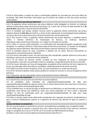 32
8.10.6 As informações a respeito de notas e classificações poderão ser acessadas por meio dos editais de
resultados. Não serão fornecidas informações que já constem dos editais ou fora dos prazos previstos
nesses editais.
8.11 DOS RECURSOS DAS PROVAS OBJETIVAS
8.11.1 Os gabaritos oficiais preliminares das provas objetivas serão divulgados na Internet, no endereço
eletrônico http://www.cespe.unb.br/concursos/serpro_13, a partir das 19 horas da data provável de 7 de
abril de 2013, observado o horário oficial de Brasília/DF.
8.11.2 O candidato que desejar interpor recursos contra os gabaritos oficiais preliminares das provas
objetivas disporá de dois dias para fazê-lo, a contar do dia subsequente ao da divulgação desses gabaritos,
no horário das 9 horas do primeiro dia às 18 horas do último dia, ininterruptamente.
8.11.3 Para recorrer contra os gabaritos oficiais preliminares das provas objetivas, o candidato deverá
utilizar o Sistema Eletrônico de Interposição de Recurso, no endereço eletrônico
http://www.cespe.unb.br/concursos/serpro_13, e seguir as instruções ali contidas.
8.11.4 Todos os recursos serão analisados, e as justificativas das alterações/anulações de gabarito serão
divulgadas no endereço eletrônico http://www.cespe.unb.br/concursos/serpro_13 quando da divulgação
dos gabaritos oficiais definitivos. Não serão encaminhadas respostas individuais aos candidatos.
8.11.5 O candidato deverá ser claro, consistente e objetivo em seu pleito. Recurso inconsistente ou
intempestivo será preliminarmente indeferido.
8.11.6 O recurso não poderá conter, em outro local que não o apropriado, qualquer palavra ou marca que o
identifique, sob pena de ser preliminarmente indeferido.
8.11.7 Se do exame de recursos resultar anulação de item integrante de prova, a pontuação
correspondente a esse item será atribuída a todos os candidatos, independentemente de terem recorrido.
8.11.8 Se houver alteração, por força de impugnações, de gabarito oficial preliminar de item integrante de
prova, essa alteração valerá para todos os candidatos, independentemente de terem recorrido.
8.11.9 Não será aceito recurso via postal, via fax, via correio eletrônico ou, ainda, fora do prazo.
8.11.10 Em nenhuma hipótese serão aceitos pedidos de revisão de recursos ou recurso de gabarito oficial
definitivo.
8.11.11 Recursos cujo teor desrespeite a banca serão preliminarmente indeferidos.
9 DA NOTA FINAL NO CONCURSO
9.1 A nota final no concurso será a da nota final nas provas objetivas.
9.2 Os candidatos serão ordenados por cargo/especialização/localidade de vaga e/ou
cargo/qualificação/localidade de vaga de acordo com os valores decrescentes das notas finais no concurso,
observados os critérios de desempate deste edital.
9.3 Os candidatos que, no ato da inscrição, se declararem com deficiência, se não eliminados no concurso e
qualificados como pessoa com deficiência, terão seus nomes publicados em lista à parte e figurarão
também na lista de classificação geral por cargo/especialização/localidade de vaga e/ou cargo
/qualificação/localidade de vaga.
9.4 Todos os cálculos citados neste edital serão considerados até a segunda casa decimal, arredondando-se
para o número imediatamente superior se o algarismo da terceira casa decimal for igual ou superior a
cinco.
10 DOS CRITÉRIOS DE DESEMPATE
10.1 Em caso de empate na nota final no concurso, terá preferência o candidato que, na seguinte ordem:
a) tiver idade igual ou superior a sessenta anos, até o último dia de inscrição neste concurso, conforme
artigo 27, parágrafo único, da Lei nº 10.741, de 1º de outubro de 2003 (Estatuto do Idoso);
b) obtiver a maior nota na prova objetiva de Conhecimentos Específicos P2;
 