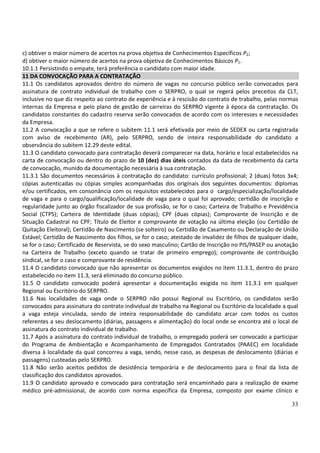 33
c) obtiver o maior número de acertos na prova objetiva de Conhecimentos Específicos P2;
d) obtiver o maior número de acertos na prova objetiva de Conhecimentos Básicos P1.
10.1.1 Persistindo o empate, terá preferência o candidato com maior idade.
11 DA CONVOCAÇÃO PARA A CONTRATAÇÃO
11.1 Os candidatos aprovados dentro do número de vagas no concurso público serão convocados para
assinatura de contrato individual de trabalho com o SERPRO, o qual se regerá pelos preceitos da CLT,
inclusive no que diz respeito ao contrato de experiência e à rescisão do contrato de trabalho, pelas normas
internas da Empresa e pelo plano de gestão de carreiras do SERPRO vigente à época da contratação. Os
candidatos constantes do cadastro reserva serão convocados de acordo com os interesses e necessidades
da Empresa.
11.2 A convocação a que se refere o subitem 11.1 será efetivada por meio de SEDEX ou carta registrada
com aviso de recebimento (AR), pelo SERPRO, sendo de inteira responsabilidade do candidato a
observância do subitem 12.29 deste edital.
11.3 O candidato convocado para contratação deverá comparecer na data, horário e local estabelecidos na
carta de convocação ou dentro do prazo de 10 (dez) dias úteis contados da data de recebimento da carta
de convocação, munido da documentação necessária à sua contratação.
11.3.1 São documentos necessários à contratação do candidato: currículo profissional; 2 (duas) fotos 3x4;
cópias autenticadas ou cópias simples acompanhadas dos originais dos seguintes documentos: diplomas
e/ou certificados, em consonância com os requisitos estabelecidos para o cargo/especialização/localidade
de vaga e para o cargo/qualificação/localidade de vaga para o qual foi aprovado; certidão de inscrição e
regularidade junto ao órgão fiscalizador de sua profissão, se for o caso; Carteira de Trabalho e Previdência
Social (CTPS); Carteira de Identidade (duas cópias); CPF (duas cópias); Comprovante de Inscrição e de
Situação Cadastral no CPF; Título de Eleitor e comprovante de votação na última eleição (ou Certidão de
Quitação Eleitoral); Certidão de Nascimento (se solteiro) ou Certidão de Casamento ou Declaração de União
Estável; Certidão de Nascimento dos filhos, se for o caso; atestado de invalidez de filhos de qualquer idade,
se for o caso; Certificado de Reservista, se do sexo masculino; Cartão de Inscrição no PIS/PASEP ou anotação
na Carteira de Trabalho (exceto quando se tratar de primeiro emprego); comprovante de contribuição
sindical, se for o caso e comprovante de residência.
11.4 O candidato convocado que não apresentar os documentos exigidos no item 11.3.1, dentro do prazo
estabelecido no item 11.3, será eliminado do concurso público.
11.5 O candidato convocado poderá apresentar a documentação exigida no item 11.3.1 em qualquer
Regional ou Escritório do SERPRO.
11.6 Nas localidades de vaga onde o SERPRO não possui Regional ou Escritório, os candidatos serão
convocados para assinatura do contrato individual de trabalho na Regional ou Escritório da localidade a qual
a vaga esteja vinculada, sendo de inteira responsabilidade do candidato arcar com todos os custos
referentes a seu deslocamento (diárias, passagens e alimentação) do local onde se encontra até o local de
assinatura do contrato individual de trabalho.
11.7 Após a assinatura do contrato individual de trabalho, o empregado poderá ser convocado a participar
do Programa de Ambientação e Acompanhamento de Empregados Contratados (PAAEC) em localidade
diversa à localidade da qual concorreu a vaga, sendo, nesse caso, as despesas de deslocamento (diárias e
passagens) custeadas pelo SERPRO.
11.8 Não serão aceitos pedidos de desistência temporária e de deslocamento para o final da lista de
classificação dos candidatos aprovados.
11.9 O candidato aprovado e convocado para contratação será encaminhado para a realização de exame
médico pré-admissional, de acordo com norma específica da Empresa, composto por exame clínico e
 