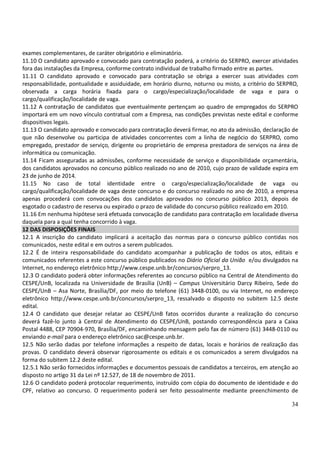34
exames complementares, de caráter obrigatório e eliminatório.
11.10 O candidato aprovado e convocado para contratação poderá, a critério do SERPRO, exercer atividades
fora das instalações da Empresa, conforme contrato individual de trabalho firmado entre as partes.
11.11 O candidato aprovado e convocado para contratação se obriga a exercer suas atividades com
responsabilidade, pontualidade e assiduidade, em horário diurno, noturno ou misto, a critério do SERPRO,
observada a carga horária fixada para o cargo/especialização/localidade de vaga e para o
cargo/qualificação/localidade de vaga.
11.12 A contratação de candidatos que eventualmente pertençam ao quadro de empregados do SERPRO
importará em um novo vínculo contratual com a Empresa, nas condições previstas neste edital e conforme
dispositivos legais.
11.13 O candidato aprovado e convocado para contratação deverá firmar, no ato da admissão, declaração de
que não desenvolve ou participa de atividades concorrentes com a linha de negócio do SERPRO, como
empregado, prestador de serviço, dirigente ou proprietário de empresa prestadora de serviços na área de
informática ou comunicação.
11.14 Ficam asseguradas as admissões, conforme necessidade de serviço e disponibilidade orçamentária,
dos candidatos aprovados no concurso público realizado no ano de 2010, cujo prazo de validade expira em
23 de junho de 2014.
11.15 No caso de total identidade entre o cargo/especialização/localidade de vaga ou
cargo/qualificação/localidade de vaga deste concurso e do concurso realizado no ano de 2010, a empresa
apenas procederá com convocações dos candidatos aprovados no concurso público 2013, depois de
esgotado o cadastro de reserva ou expirado o prazo de validade do concurso público realizado em 2010.
11.16 Em nenhuma hipótese será efetuada convocação de candidato para contratação em localidade diversa
daquela para a qual tenha concorrido à vaga.
12 DAS DISPOSIÇÕES FINAIS
12.1 A inscrição do candidato implicará a aceitação das normas para o concurso público contidas nos
comunicados, neste edital e em outros a serem publicados.
12.2 É de inteira responsabilidade do candidato acompanhar a publicação de todos os atos, editais e
comunicados referentes a este concurso público publicados no Diário Oficial da União e/ou divulgados na
Internet, no endereço eletrônico http://www.cespe.unb.br/concursos/serpro_13.
12.3 O candidato poderá obter informações referentes ao concurso público na Central de Atendimento do
CESPE/UnB, localizada na Universidade de Brasília (UnB) – Campus Universitário Darcy Ribeiro, Sede do
CESPE/UnB – Asa Norte, Brasília/DF, por meio do telefone (61) 3448-0100, ou via Internet, no endereço
eletrônico http://www.cespe.unb.br/concursos/serpro_13, ressalvado o disposto no subitem 12.5 deste
edital.
12.4 O candidato que desejar relatar ao CESPE/UnB fatos ocorridos durante a realização do concurso
deverá fazê-lo junto à Central de Atendimento do CESPE/UnB, postando correspondência para a Caixa
Postal 4488, CEP 70904-970, Brasília/DF, encaminhando mensagem pelo fax de número (61) 3448-0110 ou
enviando e-mail para o endereço eletrônico sac@cespe.unb.br.
12.5 Não serão dadas por telefone informações a respeito de datas, locais e horários de realização das
provas. O candidato deverá observar rigorosamente os editais e os comunicados a serem divulgados na
forma do subitem 12.2 deste edital.
12.5.1 Não serão fornecidos informações e documentos pessoais de candidatos a terceiros, em atenção ao
disposto no artigo 31 da Lei nº 12.527, de 18 de novembro de 2011.
12.6 O candidato poderá protocolar requerimento, instruído com cópia do documento de identidade e do
CPF, relativo ao concurso. O requerimento poderá ser feito pessoalmente mediante preenchimento de
 