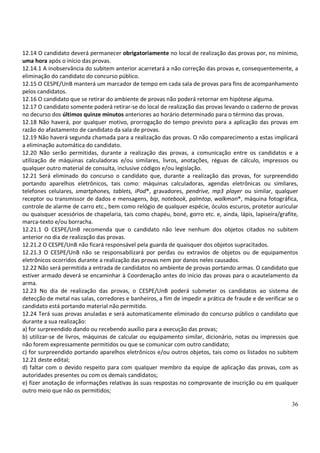 36
12.14 O candidato deverá permanecer obrigatoriamente no local de realização das provas por, no mínimo,
uma hora após o início das provas.
12.14.1 A inobservância do subitem anterior acarretará a não correção das provas e, consequentemente, a
eliminação do candidato do concurso público.
12.15 O CESPE/UnB manterá um marcador de tempo em cada sala de provas para fins de acompanhamento
pelos candidatos.
12.16 O candidato que se retirar do ambiente de provas não poderá retornar em hipótese alguma.
12.17 O candidato somente poderá retirar-se do local de realização das provas levando o caderno de provas
no decurso dos últimos quinze minutos anteriores ao horário determinado para o término das provas.
12.18 Não haverá, por qualquer motivo, prorrogação do tempo previsto para a aplicação das provas em
razão do afastamento de candidato da sala de provas.
12.19 Não haverá segunda chamada para a realização das provas. O não comparecimento a estas implicará
a eliminação automática do candidato.
12.20 Não serão permitidas, durante a realização das provas, a comunicação entre os candidatos e a
utilização de máquinas calculadoras e/ou similares, livros, anotações, réguas de cálculo, impressos ou
qualquer outro material de consulta, inclusive códigos e/ou legislação.
12.21 Será eliminado do concurso o candidato que, durante a realização das provas, for surpreendido
portando aparelhos eletrônicos, tais como: máquinas calculadoras, agendas eletrônicas ou similares,
telefones celulares, smartphones, tablets, iPod®, gravadores, pendrive, mp3 player ou similar, qualquer
receptor ou transmissor de dados e mensagens, bip, notebook, palmtop, walkman®, máquina fotográfica,
controle de alarme de carro etc., bem como relógio de qualquer espécie, óculos escuros, protetor auricular
ou quaisquer acessórios de chapelaria, tais como chapéu, boné, gorro etc. e, ainda, lápis, lapiseira/grafite,
marca-texto e/ou borracha.
12.21.1 O CESPE/UnB recomenda que o candidato não leve nenhum dos objetos citados no subitem
anterior no dia de realização das provas.
12.21.2 O CESPE/UnB não ficará responsável pela guarda de quaisquer dos objetos supracitados.
12.21.3 O CESPE/UnB não se responsabilizará por perdas ou extravios de objetos ou de equipamentos
eletrônicos ocorridos durante a realização das provas nem por danos neles causados.
12.22 Não será permitida a entrada de candidatos no ambiente de provas portando armas. O candidato que
estiver armado deverá se encaminhar à Coordenação antes do início das provas para o acautelamento da
arma.
12.23 No dia de realização das provas, o CESPE/UnB poderá submeter os candidatos ao sistema de
detecção de metal nas salas, corredores e banheiros, a fim de impedir a prática de fraude e de verificar se o
candidato está portando material não permitido.
12.24 Terá suas provas anuladas e será automaticamente eliminado do concurso público o candidato que
durante a sua realização:
a) for surpreendido dando ou recebendo auxílio para a execução das provas;
b) utilizar-se de livros, máquinas de calcular ou equipamento similar, dicionário, notas ou impressos que
não forem expressamente permitidos ou que se comunicar com outro candidato;
c) for surpreendido portando aparelhos eletrônicos e/ou outros objetos, tais como os listados no subitem
12.21 deste edital;
d) faltar com o devido respeito para com qualquer membro da equipe de aplicação das provas, com as
autoridades presentes ou com os demais candidatos;
e) fizer anotação de informações relativas às suas respostas no comprovante de inscrição ou em qualquer
outro meio que não os permitidos;
 