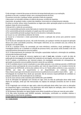 37
f) não entregar o material das provas ao término do tempo destinado para a sua realização;
g) afastar-se da sala, a qualquer tempo, sem o acompanhamento de fiscal;
h) ausentar-se da sala, a qualquer tempo, portando a folha de respostas;
i) descumprir as instruções contidas no caderno de provas, na folha de respostas;
j) perturbar, de qualquer modo, a ordem dos trabalhos, incorrendo em comportamento indevido;
k) utilizar ou tentar utilizar meios fraudulentos ou ilegais para obter aprovação própria ou de terceiros em
qualquer etapa do concurso público;
l) não permitir a coleta de sua assinatura;
m) for surpreendido portando caneta fabricada em material não transparente;
n) for surpreendido portando anotações em papéis que não os permitidos;
o) for surpreendido portando qualquer tipo de arma durante a realização das provas;
p) recusar-se a ser submetido ao detector de metal;
q) recusar-se a transcrever o texto apresentado durante a aplicação das provas para posterior exame
grafológico.
12.25 No dia de realização das provas, não serão fornecidas, por qualquer membro da equipe de aplicação
dessas e/ou pelas autoridades presentes, informações referentes ao seu conteúdo e/ou aos critérios de
avaliação e de classificação.
12.26 Se, a qualquer tempo, for constatado, por meio eletrônico, estatístico, visual, grafológico ou por
investigação policial, ter o candidato se utilizado de processo ilícito, suas provas serão anuladas e ele será
automaticamente eliminado do concurso público.
12.27 O descumprimento de quaisquer das instruções supracitadas implicará a eliminação do candidato,
constituindo tentativa de fraude.
12.28 O prazo de validade do concurso esgotar-se-á após 1 (um) ano, contados a partir da data de
publicação da homologação do resultado final, podendo ser prorrogado, uma única vez, por igual período.
12.29 É vedada a transferência, por interesse próprio, de empregado contratado em consequência de
aprovação no presente concurso público durante o prazo de sua validade.
12.30 O candidato deverá manter atualizado os seus dados pessoais e seu endereço perante o CESPE/UnB
enquanto estiver participando do concurso público, por meio de requerimento a ser enviado à Central de
Atendimento do CESPE/UnB, na forma dos subitens 12.6 ou 12.7 deste edital, conforme o caso, e perante o
SERPRO, por meio de requerimento a ser disponibilizado no endereço eletrônico
https://www.serpro.gov.br/conteudo-oserpro/concurso-publico/concurso-publico-serpro-2013, após a
homologação do resultado final, desde que aprovado. São de exclusiva responsabilidade do candidato os
prejuízos advindos da não atualização de seu endereço.
12.31 Os casos omissos serão resolvidos pelo CESPE/UnB e pelo SERPRO.
12.32 As alterações de legislação com entrada em vigor antes da data de publicação deste edital serão
objeto de avaliação, ainda que não mencionadas nos objetos de avaliação constantes do item 13 deste
edital.
12.33 A legislação com entrada em vigor após a data de publicação deste edital, bem como as alterações
em dispositivos legais e normativos a ele posteriores não serão objeto de avaliação, salvo se listada nos
objetos de avaliação constante do item 13 deste edital.
12.34 Quaisquer alterações nas regras fixadas neste edital só poderão ser feitas por meio de outro edital.
12.35 Não serão fornecidos pelo SERPRO atestados, declarações, certificados ou certidões relativos à
classificação ou nota final de candidatos.
13 DOS OBJETOS DE AVALIAÇÃO (HABILIDADES E CONHECIMENTOS)
13.1 HABILIDADES
 
