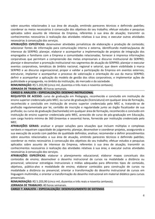 4
sobre assuntos relacionados à sua área de atuação, emitindo pareceres técnicos e definindo padrões;
coordenar os meios necessários à consecução dos objetivos do seu trabalho; efetuar estudos e pesquisas
aplicados sobre assunto de interesse da Empresa, referentes à sua área de atuação; transmitir os
conhecimentos necessários à realização das atividades relativas à sua área; e executar outras atividades
necessárias à consecução dos serviços.
ATRIBUIÇÕES ESPECÍFICAS: desenvolver atividades jornalísticas de elaboração e produção de conteúdo;
selecionar fontes de informação para comunicação interna e externa, identificando matérias/pautas de
interesse do SERPRO; planejar, elaborar e acompanhar a implementação de projetos de integração dos
empregados e familiares com a Empresa e comunidades relacionadas; fornecer à imprensa informações
corporativas que permitam a compreensão das metas empresariais e discurso institucional do SERPRO;
planejar e desenvolver a promoção institucional nos segmentos de atuação do SERPRO; planejar e executar
eventos corporativos, temáticos de âmbito nacional, regional e setorial, que deem visibilidade à marca
SERPRO e ao discurso organizacional; propor e validar a participação da Empresa em eventos externos;
estruturar, implantar e acompanhar o processo de valorização e orientação do uso da marca SERPRO;
definir e acompanhar a aplicação do modelo de gestão dos sítios corporativos; e implementar ações de
publicidade e propaganda, no âmbito da instituição, do mercado e da sociedade.
REMUNERAÇÃO: R$ 5.203,90 (cinco mil, duzentos e três reais e noventa centavos).
JORNADA DE TRABALHO: 40 horas semanais.
CARGO 6: ANALISTA – ESPECIALIZAÇÃO: DESENHO INSTRUCIONAL
REQUISITOS DE ACESSO: curso de graduação em Pedagogia, reconhecido e concluído em instituição de
ensino superior credenciada pelo MEC; ou curso de graduação (licenciatura) em qualquer área de formação,
reconhecido e concluído em instituição de ensino superior credenciada pelo MEC e, tratando-se de
profissão regulamentada por lei, certidão de inscrição e regularidade junto ao órgão fiscalizador de sua
profissão; ou curso de graduação (bacharelado) em qualquer área de formação, reconhecido e concluído em
instituição de ensino superior credenciada pelo MEC, acrescido de curso de pós-graduação em Educação,
com carga horária mínima de 360 (trezentas e sessenta) horas, fornecido por instituição credenciada pelo
MEC.
ATRIBUIÇÕES GERAIS: analisar e propor soluções para situações que incluam múltiplas e complexas
variáveis e requeiram capacidade de julgamento; planejar, desenvolver e coordenar projetos, assegurando a
sua execução de acordo com padrões de qualidade definidos; analisar, recomendar e definir procedimentos
sobre assuntos relacionados a sua área de atuação, emitindo pareceres técnicos e definindo padrões;
coordenar os meios necessários à consecução dos objetivos do seu trabalho; efetuar estudos e pesquisas
aplicados sobre assunto de interesse da Empresa, referentes à sua área de atuação; transmitir os
conhecimentos necessários à realização das atividades relativas à sua área; e executar outras atividades
necessárias à consecução dos serviços.
ATRIBUIÇÕES ESPECÍFICAS: elaborar o planejamento educacional; elaborar mapas conceituais dos
conteúdos de ensino; desenvolver o desenho instrucional de cursos na modalidade a distância ou
presencial; selecionar estratégias instrucionais e mídias adequadas para diferentes tipos de conteúdo,
objetivos, público-alvo e modalidade de ensino; elaborar conteúdos para construção de cursos na
modalidade a distância ou presencial; orientar a transformação do desenho instrucional de cursos em
linguagem multimídia; e orientar a transformação do desenho instrucional em material didático para cursos
presenciais.
REMUNERAÇÃO: R$ 5.203,90 (cinco mil, duzentos e três reais e noventa centavos).
JORNADA DE TRABALHO: 40 horas semanais.
CARGO 7: ANALISTA – ESPECIALIZAÇÃO: DESENVOLVIMENTO DE SISTEMAS
 