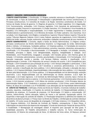 40
CARGO 2 – ANALISTA – ESPECIALIZAÇÃO: ADVOCACIA
I DIREITO CONSTITUCIONAL: 1 Constituição. 1.1 Origem, conteúdo, estrutura e classificação. 2 Supremacia
da Constituição. 3 Tipos de Constituição. 4 Interpretação e aplicabilidade das normas constitucionais. 5
Princípios constitucionais. 5.1 Conceitos de Estado e de Nação: elementos constitutivos do Estado. 5.2
Formas de Estado, formas de governo. 5.3 Regimes de governo. 5.4 Poder Legislativo. 5.4.1 Organização.
5.4.2 Funcionamento, atribuições. 5.4.3 Processo legislativo. 5.4.4 Garantias de parlamentares. 5.4.5
Fiscalização contábil, financeira e orçamentária. 5.5 Poder Executivo. 5.5.1 Presidente e Vice-Presidente da
República. 5.5.2 Atribuições e responsabilidades. 5.5.3 Poder regulamentar e medidas provisórias. 5.5.4
Presidencialismo e parlamentarismo. 5.5.5 Ministros de Estado. 5.6 Poder Judiciário. 5.6.1 Garantias. 5.6.2
Jurisdição. 5.6.3 Organização. 6.6.4 Órgãos e competência: Supremo Tribunal Federal, Superior Tribunal de
Justiça, Tribunais Regionais Federais. 6.6.4.1 Juízes Federais: garantias da magistratura. 6.6.4.2 Ministério
Público da União: natureza, função, autonomia, atribuições e vedações constitucionais de seus membros. II
DIREITO ADMINISTRATIVO: 1 Conceito, objeto e fontes do Direito Administrativo. 1.1 Regime Jurídico:
princípios constitucionais do Direito Administrativo brasileiro. 1.2 Organização da União: Administração
direta e indireta. 1.3 Autarquias, fundações públicas. 1.4 Empresas públicas. 1.5 Sociedades de economia
mista. 1.6 Entidades paraestatais. 1.7 Atos administrativos: conceitos, requisitos, elementos, pressupostos e
classificação. 1.7.1 Vinculação e discricionariedade. 1.7.2 Revogação e anulação. 1.8 Licitação: conceito,
finalidades, princípios e objeto. 1.8.1 Obrigatoriedade, dispensa, inexigibilidade e vedação. 1.8.2
Modalidades. 1.8.3 Procedimento, revogação e anulação. 1.8.4 Sanções penais. 1.8.5 Normas gerais de
licitação. 1.9 Contratos administrativos: conceito, peculiaridades e interpretação. 1.9.1 Formalização. 1.9.2
Execução inexecução, revisão e rescisão. 1.10 Serviços Públicos: conceito e classificação. 1.10.1
Regulamentação e controle. 1.10.2 Requisitos do serviço e direitos do usuário. 1.10.3 Competências para
prestação. 1.10.4 Competências para prestação do serviço. 1.10.5 Serviços delegados a particulares. 1.10.6
Concessões, permissões e autorizações. 1.10.7 Convênios e consórcios administrativos. 1.11 Domínio
público: conceito e classificação dos bens públicos. 1.11.1 Administração, utilização e alienação dos bens
públicos. 1.11.2 Imprescritibilidade, impenhorabilidade e não-oneração dos bens públicos. 1.11.3 Aquisição
de bens pela Administração. 1.11.4 Terras públicas. 1.12 Responsabilidade civil da Administração: evolução
doutrinária. 1.12.1 Responsabilidade civil da Administração no Direito brasileiro. 1.12.2 Ação de
indenização. 1.12.3 Ação regressiva. 1.13 Controle da Administração Pública: conceito, tipos e formas de
controle. 1.13.1 Controle interno e externo. 1.13.2 Controle parlamentar. 1.13.3 Controle pelos tribunais de
contas. 1.13.4 Controle jurisdicional. 1.13.5 Meios de controle jurisdicional. 1.13.6 Princípios básicos da
Administração Pública. 1.13.7 Sindicância e processo administrativo. 1.13.8 Crimes contra Administração
Pública, de abuso de autoridade e Lei nº 8.429/1992 e suas alterações (Lei de Improbidade Administrativa).
III - DIREITO DO TRABALHO: 1 Definição e fontes do Direito do Trabalho. 2 Contrato individual de trabalho:
conceito, requisitos, classificação. 2.1 Sujeitos do contrato de trabalho. 2.2 Responsabilidade solidária e
subsidiária de empresas. 2.3 Sucessão de empresas. 2.4 Terceirização. 2.5 Salário e remuneração: 13º
Salários, Salário-família, Salário educação, Salário do menor e do aprendiz, Equiparação salarial. 2.6
Suspensão e interrupção do contrato de trabalho. 2.7 Paralisação temporária ou definitiva do trabalho em
decorrência do factum principis. 2.7 Força maior no Direito do Trabalho. 2.8 Alteração do contrato individual
de trabalho. 2.9 Justas causas de despedida do empregado. 2.10 Culpa recíproca. 2.11 Despedida indireta.
2.12 Dispensa Arbitrária. 2.13 Rescisão do Contrato de Trabalho: consequências. 3 Aviso Prévio. 4
Indenizações em decorrência de dispensa do empregado. 5 Fundo de Garantia por Tempo de Serviço (FGTS).
6 Estabilidade. 7 Reintegração do empregado estável. 8 Inquérito para apuração de falta grave. 9
Estabilidade provisória. 10 Trabalho extraordinário e trabalho noturno. 11 Turno ininterrupto de
revezamento. 12 Sistema de compensação de horas. 13 Adicional de horas extras. 14 Repouso semanal
 