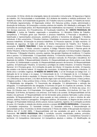 41
remunerado. 15 Férias: direito do empregado, época de concessão e remuneração. 16 Segurança e higiene
do trabalho. 16.1 Periculosidade e insalubridade. 16.2 Acidente de trabalho e moléstia profissional. 16.3
Trabalho da mulher. 16.4 Estabilidade da gestante. 16.5 Trabalho noturno e proibido. 17 Trabalho do menor.
18 Profissões regulamentadas. 19 Organização sindical. 19.1 Natureza jurídica, criação, administração e
dissolução de Sindicatos. 20 Convenções e acordos coletivos de trabalho. 20.1 Mediação e arbitragem. 20.2
Comissões de conciliação prévia. 20.3 Representação dos trabalhadores nas empresas. 21 Direito de Greve.
21.1 Serviços essenciais. 21.2 Procedimentos. 22 Fiscalização trabalhista. IV - DIREITO PROCESSUAL DO
TRABALHO: 1 Justiça do Trabalho: organização e competências. 1.1 Ministério Público do Trabalho:
competência. 2 Princípios gerais que informam o processo trabalhista. 3 Prescrição e decadência. 4
Substituição e representações processuais, assistência judiciária e honorários de advogado. 5 Dissídios
individuais. 6 Rito sumaríssimo. 7 Dissídios Coletivos. 8 Nulidades no processo trabalhista. 9 Recursos no
processo trabalhista. 10 Execução no processo trabalhista. 11 Processos especiais. 12 Ação rescisória. 13
Mandado de segurança. 14 Ação civil pública. 15 Direito Internacional do Trabalho. 15.1 Tratados e
convenções. V DIREITO TRIBUTÁRIO: 1 Poder de tributar e competência tributária. 2 Direito Tributário:
conceito e princípios. 3 Tributo: conceito e espécies. 4 Código Tributário Nacional. 5 Normas gerais de
Direito Tributário. 6 Norma tributária. 6.1 Espécies. 6.2 Vigência e aplicação. 6.3 Interpretação e integração.
6.4 Natureza. 7 Obrigação tributária: conceito, espécies, fato gerador (hipótese de incidência). 7.1 Sujeitos
ativo e passivo. 7.2 Solidariedade. 7.3 Capacidade tributária. 7.4 Domicílio tributário. 8 Crédito tributário:
conceito, natureza, lançamento, revisão, suspensão, extinção e exclusão. 8.1 Prescrição e decadência. 8.2
Repetição do indébito. 9 Responsabilidade tributária. 9.1 Responsabilidade por dívida própria e por dívida
de outrem. 9.2 Solidariedade e sucessão. 9.3 Responsabilidade pessoal e de terceiros. 9.4 Responsabilidade
supletiva. 10 Substituição Tributária. 11 Garantias e privilégios do crédito tributário. 12 Sistema Tributário
Nacional. 12.1 Princípios gerais. 12.2 Limitações do poder de tributar. 13 Impostos da União. 14 Impostos
dos estados e do Distrito Federal. 15 Impostos dos municípios. 16 Repartição das receitas tributárias. 17
Dívida ativa e certidões negativas. VI NOÇÕES DE DIREITO CIVIL: 1 Lei de Introdução ao Código Civil. 1.1
Aplicação da lei no tempo e no espaço. 1.2 interpretação da lei. 1.3 Integração da lei. 1.4 Analogia. 2
Princípios gerais do direito e equidade. 2.1 Pessoas naturais. 2.2 Pessoas jurídicas. 2.3 Domicílio. 2.4 Bens.
2.4.1 Diferentes classes de bens. 2.4.2 Bem de família legal e bem de família convencional. 3 Fatos jurídicos.
4 Negócio jurídico. 5 Atos jurídicos lícitos e ilícitos. 6 Prescrição e da decadência. 7 Prova. 7.1 Obrigações.
7.2 Modalidades das obrigações. 7.3 Transmissão das obrigações. 7.4 Adimplemento e extinção das
obrigações. 7.5 Inadimplemento das obrigações. 8 Contratos em geral. 8.1 Espécies de contratos. 12 Atos
unilaterais. 13 Responsabilidade civil. 14 Preferências e privilégios creditórios. 15 Direito das coisas. 15.1
Posse. 15.2 Direitos reais. 15.3 Propriedade. 15.4 Superfície. 15.5 Servidões. 15.6 Usufruto. 15.7 Uso. 15.7
Habitação. 15.8 Penhor, da hipoteca e da anticrese. 15.8 Tutela e da curatela. 16 Responsabilidade civil do
Estado e do particular. 17 Responsabilidade civil do fornecedor pelos produtos fabricados e pelos serviços
prestados. 18 Responsabilidade civil por dano causado ao meio ambiente e a bens e direitos de valor
artístico, estético, histórico e paisagístico. 19 Registros públicos. 20 Sucessões. 21 Regime de bens entre os
cônjuges. 22 Propriedade intelectual, direito autoral, marcas e patentes, registros. 22.1 Limitações ao direito
do autor. 22.2 Sanções à violação dos direitos autorais e conexos VII DIREITO EMPRESARIAL: 1 Empresário.
2 Sociedades empresárias. 2.1 Sociedade Limitada. 2.2 Sociedade anônima. 3 Desconsideração da
personalidade jurídica. 4 Contratos no direito empresarial. 5 Títulos de crédito. 6 Recuperação da empresa e
Falência (Lei nº 11.101/ 2005). 7 Responsabilidade civil das sociedades em geral e das instituições
financeiras. VIII DIREITO PROCESSUAL CIVIL: 1 Jurisdição: conceito, modalidades, poderes, princípios,
órgãos, formas e limites da jurisdição civil. 2 Competência. 2.1 Conceito. 2.2 Competência funcional e
territorial. 2.3 Competência internacional. 2.4 Competência absoluta e relativa. 2.5 Modificações da
 