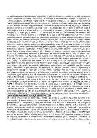 42
competência e conflito. 2.6 Conexão e continência. 3 Ação. 3.1 Conceito. 3.2 Ação e pretensão. 3.3 Natureza
jurídica, condições, princípios, classificação. 4 Processo e procedimento: natureza e princípios. 4.1
Formação, suspensão e extinção do processo. 4.2 Pressupostos processuais. 4.3 Tipos de procedimentos. 5
Prazos: conceito, classificação, princípios, contagem. 5.1 Preclusão. 5.2 Prazos especiais da Fazenda Pública.
6 O juiz: poderes, deveres e responsabilidades. 7 Ministério Público e dos auxiliares da justiça. 8 Sujeitos do
processo: partes e procuradores. 8.1 Litisconsórcio. 8.2 Capacidade de ser parte e estar em juízo. 9
Legitimação ordinária e extraordinária. 10 Substituição processual. 11 Intervenção de terceiros. 11.1
Oposição. 11.2 Nomeação à autoria. 11.3 Denunciação da lide. 11.4 Chamamento ao processo. 11.5
Assistência. 12 Formação suspensão e extinção do processo. 13 Atos processuais. 14 Petição inicial:
conceito, requisitos. 15 Pedidos: espécies, modificação, cumulação. 16 Causa de pedir. 17 Despacho liminar:
objeto, natureza, de conteúdo positivo, de conteúdo negativo. 18 Citação. 19 Intimação. 20 Resposta do réu:
contestação, exceções, reconvenção. 21 Revelia. 22 Direitos indisponíveis. 23 Providências preliminares e
julgamento conforme o estado do processo. 24 Antecipação de tutela. 25 Despesas processuais e honorários
advocatícios. 26 Prova: conceito, modalidades, princípios gerais, objeto, ônus, procedimentos. 27 Audiência.
28 Sentença: requisitos e publicação. 29 Coisa julgada: conceito, limites objetivos e subjetivos. 29.1 Coisa
julgada formal e coisa julgada material. 30 Preclusão. 31 Recursos: conceito, fundamentos, princípios,
classificação, pressupostos intrínsecos e extrínsecos de admissibilidade, efeitos, juízo de mérito. 31.1
Reexame necessário. 31.2 Apelação. 31.3 Agravo. 31.4 Embargos infringentes, de divergência e de
declaração. 31.5 Recurso especial. 31.7 Recurso extraordinário. 31.8 Recurso repetitivo no STJ (Lei nº
11.672/2008). 31.9 Repercussão geral no STF (Lei nº 11.418/2006). 31.10 Ação rescisória. 31.11 Nulidades. 32
Liquidação de sentença. 33 Cumprimento de sentença. 34 Processo de execução: pressupostos e princípios
informativos. 34.1 Espécies de execução. 35 Embargos à adjudicação. 36 Embargos do devedor: natureza
jurídica, cabimento e procedimento. 37 Embargos de terceiro: natureza jurídica, legitimidade e
procedimento. 38 Execução fiscal. 38.1 Execução contra a fazenda pública. 39 Processo e ação cautelares.
39.1 Procedimento cautelar comum e procedimentos específicos. 40 Juizados especiais federais. 41 Ação
civil pública, ação popular e ação de improbidade administrativa. 42 Mandado de segurança individual e
coletivo. 43 Mandado de Injunção. 44 Habeas data. 45 Ação monitória. 46 Reclamação Constitucional. 47
Suspensão de segurança, de liminar e de antecipação de tutela. 48 Ação discriminatória. 49 Ação de
desapropriação. 50 Ações possessórias. 51 Ação civil originária nos Tribunais. IX NOÇÕES DE DIREITO
PENAL: 1 Infração penal: elementos, espécies. 2 Sujeito ativo e sujeito passivo da infração penal. 3
Tipicidade, ilicitude, culpabilidade, punibilidade. 4 Erro de tipo e de proibição. 5 Imputabilidade penal. 6
Concurso de pessoas. 7 Crimes contra a pessoa. 8 Crimes contra o patrimônio. 9 Crimes contra a
administração pública. 10 Extinção da punibilidade. 11 Crimes relativos à licitação (Lei nº 8.666/1993). 12
Crimes contra a fé pública. 13 Crimes de abuso de autoridade. 14 Crimes contra a organização do trabalho.
CARGO 3 ANALISTA – ESPECIALIZAÇÃO: ARQUIVOLOGIA
1 Conceitos fundamentais de arquivologia: teorias e princípios. 2 Legislação arquivística brasileira: leis e
fundamentos. 3 Gerenciamento das informações e gestão de documentos aplicada aos arquivos
governamentais. 3.1 Diagnóstico. 3.2 Arquivos correntes e intermediários. 3.3 Protocolos. 3.4 Avaliação de
documentos. 4 Tipologias documentais e suportes físicos: teoria e prática. 5 Teoria e prática de arranjos em
arquivos permanentes: princípios, quadros e propostas de trabalho. 6 Preservação, conservação e
restauração de documentos arquivísticos.6.1 Preservação digital: política, planejamento e técnicas. 7
Automação aplicada aos arquivos: política, planejamento e técnicas. 8 Digitalização e Microfilmagem
aplicada aos arquivos: política, planejamento e técnicas. 9 Programa descritivo - instrumentos de pesquisa
em arquivos permanentes e intermediários: fundamentos teóricos, guias, inventários, repertório. 10
Produção, utilização e destinação de documentos. 11 Códigos, planos de classificação de documentos e
 