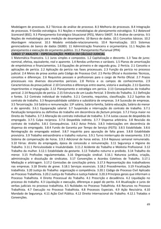 49
Modelagem de processos. 8.2 Técnicas de análise de processo. 8.3 Melhoria de processos. 8.4 Integração
de processos. 9 Gestão estratégica. 9.1 Noções e metodologias de planejamento estratégico. 9.2 Balanced
Scorecard (BSC). 9.3 Planejamento Estratégico Situacional (PES), Matriz SWOT. 9.4 Análise de cenários. 9.5
Noções de metodologias para medição de desempenho. 10 Banco de dados. 10.1 Conceitos básicos. 10.2
Abordagem relacional. 10.3 Modelo entidade-relacionamento. 10.4 Normalização. 10.5 Sistemas
gerenciadores de banco de dados (SGBD). 11 Administração financeira e orçamentária. 11.1 Noções de
planejamento e execução de orçamento público. 11.2 Planejamento Plurianual (PPA)
CARGO 17 ANALISTA – ESPECIALIZAÇÃO: PERÍCIA EM CÁLCULO JUDICIAL
1 Matemática financeira. 1.1 Juros simples e compostos. 1.2 Capitalização e desconto. 1.3 Taxa de juros:
nominal, efetiva, equivalente, real e aparente. 1.4 Rendas uniformes e variáveis. 1.5 Planos de amortização
de empréstimos e financiamentos. 1.6 Equações de primeiro e de segundo grau. 2 Perícia. 2.1 Conceito e
aplicações de perícia. 2.2 Aplicação da perícia nas fases processuais. 2.3 Função da perícia no processo
judicial. 2.4 Meios de prova aceitos pelo Código de Processo Civil. 2.5 Perito Oficial e Assistentes Técnicos,
conceitos e diferenças. 2.6 Requisitos pessoais e profissionais para o cargo de Perito Oficial. 2.7 Prazos
processuais nos diversos documentos periciais. 2.8 Perícia e os campos de conhecimentos. 2.9
Características da prova judicial. 2.10 Conceitos e diferenças entre exame, vistoria e avaliação. 2.11 Quesitos
impertinentes e impugnação. 2.12 Planejamento e estratégia em perícia. 2.13 Consequências do trabalho
pericial. 2.14 Requisição de perícia. 2.15 Estrutura de um Laudo Pericial. 3 Direito do Trabalho. 3.1 Definição
e fontes. 3.2 Contrato individual de trabalho. 3.2.1 Conceito, requisitos, classificação. 3.2.2 Sujeitos do
contrato de trabalho. 3.3 Responsabilidade solidária e subsidiária de empresas. 3.4 Sucessão de empresas.
3.5 Terceirização. 3.6 Salário e remuneração: 13º salário, Salário-família, Salário educação, Salário do menor
e do aprendiz. 3.6.1 Equiparação salarial. 3.7 Suspensão e interrupção do contrato de trabalho. 3.7.1
Paralisação temporária ou definitiva do trabalho em decorrência do factum principis. 3.7.2 Força maior no
Direito do Trabalho. 3.7.3 Alteração do contrato individual de trabalho. 3.7.4 Justas causas de despedida do
empregado. 3.7.5 Culpa recíproca. 3.7.6 Despedida indireta. 3.7.7 Dispensa arbitrária. 3.8 Rescisão do
contrato de trabalho. 3.8.1 Consequências. 3.8.2 Aviso Prévio. 3.8.3 Indenizações em decorrência de
dispensa do empregado. 3.8.4 Fundo de Garantia por Tempo de Serviço (FGTS). 3.8.5 Estabilidade. 3.8.6
Reintegração do empregado estável. 3.8.7 Inquérito para apuração de falta grave. 3.8.8 Estabilidade
provisória. 3.9 Trabalho extraordinário e trabalho noturno. 3.9.1 Turno ininterrupto de revezamento. 3.9.2
Sistema de compensação de horas. 3.9.3 Adicional de horas extras. 3.9.4 Repouso semanal remunerado.
3.10 Férias: direito do empregado, época de concessão e remuneração. 3.11 Segurança e Higiene do
Trabalho. 3.11.1 Periculosidade e Insalubridade. 3.11.2 Acidente do Trabalho e Moléstia Profissional. 3.12
Trabalho da mulher. 3.12.1 Estabilidade da gestante. 3.13 Trabalho noturno e proibido. 3.14 Trabalho do
menor. 3.15 Profissões regulamentadas. 3.16 Organização sindical. 3.16.1 Natureza jurídica, criação,
administração e dissolução de sindicatos. 3.17 Convenções e Acordos Coletivos de Trabalho. 3.17.1
Mediação e arbitragem. 3.17.2 Comissões de conciliação prévia. 3.17.3 Representação dos trabalhadores
nas empresas. 3.18 Direito de greve. 3.18.1 Serviços essenciais. 3.18.2 Procedimentos. 3.19 Fiscalização
trabalhista. 3.20 Justiça do Trabalho: organização e competência. 3.20.1 Código de Processo Civil Aplicado
ao Processo Trabalhista. 3.20.2 Justiça do Trabalho e Justiça Federal. 3.20.3 Princípios gerais que informam o
Processo Trabalhista. 4 Direito Processual do Trabalho. 4.1 Prescrição e decadência. 4.2 Liquidação no
processo do trabalho. 4.3 Liquidação e execução, diferenças e papel do perito. 4.4 Atualização e juros de
verbas judiciais no processo trabalhista. 4.5 Nulidades no Processo Trabalhista. 4.6 Recursos no Processo
Trabalhista. 4.7 Execução no Processo Trabalhista. 4.8 Processos Especiais. 4.9 Ação Rescisória. 4.10
Mandado de Segurança. 4.11 Ação Civil Pública. 4.12 Direito Internacional do Trabalho. 4.12.1 Tratados e
Convenções.
 