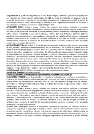 5
REQUISITOS DE ACESSO: curso de graduação na área de Tecnologia da Informação, reconhecido e concluído
em instituição de ensino superior credenciada pelo MEC; ou curso de graduação em qualquer área de
formação, reconhecido e concluído em instituição de ensino superior credenciada pelo MEC, acrescido de
curso de pós-graduação na área de Tecnologia da Informação, com carga horária mínima de 360 (trezentas e
sessenta) horas, fornecido por instituição credenciada pelo MEC.
ATRIBUIÇÕES GERAIS: analisar e propor soluções para situações que incluam múltiplas e complexas
variáveis e requeiram capacidade de julgamento; planejar, desenvolver e coordenar projetos, assegurando a
sua execução de acordo com padrões de qualidade definidos; analisar, recomendar e definir procedimentos
sobre assuntos relacionados a sua área de atuação, emitindo pareceres técnicos e definindo padrões;
coordenar os meios necessários à consecução dos objetivos do seu trabalho; efetuar estudos e pesquisas
aplicados sobre assunto de interesse da Empresa, referentes à sua área de atuação; transmitir os
conhecimentos necessários à realização das atividades relativas à sua área; e executar outras atividades
necessárias à consecução dos serviços.
ATRIBUIÇÕES ESPECÍFICAS: analisar as demandas apresentadas pelas áreas de negócio e propor alternativas
de solução técnica e estratégia de desenvolvimento; elicitar requisitos e criar modelos de uso e de testes de
sistemas; elaborar projeto lógico e físico de dados e de sistemas; definir a arquitetura de softwares e de
sistemas; especificar unidades de implementação de software; elaborar documentação relativa às etapas
de desenvolvimento de sistemas; planejar, elaborar e ministrar treinamentos relativos a sistemas de
informação, ferramentas de acesso e manipulação de dados; selecionar, implementar e internalizar novas
tecnologias de desenvolvimento; prestar assessoramento técnico no que se refere a prazos, recursos e
alternativas de desenvolvimento de sistemas; especificar a manutenção de softwares e de sistemas; manter
os sistemas em produção, avaliando seu desempenho e, quando necessário, propondo medidas de
correção dos desvios; planejar e administrar componentes reusáveis e repositórios; certificar e inspecionar
modelos e códigos de sistemas; e elaborar e gerenciar projetos de sistemas e software.
REMUNERAÇÃO: R$ 5.203,90 (cinco mil, duzentos e três reais e noventa centavos).
JORNADA DE TRABALHO: 40 horas semanais.
CARGO 8: ANALISTA – ESPECIALIZAÇÃO: ENGENHARIA DE SEGURANÇA DO TRABALHO
REQUISITOS DE ACESSO: curso de graduação em Engenharia ou Arquitetura, reconhecido e concluído em
instituição de ensino superior credenciada pelo MEC, acrescido de curso de pós-graduação, com carga
horária mínima de 360 (trezentas e sessenta) horas, na área de Engenharia de Segurança do Trabalho,
fornecido por instituição credenciada pelo MEC; e certidão de inscrição e regularidade junto ao órgão
fiscalizador de sua profissão.
ATRIBUIÇÕES GERAIS: analisar e propor soluções para situações que incluam múltiplas e complexas
variáveis e requeiram capacidade de julgamento; planejar, desenvolver e coordenar projetos, assegurando a
sua execução de acordo com padrões de qualidade definidos; analisar, recomendar e definir procedimentos
sobre assuntos relacionados a sua área de atuação, emitindo pareceres técnicos e definindo padrões;
coordenar os meios necessários à consecução dos objetivos do seu trabalho; efetuar estudos e pesquisas
aplicados sobre assunto de interesse da Empresa, referentes a sua área de atuação; transmitir os
conhecimentos necessários à realização das atividades relativas à sua área; e executar outras atividades
necessárias à consecução dos serviços.
ATRIBUIÇÕES ESPECÍFICAS: estruturar e desenvolver programas de segurança do trabalho; orientar a
execução de programas de segurança do trabalho; realizar vistorias e elaborar laudos técnicos periciais;
desenvolver estudos e estabelecer métodos e técnicas de prevenção de acidentes de trabalho; avaliar as
condições de segurança e identificar situações de risco nas instalações, máquinas, equipamentos e obras e
serviços; identificar riscos físicos, químicos, biológicos, ergonômicos e mecânicos e propor medidas
 