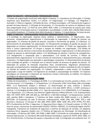 50
CARGO 18 ANALISTA – ESPECIALIZAÇÃO: PROGRAMAÇÃO VISUAL
1 Projetos de programação visual para mídia digital e impressa. 1.1 Arquitetura da informação. 1.2 Design
responsivo para dispositivos móveis. 1.3 Leiaute. 1.4 Diagramação. 1.5 Tipologia. 1.6 Infográfico e
Ilustração. 1.7 Marca e Logotipo. 1.8 Padrão de cores. 1.9 Novas tecnologias. 1.10 Tratamento de imagens e
grandes formatos (banner). 2 Utilização de ferramentas. 2.1 Ferramentas de autoria em Softwares Livres
para programação visual. 2.2 Perfil de cores CMYK, RGB e Web. 2.3 Fechamento de arquivo para mídia
impressa (.pdf). 2.4 Animação vetorial. 3 Usabilidade e acessibilidade. 3.1 W3C, WAI e WCAG (Web Content
Accessibility Guidelines). 3.2 Padrões Web (Web Standards) e Tableless. 3.3 Jakob Nielsen. 3.4 Leitor de tela.
CARGO 19 ANALISTA – ESPECIALIZAÇÃO: PSICOLOGIA ORGANIZACIONAL E DO TRABALHO
1 O psicólogo na organização: aspectos éticos, políticos e administrativos. 1.1 Organizações: tipos,
estruturas, comportamento organizacional e comunicação na organização. 2 Gestão de pessoas nas
organizações. 2.1 Sistemas de gestão de pessoas: conceitos e ferramentas de gestão. 2.2 Liderança. 2.3
Gerenciamento da pluralidade nas organizações. 2.4 Planejamento estratégico da gestão de pessoas. 2.5
Negociação no contexto organizacional. 2.6 Gerenciamento de conflitos. 2.7 Poder nas organizações. 2.8
Clima e cultura organizacional. 2.9 Grupos e equipes de trabalho nas organizações. 2.10 Gestão do
desempenho: teorias, técnicas e instrumentos de avaliação individual e organizacional. 2.11 Recrutamento e
seleção de pessoal na administração pública. 2.12 Identificação de talentos e domínio de competências.
2.13 Desligamento e preparação para a aposentadoria. 2.14 Gestão de carreiras. 3 Política de
desenvolvimento organizacional. 3.1 O novo conceito de treinamento e desenvolvimento para a educação
corporativa. 3.2 Organizações que aprendem e aprendizagem corporativa. 3.3 Desenvolvimento de pessoas
como estratégia de gestão e a interação com as demais funções do processo de gestão de pessoas. 3.4
Elaboração de projetos de educação corporativa: fases, procedimentos, diagnóstico, planejamento,
execução, acompanhamento e avaliação; gestão do conhecimento. 4 Saúde e qualidade de vida no trabalho.
4.1 Sentido do trabalho nas organizações. 4.2 Trabalho, subjetividade e saúde mental. 4.3 Condições,
organização e carga de trabalho. 4.4 Ergonomia da atividade e psicopatologia do trabalho. 4.5 Aspectos
psicológicos em prevenção e tratamento de transtornos mentais relacionados ao trabalho. 4.6 Aspectos
psicológicos de segurança no trabalho.
CARGO 20 ANALISTA – ESPECIALIZAÇÃO: REDES
1 Redes de Computadores. 1.1 Tecnologias de WAN. 1.1.1 Comutação por circuitos, pacotes e células. 1.1.2
Circuitos virtuais. 1.1.3 Topologias. 1.1.4 Dispositivos. 1.1.5 Protocolos: ATM, Frame Relay, SNA e tecnologia
MPLS. 1.1.6 Roteamento estático e dinâmico. 1.2 Determinação de rotas: métricas e distância
administrativa. 1.3 Tipos de protocolos: Distance vector e link state (OSPF, RIPv2.). 1.4 BGP: vizinhança e
métricas. 1.5 Tecnologias de LAN e MAN. 1.5.1. Tipos de transmissão. 1.5.2. CSMA/CD/CA. 1.5.3 Topologias.
1.5.4. Dispositivos. 1.5.5. Ethernet, Fast Ethernet, Gigabit Ethernet e Metro Ethernet. 1.5.6. Endereçamento
MAC, STP, PVSTP, RSTP, ARP, IEEE 802.1q., IEEE 802.1x. e IEEE 802.11a/b/g/n. 1.6 Equipamentos: switches
LAN, switches WAN e roteadores. 1.7 Gerência de Rede: modelo OSI, SNMP (versão 2 e 3), RMON e
NETFLOW. 1.8 Protocolos de rede: IP (formato, endereçamento, VLSM, CIDR, ARP, ICMP, TCP) e UDP
(formato e mecânica). 1.9 Serviços IP: SSH, DNS, DHCP, SMTP, IMAP, LDAP, NFS, HTTP, HTTPS, FTP, NAT,
NTP e Fundamentos de IPSec. 2 Segurança. 2.1 Segurança física e lógica. 2.2 Firewall e proxies. 2.3 VPN. 2.4
listas de acesso, mecanismos de autenticação (TACACS, TACACS+, RADIUS). 2.5 Certificação Digital: PKI/ICP,
Criptografia, Tratamento de incidentes de segurança e sistemas de detecção de intrusão. 2.6 Softwares
maliciosos (Vírus, Spywares, Rootkit, etc). 2.7 Políticas de Segurança de Informação. 2.8 Classificação de
Informações. 2.9 Normas ISO 27001, ISO 27002 e NBR 15999. 2.10 Gestão de continuidade de negócio. 3
Sistemas Operacionais. 3.1 Servidores Microsoft Windows (Instalação e suporte de TCP/IP, DHCP, DNS). 3.2
IIS e Terminal Service. 3.3 Serviços de arquivo e impressão em rede. 3.4 Integração com ambiente Unix. 3.5
 