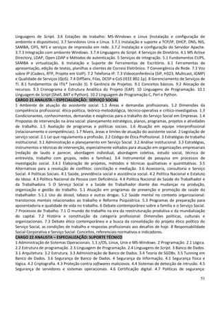 51
Linguagens de Script. 3.6 Estações de trabalho: MS-Windows e Linux (Instalação e configuração de
ambiente e dispositivos). 3.7 Servidores Unix e Linux. 3.7.1 Instalação e suporte a TCP/IP, DHCP, DNS, NIS,
SAMBA, CIFS, NFS e serviços de impressão em rede. 3.7.2 Instalação e configuração do Servidor Apache.
3.7.3 Integração com ambiente Windows. 3.7.4 Linguagens de Script. 4 Serviços de Diretório. 4.1 MS Active
Directory, LDAP, Open LDAP e Métodos de autenticação. 5 Serviços de integração. 5.1 Fundamentos CUPS,
SAMBA e virtualização. 6 Instalação e Suporte de Ferramentas de Escritório. 6.1 Ferramentas de
apresentação, edição de textos, planilhas e clientes de Correio Eletrônico. 7 Convergência de Rede. 7.1 Voz
sobre IP (Codecs, RTP, Projeto em VoIP). 7.2 Telefonia IP. 7.3 Videoconferência (SIP, H323, Multicast, IGMP)
e Qualidade de Serviços (QoS). 7.4 DiffServ, Filas, DCSP e CoS (IEEE 802.1p). 8 Gerenciamento de Serviços de
TI. 8.1 fundamentos da ITIL® (versão 3). 9 Gerência de Projetos. 9.1 Conceitos básicos. 9.2 Alocação de
recursos. 9.3 Cronograma e Estrutura Analítica do Projeto (EAP). 10 Linguagens de Programação. 10.1
Linguagem de Script (Shell, BAT e Python). 10.2 Linguagem de Programação C, Perl e Python.
CARGO 21 ANALISTA – ESPECIALIZAÇÃO: SERVIÇO SOCIAL
1 Ambiente de atuação do assistente social. 1.1 Áreas e demandas profissionais. 1.2 Dimensões da
competência profissional: ético-política, teórico-metodológica, técnico-operativa e crítico-investigativa. 1.3
Condicionantes, conhecimentos, demandas e exigências para o trabalho do Serviço Social em Empresas. 1.4
Propostas de intervenção na área social: planejamento estratégico, planos, programas, projetos e atividades
de trabalho. 1.5 Avaliação de programas e políticas sociais. 1.6 Atuação em equipe interprofissional
(relacionamento e competências). 1.7 Níveis, áreas e limites de atuação do assistente social. 2 Legislação de
serviço social. 2.1 Lei que regulamenta a profissão. 2.2 Código de Ética Profissional. 3 Estratégias de trabalho
institucional. 3.1 Administração e planejamento em Serviço Social. 3.2 Análise institucional. 3.3 Estratégias,
instrumentos e técnicas de intervenção, especialmente voltados para atuação em organizações empresariais
(redação de laudo e parecer, abordagem individual, abordagem coletiva, estudo social, técnica de
entrevista, trabalho com grupos, redes e famílias). 3.4 Instrumental de pesquisa em processos de
investigação social. 3.4.1 Elaboração de projetos, métodos e técnicas qualitativas e quantitativas. 3.5
Alternativas para a resolução de conflitos: conciliação e mediação. 3.6 Assessoria, consultoria e Serviço
Social. 4 Políticas Sociais. 4.1 Saúde, previdência social e assistência social. 4.2 Política Nacional e Estatuto
do Idoso. 4.3 Política Nacional da Pessoa com Deficiência. 4.4 Política Nacional de Saúde do Trabalhador e
da Trabalhadora. 5 O Serviço Social e a Saúde do Trabalhador diante das mudanças na produção,
organização e gestão do trabalho. 5.1 Atuação em programas de prevenção e promoção de saúde do
trabalhador. 5.1.1 Uso do álcool, tabaco e outras drogas. 5.2 Saúde mental no contexto organizacional:
transtornos mentais relacionados ao trabalho e Reforma Psiquiátrica. 5.3 Programas de preparação para
aposentadoria e qualidade de vida no trabalho. 6 Debate contemporâneo sobre a família e o Serviço Social.
7 Processos de Trabalho. 7.1 O mundo do trabalho na era da reestruturação produtiva e da mundialização
do capital. 7.2 História e constituição da categoria profissional: Dimensões políticas, culturais e
organizacionais. 7.3 Debate ético contemporâneo e a busca da consolidação do projeto ético político do
Serviço Social, as condições de trabalho e respostas profissionais aos desafios de hoje. 8 Responsabilidade
Social Corporativa e Serviço Social: Conceitos, referenciais normativos e indicadores.
CARGO 22 ANALISTA – ESPECIALIZAÇÃO: SUPORTE TÉCNICO
1 Administração de Sistemas Operacionais. 1.1 z/OS, Linux, Unix e MS-Windows. 2 Programação. 2.1 Lógica.
2.2 Estrutura de programação. 2.3 Linguagem de Programação. 2.4 Linguagens de Script. 3 Banco de Dados.
3.1 Arquitetura. 3.2 Estrutura. 3.3 Administração de Banco de Dados. 3.4 Teoria de SGDBs. 3.5 Tunning em
Banco de Dados. 3.6 Segurança de Banco de Dados. 4 Segurança da Informação. 4.1 Segurança física e
lógica. 4.2 Criptografia. 4.3 Proteção contra softwares maliciosos. 4.4 Sistemas de detecção de intrusão. 4.5
Segurança de servidores e sistemas operacionais. 4.6 Certificação digital. 4.7 Políticas de segurança:
 