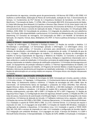 52
procedimentos de segurança, conceitos gerais de gerenciamento. 4.8 Normas ISO 27001 e ISO 27002. 4.9
Auditoria e conformidade, elaboração de Planos de Continuidade, avaliação de risco. 5 Gerenciamento de
Serviços. 5.1 Fundamentos da ITIL® (Versão 3). 6 Arquitetura Hardware de Servidores. 6.1 RISC, CISC e
Mainframe. 7 Formatação de Dados. 7.1 HTML, XML e Formatação IBM 3270. 8 Armazenamento de Dados.
8.1 Rede SAN (Storage Area Network). 8.2 Switches e Directors Fiber Channel. 8.3 ISL (Inter Switch Link). 8.4
Definição de trunk. 8.5 Zonning (especificação de zoneamento). 8.6 Conceitos de fitotecas. 8.7 Conceitos de
armazenamento de discos e conceito de replicação de dados. 9 Tópicos Avançados. 9.1 Virtualização (XEN,
VMWare, KVM, ZVM). 9.2 Consolidação de servidores. 9.3 Integração de plataforma alta com plataforma
baixa. 9.4 Cluster (Alta disponibilidade e performance). 9.5 Conceitos de Datawarehouse. 9.6 Conceitos de
Datamining. 9.7 Conceitos de mensageria. 9.8 Computação em GRID e em NUVEM. 10 Servidores de
Aplicação. 10.1 Apache, Tomcat, Jboss, WebSphere, IIS e PHP. 11 Teoria e politicas de backup e recuperação
de dados.
CARGO 23 TÉCNICO – QUALIFICAÇÃO: ENFERMAGEM DO TRABALHO
1 Noções de enfermagem. 1.1 Anatomia e fisiologia humana. 1.2 Noções de nutrição e dietética. 1.3
Microbiologia e parasitologia. 1.4 Farmacologia aplicada à enfermagem. 1.5 Enfermagem clínica. 1.6
Enfermagem e saúde pública. 1.7 Conceitos e princípios para atendimento a primeiros socorros. 1.8
Métodos de desinfecção e esterilização de materiais e equipamentos de saúde. 1.9 Avaliação de grau de
risco e triagem. 2 Noções de enfermagem do trabalho. 2.1 Atribuições do técnico de enfermagem do
trabalho no Serviço Especializado de Segurança e Medicina do Trabalho. 2.2 Conceitos e princípios de
higiene do trabalho e profilaxia. 2.3 Riscos físicos, químicos, biológicos e ergonômicos relacionados com o
meio ambiente e a saúde do trabalhador. 2.4 Conceitos e princípios de epidemiologia: doenças profissionais,
doenças relacionadas ao trabalho e doenças de notificação compulsória. 2.5 Princípios de biossegurança em
saúde. 2.6 Equipamentos de proteção individual e coletiva. 2.7 Normas regulamentadoras do trabalho. 2.8
Promoção da saúde e segurança do trabalho. 2.9 Programa de Controle Médico e Saúde Ocupacional. 2.10
Métodos e técnicas de atendimento pré-hospitalar ao trabalhador acidentado. 2.11 Noções de ergonomia. 3
Noções de administração em um serviço médico em empresa. 4 Princípios éticos e de relações interpessoais
no trabalho.
CARGO 24. TÉCNICO – QUALIFICAÇÃO: OPERAÇÃO DE REDES
1 Redes de computadores. 1.1 Noções de tecnologias de WAN: Comutação por circuitos, pacotes e células.
1.2 Circuitos virtuais. 1.3 Topologias. 1.4 Dispositivos. 1.5 Conhecimento básico de protocolos: ATM, SNA e
Frame Relay. 1.6 Roteamento estático e dinâmico. 1.7 Noções de tecnologias de LAN e MAN: tipos de
transmissão. 1.8 Conhecimento básico de topologias e protocolos de Enlace (EtherNet, Fast ethernet,
Gigabit Ethernet, Metro Ethernet, ARP, IEEE 802.1q., IEEE 802.1x. e IEEE 802.11a/b/g/n). 1.9 Definições de
equipamentos: switches e roteadores. 1.10 Noções de modelo OSI e protocolo SNMP. 1.11 Protocolo IP:
formato, endereçamento, sub-redes, ARP e ICMP. 1.12 Noções de TCP e UDP. 2 Segurança. 2.1 Noções de
segurança física e lógica. 2.2 Configuração de ativos de segurança: firewall e proxies. 2.3 Noções de VPN. 2.4
Listas de acesso, mecanismos de autenticação e Certificação Digital. 2.5 Conceito de Criptografia e de chaves
assimétricas. 2.6 Sistemas de detecção de intrusão. 2.7 Softwares maliciosos (vírus, spywares, rootkit, etc).
2.8 Noções das normas ISO 27001 e ISO 27002. 3 Sistemas Operacionais. 3.1 Servidores Microsoft Windows.
3.1.1 Instalação e suporte de TCP/IP, DHCP e DNS. 3.1.2 IIS e Terminal Service. 3.1.3 Serviços de arquivo e
impressão em rede. 3.1.4 Linguagens de Script (BAT). 3.2 Estações de trabalho MS-Windows: instalação e
configuração de ambiente e dispositivos. 3.3 Servidores Linux. 3.3.1 Instalação e suporte a TCP/IP, DHCP,
DNS, NIS, CIFS, NFS e serviços de impressão em rede. 3.3.2 Instalação e configuração do Servidor Apache.
3.3.3 Integração com ambiente Windows. 3.3.4 Linguagens de Script. 4 Serviços de Diretório. 4.1 LDAP e
Microsoft Active Directory. 5 Interoperabilidade. 5.1 Noções de CUPS, SAMBA e virtualização. 6 Instalação e
 