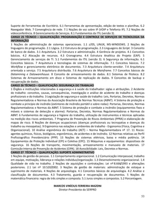 53
Suporte de Ferramentas de Escritório. 6.1 Ferramentas de apresentação, edição de textos e planilhas. 6.2
Navegador Web. 7 Convergência de rede. 7.1 Noções de voz sobre IP (VOIP e Telefonia IP). 7.2 Noções de
videoconferência. 8 Gerenciamento de Serviços. 8.1 Fundamentos da ITIL (versão 3).
CARGO 25 TÉCNICO – QUALIFICAÇÃO: PROGRAMAÇÃO E CONTROLE DE SERVIÇOS DE TECNOLOGIA DA
INFORMAÇÃO
1 Noções de administração de sistemas operacionais. 1.1 z/OS, LINUX, MS-WINDOWS. 2 Noções de
linguagens de programação. 2.1 Lógica. 2.2 Estrutura de programação. 2.3 Linguagens de Script. 3 Conceito
de banco de dados. 3.1 Arquitetura. 3.2 Estrutura e administração. 4 Gerência de projetos. 4.1 Conceitos
básicos. 4.2 Alocação de recursos. 4.3 Cronograma. 4.4 Estrutura Analitica do Projeto (EAP). 5
Gerenciamento de serviços de TI. 5.1 Fundamentos da ITIL (versão 3). 6 Segurança da informação. 6.1
Conceitos básicos. 7 Arquitetura e tecnologias de sistemas de informação. 7.1 Conceitos básicos. 7.2
Workflow e gerenciamento eletrônico de documentos. 7.3 Arquitetura cliente-servidor. 7.4 Arquitetura
orientada a serviço. 7.5 Arquitetura distribuída. 7.6 Arquitetura de Mainframe. 7.7 Conceitos básicos de
Datamining e Datawarehouse. 8 Conceito de armazenamento de dados. 8.1 Sistemas de fitoteca. 8.2
Sistemas de Armazenamento em disco e Sistemas de replicação de dados. 9 Conceitos de backup e
recuperação de dados.
CARGO 26 TÉCNICO – QUALIFICAÇÃO: SEGURANÇA DO TRABALHO
1 Órgãos e instituições relacionadas à segurança e à saúde do trabalhador: siglas e atribuições. 2 Acidente
do trabalho: conceitos, causas, consequências, investigação e análise de acidente do trabalho e doenças
profissionais e do trabalho. 3 Legislação de segurança e saúde do trabalho: Leis, Portarias, Decretos, Normas
Regulamentadoras e Normas da Associação Brasileira de Normas Técnicas (ABNT). 4 Sistema de proteção e
combate a princípio de incêndio (extintores de incêndio portátil e sobre rodas): Portarias, Decretos, Normas
Regulamentadoras e Normas da ABNT. 5 Sistema de proteção e combate a incêndio (equipamentos fixos e
móveis e sistemas de detecção e alarme): Portarias, Decretos, Normas Regulamentadoras e Normas da
ABNT. 6 Fundamentos de segurança e higiene do trabalho, utilização de instrumentos e técnicas aplicadas
na medição dos riscos ambientais. 7 Programa de Prevenção de Riscos Ambientais (PPRA) e elaboração de
mapas de risco. 8 Noções de doenças ocupacionais (doenças profissionais ou tecnopatias e doenças do
trabalho ou mesopatias). 9 Ergonomia nas estações e ambientes de trabalho - Ergonomia (Física, Cognitiva e
Organizacional). 10 Análise ergonômica do trabalho (AET) – Norma Regulamentadora nº 17. 11 Riscos:
agentes químicos, físicos, biológicos, ergonômicos, de acidentes e de incêndio. 12 Normas relativas ao Perfil
Profissiográfico Previdenciário (PPP). 13 Noções de sistemas elétricos, baixa e média potência. 14
Equipamentos de Proteção Individual (EPI) e Coletiva (EPC). 15 Máquinas e equipamentos: dispositivos de
segurança. 16 Noções de transporte, movimentação, armazenamento e manuseio de materiais. 17
Comissão Interna de Prevenção de Acidentes (CIPA). 18 Acessibilidade: Leis, Decretos e Normas.
CARGO 27 TÉCNICO – QUALIFICAÇÃO: SUPORTE ADMINISTRATIVO
1 Noções de gestão de pessoas. 1.1 Comportamento organizacional. 1.2 Comunicação interpessoal, trabalho
em equipe, motivação, liderança e relações indivíduo/organização. 1.3 Desenvolvimento organizacional. 1.4
Qualidade de vida no trabalho. 2 Noções de aquisições e contratações: Lei nº 8.666/1993 e alterações
posteriores. 2.1 Lei nº 10.520/2002. 3 Noções de gestão de materiais: administração de estoque e
suprimento de materiais. 4 Noções de arquivologia. 4.1 Conceitos básicos de arquivologia. 4.2 Análise e
classificação de documentos. 4.3 Tratamento, guarda e recuperação de documentos. 5 Noções de
matemática financeira: regra de três simples e composta. 5.1 Juros simples e compostos. 5.2 Porcentagem.
MARCOS VINÍCIUS FERREIRA MAZONI
Diretor-Presidente do SERPRO
 