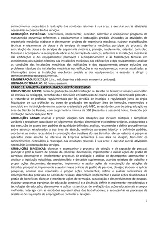 7
conhecimentos necessários à realização das atividades relativas à sua área; e executar outras atividades
necessárias à consecução dos serviços.
ATRIBUIÇÕES ESPECÍFICAS: desenvolver, implementar, executar, controlar e acompanhar programa de
manutenção preventiva referentes a equipamentos e instalações prediais vinculados às atividades de
engenharia mecânica; elaborar e desenvolver projetos de engenharia mecânica; elaborar especificações
técnicas e orçamentos de obras e de serviços de engenharia mecânica; participar do processo de
contratação de obras e de serviços de engenharia mecânica; planejar, implementar, orientar, controlar,
fiscalizar e acompanhar a execução de obras e de prestação de serviços, referente às instalações mecânicas
das edificações e dos equipamentos; promover o acompanhamento e as fiscalizações técnicas em
atendimento aos padrões técnicos das instalações mecânicas das edificações e dos equipamentos; analisar
as condições das instalações mecânicas das edificações e dos equipamentos; propor soluções aos
problemas técnicos das instalações mecânicas nas edificações e nos equipamentos; manter atualizadas as
informações sobre as instalações mecânicas prediais e dos equipamentos; e executar e dirigir o
comissionamento dos equipamentos.
REMUNERAÇÃO: R$ 5.203,90 (cinco mil, duzentos e três reais e noventa centavos).
JORNADA DE TRABALHO: 40 horas semanais.
CARGO 11: ANALISTA – ESPECIALIZAÇÃO: GESTÃO DE PESSOAS
REQUISITOS DE ACESSO: curso de graduação em Administração ou Gestão de Recursos Humanos ou Gestão
de Pessoas ou Pedagogia, reconhecido e concluído em instituição de ensino superior credenciada pelo MEC
e, tratando-se de profissão regulamentada por lei, certidão de inscrição e regularidade junto ao órgão
fiscalizador de sua profissão; ou curso de graduação em qualquer área de formação, reconhecido e
concluído em instituição de ensino superior credenciada pelo MEC, acrescido de curso de pós-graduação na
área de Gestão de Pessoas, com carga horária mínima de 360 (trezentas e sessenta) horas, fornecido por
instituição credenciada pelo MEC.
ATRIBUIÇÕES GERAIS: analisar e propor soluções para situações que incluam múltiplas e complexas
variáveis e requeiram capacidade de julgamento; planejar, desenvolver e coordenar projetos, assegurando a
sua execução de acordo com padrões de qualidade definidos; analisar, recomendar e definir procedimentos
sobre assuntos relacionados a sua área de atuação, emitindo pareceres técnicos e definindo padrões;
coordenar os meios necessários à consecução dos objetivos do seu trabalho; efetuar estudos e pesquisas
aplicados sobre assunto de interesse da Empresa, referentes à sua área de atuação; transmitir os
conhecimentos necessários à realização das atividades relativas à sua área; e executar outras atividades
necessárias à consecução dos serviços.
ATRIBUIÇÕES ESPECÍFICAS: planejar e acompanhar o processo de seleção e de captação de pessoal;
planejar e gerir o quadro de pessoal da Empresa; desenvolver, implementar e avaliar ações de gestão de
carreiras; desenvolver e implementar processos de avaliação e análise de desempenho; acompanhar e
analisar a legislação trabalhista, previdenciária e de saúde suplementar, acordos coletivos de trabalho e
propor ações decorrentes; desenvolver, implementar e avaliar ações de manutenção das relações de
trabalho; prospectar, implementar e avaliar novas práticas de gestão de pessoas; planejar, elaborar e aplicar
pesquisas, analisar seus resultados e propor ações decorrentes; definir e analisar indicadores de
desempenho dos processos de Gestão de Pessoas; desenvolver, implementar e avaliar ações relacionadas à
gestão de benefícios; planejar e monitorar ações de formação, capacitação e desenvolvimento de pessoas;
elaborar programas e projetos de educação presencial e a distância; definir e implementar metodologias e
tecnologias de educação; desenvolver e aplicar sistemáticas de avaliação das ações educacionais e propor
melhorias; interagir com as entidades representativas dos trabalhadores; e acompanhar os processos de
cessões e de requisições de empregados e controlar as relações.
 