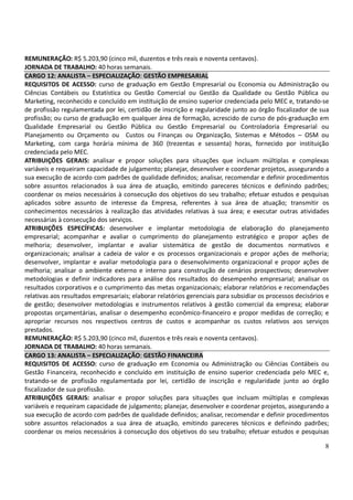 8
REMUNERAÇÃO: R$ 5.203,90 (cinco mil, duzentos e três reais e noventa centavos).
JORNADA DE TRABALHO: 40 horas semanais.
CARGO 12: ANALISTA – ESPECIALIZAÇÃO: GESTÃO EMPRESARIAL
REQUISITOS DE ACESSO: curso de graduação em Gestão Empresarial ou Economia ou Administração ou
Ciências Contábeis ou Estatística ou Gestão Comercial ou Gestão da Qualidade ou Gestão Pública ou
Marketing, reconhecido e concluído em instituição de ensino superior credenciada pelo MEC e, tratando-se
de profissão regulamentada por lei, certidão de inscrição e regularidade junto ao órgão fiscalizador de sua
profissão; ou curso de graduação em qualquer área de formação, acrescido de curso de pós-graduação em
Qualidade Empresarial ou Gestão Pública ou Gestão Empresarial ou Controladoria Empresarial ou
Planejamento ou Orçamento ou Custos ou Finanças ou Organização, Sistemas e Métodos – OSM ou
Marketing, com carga horária mínima de 360 (trezentas e sessenta) horas, fornecido por instituição
credenciada pelo MEC.
ATRIBUIÇÕES GERAIS: analisar e propor soluções para situações que incluam múltiplas e complexas
variáveis e requeiram capacidade de julgamento; planejar, desenvolver e coordenar projetos, assegurando a
sua execução de acordo com padrões de qualidade definidos; analisar, recomendar e definir procedimentos
sobre assuntos relacionados à sua área de atuação, emitindo pareceres técnicos e definindo padrões;
coordenar os meios necessários à consecução dos objetivos do seu trabalho; efetuar estudos e pesquisas
aplicados sobre assunto de interesse da Empresa, referentes à sua área de atuação; transmitir os
conhecimentos necessários à realização das atividades relativas à sua área; e executar outras atividades
necessárias à consecução dos serviços.
ATRIBUIÇÕES ESPECÍFICAS: desenvolver e implantar metodologia de elaboração do planejamento
empresarial; acompanhar e avaliar o cumprimento do planejamento estratégico e propor ações de
melhoria; desenvolver, implantar e avaliar sistemática de gestão de documentos normativos e
organizacionais; analisar a cadeia de valor e os processos organizacionais e propor ações de melhoria;
desenvolver, implantar e avaliar metodologia para o desenvolvimento organizacional e propor ações de
melhoria; analisar o ambiente externo e interno para construção de cenários prospectivos; desenvolver
metodologias e definir indicadores para análise dos resultados do desempenho empresarial; analisar os
resultados corporativos e o cumprimento das metas organizacionais; elaborar relatórios e recomendações
relativas aos resultados empresariais; elaborar relatórios gerenciais para subsidiar os processos decisórios e
de gestão; desenvolver metodologias e instrumentos relativos à gestão comercial da empresa; elaborar
propostas orçamentárias, analisar o desempenho econômico-financeiro e propor medidas de correção; e
apropriar recursos nos respectivos centros de custos e acompanhar os custos relativos aos serviços
prestados.
REMUNERAÇÃO: R$ 5.203,90 (cinco mil, duzentos e três reais e noventa centavos).
JORNADA DE TRABALHO: 40 horas semanais.
CARGO 13: ANALISTA – ESPECIALIZAÇÃO: GESTÃO FINANCEIRA
REQUISITOS DE ACESSO: curso de graduação em Economia ou Administração ou Ciências Contábeis ou
Gestão Financeira, reconhecido e concluído em instituição de ensino superior credenciada pelo MEC e,
tratando-se de profissão regulamentada por lei, certidão de inscrição e regularidade junto ao órgão
fiscalizador de sua profissão.
ATRIBUIÇÕES GERAIS: analisar e propor soluções para situações que incluam múltiplas e complexas
variáveis e requeiram capacidade de julgamento; planejar, desenvolver e coordenar projetos, assegurando a
sua execução de acordo com padrões de qualidade definidos; analisar, recomendar e definir procedimentos
sobre assuntos relacionados a sua área de atuação, emitindo pareceres técnicos e definindo padrões;
coordenar os meios necessários à consecução dos objetivos do seu trabalho; efetuar estudos e pesquisas
 