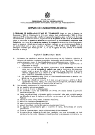 PODER JUDICIÁRIO
TRIBUNAL DE JUSTIÇA DE PERNAMBUCO
CONCURSO PÚBLICO PARA PROVIMENTO DE CARGO DE JUIZ SUBSTITUTO
1
EDITAL Nº 01/2014 DE ABERTURA DE INSCRIÇÕES
O TRIBUNAL DE JUSTIÇA DO ESTADO DE PERNAMBUCO, tendo em vista o disposto na
Resolução nº 280, de 20 de janeiro de 2010, com redação dada pela Resolução nº 295, de 20 de
agosto de 2010, ambas aprovadas pela Corte Especial, torna público, para conhecimento de todos
os interessados, que estarão abertas, no período de 19 de janeiro de 2015 a 19 de fevereiro de
2015, as inscrições ao Concurso Público para provimento de 50 (cinquenta) cargos de Juiz
Substituto, bem como à formação de cadastro de reserva (provimento de vagas que possam
surgir no prazo de validade do concurso), o qual será realizado nos termos do presente Edital, e
em conformidade com as regras previstas na Resolução nº 75, de 12 de maio de 2009, com as
alterações inseridas pela Resolução nº 118, de 03 de agosto de 2010, ambas do Conselho
Nacional de Justiça.
Capítulo I - Das Disposições Gerais
1. O ingresso na magistratura estadual dar-se-á em cargo de Juiz Substituto, vinculado à
circunscrição judiciária, mediante nomeação e designação pelo Presidente do Tribunal de
Justiça, segundo a ordem de classificação do concurso público de provas e títulos.
1.1 O provimento dos cargos será feito de acordo com a disponibilidade orçamentária e a
necessidade de serviço.
1.2 O presente concurso tem por objetivo o provimento de 50 (cinquenta) dos cargos
vagos, bem como à formação de cadastro de reserva (provimento de vagas que
possam surgir no prazo de validade do concurso), de Juiz Substituto de primeira
entrância, cargos esses cujo subsídio é de R$ 19.383,88 (dezenove mil trezentos e
oitenta e três reais e oitenta e oito centavos).
1.3 Das vagas estabelecidas neste Edital, 03 (três) delas são reservadas às pessoas com
deficiência, nos termos deste Edital.
1.4 O prazo de validade do concurso é de dois anos, prorrogável, a critério da Corte
Especial do Tribunal de Justiça, uma única vez, por igual período, contado da data da
publicação da homologação do resultado final do concurso.
2. São requisitos para ingresso no cargo de Juiz Substituto:
(a) ser brasileiro nato ou naturalizado;
(b) ter menos de 65 anos na data da posse;
(c) ter concluído o curso de bacharelado em Direito, em escola pública ou particular
reconhecida pelo MEC;
(d) haver exercido atividade jurídica pelo período mínimo de 3 (três) anos, contados a partir
da obtenção do grau de bacharel em Direito, nos termos do art. 93, I, da Constituição
Federal;
(e) estar quite com o serviço militar, se do sexo masculino;
(f) estar quite com as obrigações eleitorais;
(g) estar no gozo dos direitos civis e políticos;
(h) possuir idoneidade moral e não registrar antecedentes criminais;
(i) ter equilíbrio psicoemocional para o exercício do cargo, demonstrado em exame
psicotécnico;
(j) gozar de sanidade física e mental, comprovada em exame de saúde;
(k) apresentação de declaração firmada pelo candidato, com firma reconhecida, da qual
conste nunca haver sido indiciado em inquérito policial ou processado criminalmente ou,
 