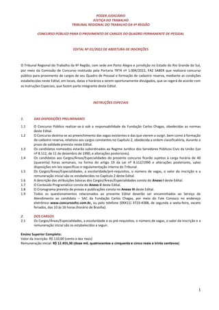 1
PODER JUDICIÁRIO
JUSTIÇA DO TRABALHO
TRIBUNAL REGIONAL DO TRABALHO DA 4ª REGIÃO
CONCURSO PÚBLICO PARA O PROVIMENTO DE CARGOS DO QUADRO PERMANENTE DE PESSOAL
EDITAL Nº 01/2022 DE ABERTURA DE INSCRIÇÕES
O Tribunal Regional do Trabalho da 4ª Região, com sede em Porto Alegre e jurisdição no Estado do Rio Grande do Sul,
por meio da Comissão de Concurso instituída pela Portaria TRT4 nº 1.004/2022, FAZ SABER que realizará concurso
público para provimento de cargos de seu Quadro de Pessoal e formação de cadastro reserva, mediante as condições
estabelecidas neste Edital, em locais, datas e horários a serem oportunamente divulgados, que se regerá de acordo com
as Instruções Especiais, que fazem parte integrante deste Edital.
INSTRUÇÕES ESPECIAIS
1. DAS DISPOSIÇÕES PRELIMINARES
1.1 O Concurso Público realizar-se-á sob a responsabilidade da Fundação Carlos Chagas, obedecidas as normas
deste Edital.
1.2 O Concurso destina-se ao preenchimento das vagas existentes e das que vierem a surgir, bem como à formação
de cadastro reserva, relativos aos cargos constantes no Capítulo 2, obedecida a ordem classificatória, durante o
prazo de validade previsto neste Edital.
1.3 Os candidatos nomeados estarão subordinados ao Regime Jurídico dos Servidores Públicos Civis da União (Lei
nº 8.112, de 11 de dezembro de 1990, e alterações posteriores).
1.4 Os candidatos aos Cargos/Áreas/Especialidades do presente concurso ficarão sujeitos à carga horária de 40
(quarenta) horas semanais, na forma do artigo 19 da Lei nº 8.112/1990 e alterações posteriores, salvo
disposições em leis específicas e regulamentação interna do Tribunal.
1.5 Os Cargos/Áreas/Especialidades, a escolaridade/pré-requisitos, o número de vagas, o valor da inscrição e a
remuneração inicial são os estabelecidos no Capítulo 2 deste Edital.
1.6 A descrição das atribuições básicas dos Cargos/Áreas/Especialidades consta do Anexo I deste Edital.
1.7 O Conteúdo Programático consta do Anexo II deste Edital.
1.8 O Cronograma previsto de provas e publicações consta no Anexo III deste Edital.
1.9 Todos os questionamentos relacionados ao presente Edital deverão ser encaminhados ao Serviço de
Atendimento ao candidato – SAC da Fundação Carlos Chagas, por meio do Fale Conosco no endereço
eletrônico www.concursosfcc.com.br, ou pelo telefone (0XX11) 3723-4388, de segunda a sexta-feira, exceto
feriados, das 10 às 16 horas (horário de Brasília).
2. DOS CARGOS
2.1 Os Cargos/Áreas/Especialidades, a escolaridade e os pré-requisitos, o número de vagas, o valor da inscrição e a
remuneração inicial são os estabelecidos a seguir.
Ensino Superior Completo:
Valor da inscrição: R$ 110,00 (cento e dez reais)
Remuneração inicial: R$ 12.455,30 (doze mil, quatrocentos e cinquenta e cinco reais e trinta centavos)
 