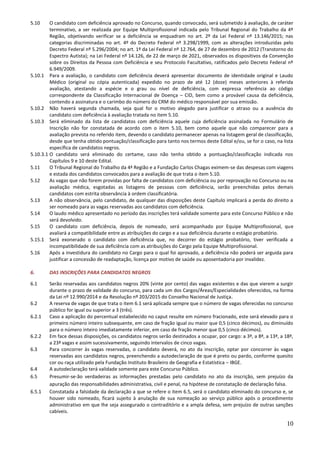 10
5.10 O candidato com deficiência aprovado no Concurso, quando convocado, será submetido à avaliação, de caráter
terminativo, a ser realizada por Equipe Multiprofissional indicada pelo Tribunal Regional do Trabalho da 4ª
Região, objetivando verificar se a deficiência se enquadram no art. 2º da Lei Federal nº 13.146/2015; nas
categorias discriminadas no art. 4º do Decreto Federal nº 3.298/1999, com as alterações introduzidas pelo
Decreto Federal nº 5.296/2004; no art. 1º da Lei Federal nº 12.764, de 27 de dezembro de 2012 (Transtorno do
Espectro Autista); na Lei Federal nº 14.126, de 22 de março de 2021, observados os dispositivos da Convenção
sobre os Direitos da Pessoa com Deficiência e seu Protocolo Facultativo, ratificados pelo Decreto Federal nº
6.949/2009.
5.10.1 Para a avaliação, o candidato com deficiência deverá apresentar documento de identidade original e Laudo
Médico (original ou cópia autenticada) expedido no prazo de até 12 (doze) meses anteriores à referida
avaliação, atestando a espécie e o grau ou nível de deficiência, com expressa referência ao código
correspondente da Classificação Internacional de Doença – CID, bem como a provável causa da deficiência,
contendo a assinatura e o carimbo do número do CRM do médico responsável por sua emissão.
5.10.2 Não haverá segunda chamada, seja qual for o motivo alegado para justificar o atraso ou a ausência do
candidato com deficiência à avaliação tratada no item 5.10.
5.10.3 Será eliminado da lista de candidatos com deficiência aquele cuja deficiência assinalada no Formulário de
Inscrição não for constatada de acordo com o item 5.10, bem como aquele que não comparecer para a
avaliação prevista no referido item, devendo o candidato permanecer apenas na listagem geral de classificação,
desde que tenha obtido pontuação/classificação para tanto nos termos deste Edital e/ou, se for o caso, na lista
específica de candidatos negros.
5.10.3.1 O candidato será eliminado do certame, caso não tenha obtido a pontuação/classificação indicada nos
Capítulos 9 e 10 deste Edital.
5.11 O Tribunal Regional do Trabalho da 4ª Região e a Fundação Carlos Chagas eximem-se das despesas com viagens
e estada dos candidatos convocados para a avaliação de que trata o item 5.10.
5.12 As vagas que não forem providas por falta de candidatos com deficiência ou por reprovação no Concurso ou na
avaliação médica, esgotadas as listagens de pessoas com deficiência, serão preenchidas pelos demais
candidatos com estrita observância à ordem classificatória.
5.13 A não observância, pelo candidato, de qualquer das disposições deste Capítulo implicará a perda do direito a
ser nomeado para as vagas reservadas aos candidatos com deficiência.
5.14 O laudo médico apresentado no período das inscrições terá validade somente para este Concurso Público e não
será devolvido.
5.15 O candidato com deficiência, depois de nomeado, será acompanhado por Equipe Multiprofissional, que
avaliará a compatibilidade entre as atribuições do cargo e a sua deficiência durante o estágio probatório.
5.15.1 Será exonerado o candidato com deficiência que, no decorrer do estágio probatório, tiver verificada a
incompatibilidade de sua deficiência com as atribuições do Cargo pela Equipe Multiprofissional.
5.16 Após a investidura do candidato no Cargo para o qual foi aprovado, a deficiência não poderá ser arguida para
justificar a concessão de readaptação, licença por motivo de saúde ou aposentadoria por invalidez.
6. DAS INSCRIÇÕES PARA CANDIDATOS NEGROS
6.1 Serão reservadas aos candidatos negros 20% (vinte por cento) das vagas existentes e das que vierem a surgir
durante o prazo de validade do concurso, para cada um dos Cargos/Áreas/Especialidades oferecidos, na forma
da Lei nº 12.990/2014 e da Resolução nº 203/2015 do Conselho Nacional de Justiça.
6.2 A reserva de vagas de que trata o item 6.1 será aplicada sempre que o número de vagas oferecidas no concurso
público for igual ou superior a 3 (três).
6.2.1 Caso a aplicação do percentual estabelecido no caput resulte em número fracionado, este será elevado para o
primeiro número inteiro subsequente, em caso de fração igual ou maior que 0,5 (cinco décimos), ou diminuído
para o número inteiro imediatamente inferior, em caso de fração menor que 0,5 (cinco décimos).
6.2.2 Em face dessas disposições, os candidatos negros serão destinados a ocupar, por cargo: a 3ª, a 8ª, a 13ª, a 18ª,
a 23ª vagas e assim sucessivamente, seguindo intervalos de cinco vagas.
6.3 Para concorrer às vagas reservadas, o candidato deverá, no ato da inscrição, optar por concorrer às vagas
reservadas aos candidatos negros, preenchendo a autodeclaração de que é preto ou pardo, conforme quesito
cor ou raça utilizado pela Fundação Instituto Brasileiro de Geografia e Estatística – IBGE.
6.4 A autodeclaração terá validade somente para este Concurso Público.
6.5 Presumir-se-ão verdadeiras as informações prestadas pelo candidato no ato da inscrição, sem prejuízo da
apuração das responsabilidades administrativa, civil e penal, na hipótese de constatação de declaração falsa.
6.5.1 Constatada a falsidade da declaração a que se refere o item 6.5, será o candidato eliminado do concurso e, se
houver sido nomeado, ficará sujeito à anulação de sua nomeação ao serviço público após o procedimento
administrativo em que lhe seja assegurado o contraditório e a ampla defesa, sem prejuízo de outras sanções
cabíveis.
 
