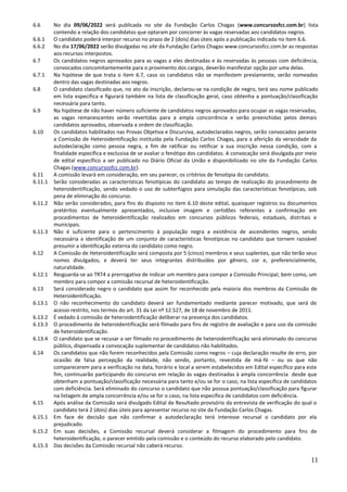 11
6.6 No dia 09/06/2022 será publicada no site da Fundação Carlos Chagas (www.concursosfcc.com.br) lista
contendo a relação dos candidatos que optaram por concorrer às vagas reservadas aos candidatos negros.
6.6.1 O candidato poderá interpor recurso no prazo de 2 (dois) dias úteis após a publicação indicada no item 6.6.
6.6.2 No dia 17/06/2022 serão divulgadas no site da Fundação Carlos Chagas www.concursosfcc.com.br as respostas
aos recursos interpostos.
6.7 Os candidatos negros aprovados para as vagas a eles destinadas e às reservadas às pessoas com deficiência,
convocados concomitantemente para o provimento dos cargos, deverão manifestar opção por uma delas.
6.7.1 Na hipótese de que trata o item 6.7, caso os candidatos não se manifestem previamente, serão nomeados
dentro das vagas destinadas aos negros.
6.8 O candidato classificado que, no ato da inscrição, declarou-se na condição de negro, terá seu nome publicado
em lista específica e figurará também na lista de classificação geral, caso obtenha a pontuação/classificação
necessária para tanto.
6.9 Na hipótese de não haver número suficiente de candidatos negros aprovados para ocupar as vagas reservadas,
as vagas remanescentes serão revertidas para a ampla concorrência e serão preenchidas pelos demais
candidatos aprovados, observada a ordem de classificação.
6.10 Os candidatos habilitados nas Provas Objetiva e Discursiva, autodeclarados negros, serão convocados perante
a Comissão de Heteroidentificação instituída pela Fundação Carlos Chagas, para a aferição da veracidade da
autodeclaração como pessoa negra, a fim de ratificar ou retificar a sua inscrição nessa condição, com a
finalidade específica e exclusiva de se avaliar o fenótipo dos candidatos. A convocação será divulgada por meio
de edital específico a ser publicado no Diário Oficial da União e disponibilizado no site da Fundação Carlos
Chagas (www.concursosfcc.com.br).
6.11 A comissão levará em consideração, em seu parecer, os critérios de fenotipia do candidato.
6.11.1 Serão consideradas as características fenotípicas do candidato ao tempo de realização do procedimento de
heteroidentificação, sendo vedado o uso de subterfúgios para simulação das características fenotípicas, sob
pena de eliminação do concurso.
6.11.2 Não serão considerados, para fins do disposto no item 6.10 deste edital, quaisquer registros ou documentos
pretéritos eventualmente apresentados, inclusive imagem e certidões referentes a confirmação em
procedimentos de heteroidentificação realizados em concursos públicos federais, estaduais, distritais e
municipais.
6.11.3 Não é suficiente para o pertencimento à população negra a existência de ascendentes negros, sendo
necessária a identificação de um conjunto de características fenotípicas no candidato que tornem razoável
presumir a identificação externa do candidato como negro.
6.12 A Comissão de Heteroidentificação será composta por 5 (cinco) membros e seus suplentes, que não terão seus
nomes divulgados, e deverá ter seus integrantes distribuídos por gênero, cor e, preferencialmente,
naturalidade.
6.12.1 Resguarda-se ao TRT4 a prerrogativa de indicar um membro para compor a Comissão Principal, bem como, um
membro para compor a comissão recursal de heteroidentificação.
6.13 Será considerado negro o candidato que assim for reconhecido pela maioria dos membros da Comissão de
Heteroidentificação.
6.13.1 O não reconhecimento do candidato deverá ser fundamentado mediante parecer motivado, que será de
acesso restrito, nos termos do art. 31 da Lei nº 12.527, de 18 de novembro de 2011.
6.13.2 É vedado à comissão de heteroidentificação deliberar na presença dos candidatos.
6.13.3 O procedimento de heteroidentificação será filmado para fins de registro de avaliação e para uso da comissão
de heteroidentificação.
6.13.4 O candidato que se recusar a ser filmado no procedimento de heteroidentificação será eliminado do concurso
público, dispensada a convocação suplementar de candidatos não habilitados.
6.14 Os candidatos que não forem reconhecidos pela Comissão como negros – cuja declaração resulte de erro, por
ocasião de falsa percepção da realidade, não sendo, portanto, revestida de má-fé – ou os que não
comparecerem para a verificação na data, horário e local a serem estabelecidos em Edital específico para este
fim, continuarão participando do concurso em relação às vagas destinadas à ampla concorrência desde que
obtenham a pontuação/classificação necessária para tanto e/ou se for o caso, na lista específica de candidatos
com deficiência. Será eliminado do concurso o candidato que não possua pontuação/classificação para figurar
na listagem de ampla concorrência e/ou se for o caso, na lista específica de candidatos com deficiência.
6.15 Após análise da Comissão será divulgado Edital de Resultado provisório da entrevista de verificação do qual o
candidato terá 2 (dois) dias úteis para apresentar recurso no site da Fundação Carlos Chagas.
6.15.1 Em face de decisão que não confirmar a autodeclaração terá interesse recursal o candidato por ela
prejudicado.
6.15.2 Em suas decisões, a Comissão recursal deverá considerar a filmagem do procedimento para fins de
heteroidentificação, o parecer emitido pela comissão e o conteúdo do recurso elaborado pelo candidato.
6.15.3 Das decisões da Comissão recursal não caberá recurso.
 