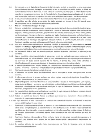 15
8.6 Os eventuais erros de digitação verificados no Cartão Informativo enviado ao candidato, ou erros observados
nos documentos impressos, entregues ao candidato no dia da realização das provas, quanto ao nome, ao
número de documento de identidade, ao sexo, à data de nascimento, ao endereço e ao critério de desempate
deverão ser corrigidos por meio do site da Fundação Carlos Chagas (www.concursosfcc.com.br), de acordo
com as instruções constantes da página do concurso, até o 3º (terceiro) dia útil após a aplicação das provas.
8.6.1 O link para correção de cadastro será disponibilizado no 1º (primeiro) dia útil após a aplicação das provas.
8.6.2 O candidato que não solicitar as correções dos dados pessoais nos termos do item 8.6 deverá arcar,
exclusivamente, com as consequências advindas de sua omissão.
8.7 Não será admitida troca de Opção de Cargo.
8.8 Somente será admitido à sala de provas o candidato que estiver portando documento de identidade original,
impresso, que bem o identifique, como: Carteiras e/ou Cédulas de Identidade expedidas pelas Secretarias de
Segurança Pública, pelas Forças Armadas, pelo Ministério das Relações Exteriores e pela Polícia Militar; Cédula
de Identidade para Estrangeiros; Carteiras expedidas por órgãos fiscalizados de exercício profissional (ordens,
conselhos, etc.); Certificado de Reservista; Passaporte; Carteira de Trabalho e Previdência Social, bem como
Carteira Nacional de Habilitação em papel (com fotografia na forma da Lei nº 9.503/97), bem como carteiras
funcionais expedidas por órgão público que, por lei federal, valham como identidade.
8.8.1 Não serão aceitos como documentos de identidade: certidões de nascimento, CPF, títulos eleitorais, carteira
nacional de habilitação digital (modelo eletrônico) ou qualquer outro documento em formato digital, carteira
nacional de habilitação sem foto, carteiras de estudante, carteiras funcionais sem valor de identidade.
8.8.2 Os documentos deverão estar em perfeitas condições, de forma a permitir, com clareza, a identificação do
candidato.
8.8.3 Caso o candidato esteja impossibilitado de apresentar, no dia de realização das provas, documento de
identidade original, por motivo de perda, roubo ou furto, deverá apresentar documento que ateste o registro
da ocorrência em órgão policial, expedido há, no máximo, 30 (trinta) dias, sendo então submetido à
identificação especial, compreendendo coleta de dados e de assinaturas em formulário próprio.
8.8.4 A identificação especial será exigida, também, do candidato cujo documento de identificação gere dúvidas
quanto à fisionomia, à assinatura, à condição de conservação do documento e/ou à própria identificação.
8.9 Não haverá segunda chamada ou repetição de prova.
8.9.1 O candidato não poderá alegar desconhecimento sobre a realização da prova como justificativa de sua
ausência.
8.9.2 O não comparecimento às provas, qualquer que seja o motivo, caracterizará desistência do candidato e
resultará em sua eliminação do Concurso Público.
8.10 Objetivando garantir a lisura e a idoneidade do Concurso Público – o que é de interesse público e, em especial,
dos próprios candidatos – bem como sua autenticidade, será solicitada aos candidatos, quando da aplicação
das provas, a transcrição da frase contida nas instruções da capa do Caderno de Questões para a Folha de
Respostas, para posterior exame grafotécnico.
8.10.1 Na impossibilidade, devidamente justificada, de transcrição da cópia manuscrita da frase, o candidato deverá
apor sua assinatura, em campo específico, por três vezes.
8.10.2 Poderá ser excluído do Concurso Público o candidato que recusar-se a transcrever a frase contida nas
instruções da capa do caderno de questões.
8.10.2.1 A cópia manuscrita da frase e a assinatura do candidato em sua Folha de Respostas visam atender ao disposto
no item 14.12, Capítulo 14 deste Edital.
8.11 Nas Provas, o candidato deverá assinalar as respostas na Folha de Respostas personalizada, único documento
válido para a correção da prova. O preenchimento da Folha de Respostas será de inteira responsabilidade do
candidato, que deverá proceder em conformidade com as instruções específicas contidas na capa do Caderno
de Questões personalizado. Em hipótese alguma haverá substituição da Folha de Respostas por erro do
candidato.
8.12 Nas Provas Objetivas, não deverão ser feitas nenhuma marca fora do campo reservado às respostas ou à
assinatura, pois qualquer marca poderá ser lida pelas leitoras ópticas, prejudicando o desempenho do
candidato.
8.12.1 Os prejuízos advindos de marcações feitas incorretamente na Folha de Respostas serão de inteira
responsabilidade do candidato.
 