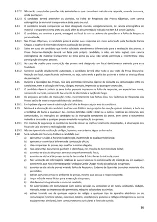 16
8.12.2 Não serão computadas questões não assinaladas ou que contenham mais de uma resposta, emenda ou rasura,
ainda que legível.
8.12.3 O candidato deverá preencher os alvéolos, na Folha de Respostas das Provas Objetivas, com caneta
esferográfica de material transparente e tinta preta ou azul.
8.13 O candidato deverá comparecer ao local designado munido, obrigatoriamente, de caneta esferográfica de
material transparente (tinta preta ou azul), além da documentação indicada no item 8.8 deste Capítulo.
8.14 O candidato, ao terminar a prova, entregará ao fiscal da sala o caderno de questões e a Folha de Respostas
personalizada.
8.14.1 Nas Provas Objetivas, o candidato poderá anotar suas respostas em meio autorizado pela Fundação Carlos
Chagas, o qual será informado durante a aplicação das provas.
8.15 Salvo em caso de candidato que tenha solicitado atendimento diferenciado para a realização das provas, a
Prova Discursiva-Redação deverá ser feita pelo próprio candidato, à mão, em letra legível, com caneta
esferográfica de material transparente de tinta preta ou azul, não sendo permitida a interferência e/ou
participação de outras pessoas.
8.15.1 No caso de auxílio para transcrição das provas será designado um fiscal devidamente treinado para essa
finalidade.
8.15.2 Somente quando devidamente autorizado, o candidato deverá ditar todo o seu texto da Prova Discursiva-
Redação ao fiscal, especificando oralmente, ou seja, soletrando a grafia das palavras e todos os sinais gráficos
de pontuação.
8.16 Durante a realização das Provas, não será permitida nenhuma espécie de consulta ou comunicação entre os
candidatos, nem a utilização de livros, códigos, manuais, impressos ou quaisquer anotações.
8.17 O candidato deverá conferir os seus dados pessoais impressos na folha de respostas, em especial seu nome,
número de inscrição, número do documento de identidade e opção de Cargo.
8.18 Os prejuízos advindos de marcações feitas incorretamente nas Folhas e/ou nos Cadernos de Respostas das
Provas serão de inteira responsabilidade do candidato.
8.18.1 Em hipótese alguma haverá substituição da Folha de Respostas por erro do candidato.
8.19 Motivará a eliminação do candidato do Concurso Público, sem prejuízo das sanções penais cabíveis, a burla ou
a tentativa de burla a quaisquer das normas definidas neste Edital ou a outras relativas ao concurso, aos
comunicados, às instruções ao candidato ou às instruções constantes da prova, bem como o tratamento
indevido e descortês a qualquer pessoa envolvida na aplicação das provas.
8.19.1 Por medida de segurança os candidatos deverão deixar as orelhas totalmente descobertas, à observação dos
fiscais de sala, durante a realização das provas.
8.19.2 Não será permitida a utilização de lápis, lapiseira, marca-texto, régua ou borracha.
8.20 Será excluído do Concurso Público o candidato que:
a) apresentar-se após o horário estabelecido, inadmitindo-se qualquer tolerância;
b) apresentar-se em local diferente da convocação oficial;
c) não comparecer às provas, seja qual for o motivo alegado;
d) não apresentar documento que bem o identifique, nos moldes do item 8.8 deste Edital;
e) ausentar-se da sala de provas sem o acompanhamento do fiscal;
f) ausentar-se do local de provas antes de decorridas 3 (três) horas do início da prova;
g) fizer anotação de informações relativas às suas respostas no comprovante de inscrição ou em qualquer
outro meio, que não o fornecido pela Fundação Carlos Chagas no dia da aplicação das provas;
h) ausentar-se da sala de provas levando Folha de Respostas, Caderno de Questões ou outros materiais não
permitidos;
i) estiver portando armas no ambiente de provas, mesmo que possua o respectivo porte;
j) lançar mão de meios ilícitos para a execução das provas;
k) não devolver integralmente o material recebido;
l) for surpreendido em comunicação com outras pessoas ou utilizando-se de livros, anotações, códigos,
manuais, notas ou impressos não permitidos, máquina calculadora ou similar;
m) estiver fazendo uso de qualquer espécie de relógio e qualquer tipo de aparelho eletrônico ou de
comunicação (telefone celular, notebook, tablets, smartphones, pulseiras e relógios inteligentes ou outros
equipamentos similares), bem como protetores auriculares e fones de ouvido;
 