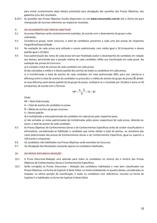 18
para tomar conhecimento da(s) data(s) prevista(s) para divulgação das questões das Provas Objetivas, dos
gabaritos e/ou dos resultados.
8.33.1 As questões das Provas Objetivas ficarão disponíveis no site www.concursosfcc.com.br até o último dia para
interposição de recursos referentes ao respectivo resultado.
9. DO JULGAMENTO DAS PROVAS OBJETIVAS
9.1 As provas Objetivas serão estatisticamente avaliadas, de acordo com o desempenho do grupo a elas
submetido.
9.2 Considera-se grupo, neste concurso, o total de candidatos presentes a cada uma das provas do respectivo
Cargo/Área/Especialidade.
9.3 Na avaliação de cada prova será utilizado o escore padronizado, com média igual a 50 (cinquenta) e desvio
padrão igual a 10 (dez).
9.4 Essa padronização das notas de cada prova tem por finalidade avaliar o desempenho do candidato em relação
aos demais, permitindo que a posição relativa de cada candidato reflita sua classificação em cada prova. Na
avaliação das provas do Concurso:
a) é contado o total de acertos de cada candidato em cada prova;
b) são calculadas a média e o desvio padrão dos acertos de todos os candidatos em cada prova;
c) é transformado o total de acertos de cada candidato em nota padronizada (NP); para isso calcula-se a
diferença entre o total de acertos do candidato na prova (A) e a média de acertos do grupo da prova ( ) divide-
se essa diferença pelo desvio padrão (S) do grupo da prova, multiplica-se o resultado por 10 (dez) e soma-se 50
(cinquenta), de acordo com a fórmula:
Onde:
NP  Nota Padronizada.
A  Total de acertos do candidato na prova.
 Média de acertos do grupo na prova.
S  Desvio padrão.
d) é multiplicada a nota padronizada do candidato em cada prova pelo respectivo peso;
e) são somadas as notas padronizadas (já multiplicadas pelos pesos respectivos) de cada prova, obtendo-se,
assim, o total de pontos de cada candidato.
9.5 As Provas Objetivas de Conhecimentos Gerais e de Conhecimentos Específicos serão de caráter classificatório e
eliminatório, considerando-se habilitado o candidato que tenha obtido o total de pontos, no somatório das
notas padronizadas das provas de Conhecimentos Gerais e de Conhecimentos Específicos, igual ou superior a
150 (cento e cinquenta).
9.6 Os candidatos não habilitados nas Provas Objetivas serão excluídos do Concurso.
9.7 Da divulgação dos Resultados constarão apenas os candidatos habilitados.
10. DA PROVA DISCURSIVA-REDAÇÃO
10.1 A Prova Discursiva-Redação será aplicada para todos os candidatos no mesmo dia e horário das Provas
Objetivas de Conhecimentos Gerais e Conhecimentos Específicos.
10.2 Serão corrigidas as Provas Discursivas – Redação dos candidatos habilitados e mais bem classificados nas
Provas Objetivas, na forma do Capítulo 9 deste Edital, no limite estabelecido no quadro abaixo, considerados os
empates na última posição de classificação, e todos os candidatos com deficiência, inscritos na forma do
Capítulo 5 e habilitados na forma do Capítulo 9 deste Edital.
 