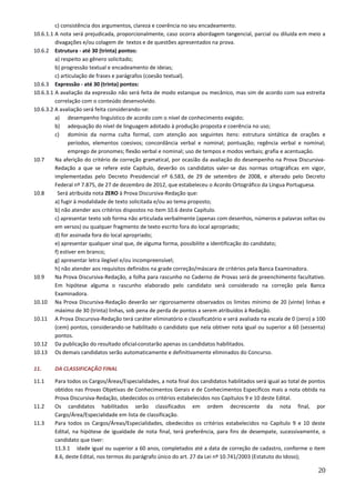 20
c) consistência dos argumentos, clareza e coerência no seu encadeamento.
10.6.1.1 A nota será prejudicada, proporcionalmente, caso ocorra abordagem tangencial, parcial ou diluída em meio a
divagações e/ou colagem de textos e de questões apresentados na prova.
10.6.2 Estrutura - até 30 (trinta) pontos:
a) respeito ao gênero solicitado;
b) progressão textual e encadeamento de ideias;
c) articulação de frases e parágrafos (coesão textual).
10.6.3 Expressão - até 30 (trinta) pontos:
10.6.3.1 A avaliação da expressão não será feita de modo estanque ou mecânico, mas sim de acordo com sua estreita
correlação com o conteúdo desenvolvido.
10.6.3.2 A avaliação será feita considerando-se:
a) desempenho linguístico de acordo com o nível de conhecimento exigido;
b) adequação do nível de linguagem adotado à produção proposta e coerência no uso;
c) domínio da norma culta formal, com atenção aos seguintes itens: estrutura sintática de orações e
períodos, elementos coesivos; concordância verbal e nominal; pontuação; regência verbal e nominal;
emprego de pronomes; flexão verbal e nominal; uso de tempos e modos verbais; grafia e acentuação.
10.7 Na aferição do critério de correção gramatical, por ocasião da avaliação do desempenho na Prova Discursiva-
Redação a que se refere este Capítulo, deverão os candidatos valer-se das normas ortográficas em vigor,
implementadas pelo Decreto Presidencial nº 6.583, de 29 de setembro de 2008, e alterado pelo Decreto
Federal nº 7.875, de 27 de dezembro de 2012, que estabeleceu o Acordo Ortográfico da Língua Portuguesa.
10.8 Será atribuída nota ZERO à Prova Discursiva-Redação que:
a) fugir à modalidade de texto solicitada e/ou ao tema proposto;
b) não atender aos critérios dispostos no item 10.6 deste Capítulo.
c) apresentar texto sob forma não articulada verbalmente (apenas com desenhos, números e palavras soltas ou
em versos) ou qualquer fragmento de texto escrito fora do local apropriado;
d) for assinada fora do local apropriado;
e) apresentar qualquer sinal que, de alguma forma, possibilite a identificação do candidato;
f) estiver em branco;
g) apresentar letra ilegível e/ou incompreensível;
h) não atender aos requisitos definidos na grade correção/máscara de critérios pela Banca Examinadora.
10.9 Na Prova Discursiva-Redação, a folha para rascunho no Caderno de Provas será de preenchimento facultativo.
Em hipótese alguma o rascunho elaborado pelo candidato será considerado na correção pela Banca
Examinadora.
10.10 Na Prova Discursiva-Redação deverão ser rigorosamente observados os limites mínimo de 20 (vinte) linhas e
máximo de 30 (trinta) linhas, sob pena de perda de pontos a serem atribuídos à Redação.
10.11 A Prova Discursiva-Redação terá caráter eliminatório e classificatório e será avaliada na escala de 0 (zero) a 100
(cem) pontos, considerando-se habilitado o candidato que nela obtiver nota igual ou superior a 60 (sessenta)
pontos.
10.12 Da publicação do resultado oficial constarão apenas os candidatos habilitados.
10.13 Os demais candidatos serão automaticamente e definitivamente eliminados do Concurso.
11. DA CLASSIFICAÇÃO FINAL
11.1 Para todos os Cargos/Áreas/Especialidades, a nota final dos candidatos habilitados será igual ao total de pontos
obtidos nas Provas Objetivas de Conhecimentos Gerais e de Conhecimentos Específicos mais a nota obtida na
Prova Discursiva-Redação, obedecidos os critérios estabelecidos nos Capítulos 9 e 10 deste Edital.
11.2 Os candidatos habilitados serão classificados em ordem decrescente da nota final, por
Cargo/Área/Especialidade em lista de classificação.
11.3 Para todos os Cargos/Áreas/Especialidades, obedecidos os critérios estabelecidos no Capítulo 9 e 10 deste
Edital, na hipótese de igualdade de nota final, terá preferência, para fins de desempate, sucessivamente, o
candidato que tiver:
11.3.1 idade igual ou superior a 60 anos, completados até a data de correção de cadastro, conforme o item
8.6, deste Edital, nos termos do parágrafo único do art. 27 da Lei nº 10.741/2003 (Estatuto do Idoso);
 
