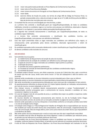 21
11.3.2 maior nota padronizada ponderada na Prova Objetiva de Conhecimentos Específicos;
11.3.3 maior nota na Prova Discursiva-Redação;
11.3.4 maior número de acertos em Português na Prova Objetiva de Conhecimentos Gerais;
11.3.5 maior idade;
11.3.6 exercício efetivo da função de jurado, nos termos do artigo 440 do Código de Processo Penal, no
período compreendido entre a data de entrada em vigor da Lei nº 11.689, de 09 de junho de 2008 e a
data de término das inscrições para este concurso.
11.4 O resultado final do concurso será divulgado por meio de listas, a saber:
a) a primeira lista contendo a classificação geral por Cargo/Área/Especialidade, de todos os candidatos
habilitados, incluindo os candidatos negros e os inscritos como pessoas com deficiência, observado o disposto
no Capítulo 5 e no Capítulo 6, caso tenham obtido pontuação/classificação para tanto;
b) a segunda lista contendo exclusivamente a classificação, por Cargo/Área/Especialidade, de todos os
candidatos negros habilitados;
c) a terceira lista contendo exclusivamente a classificação dos candidatos inscritos, por
Cargo/Área/Especialidade, como pessoas com deficiência habilitados.
11.5 Caso não sejam preenchidas todas as vagas reservadas aos candidatos com deficiência e/ou negros, as
remanescentes serão aproveitadas pelos demais candidatos, observada rigorosamente a ordem de
classificação geral.
11.6 Os candidatos aprovados serão convocados obedecendo à ordem classificatória por Cargo/Área/Especialidade.
11.7 Os demais candidatos serão excluídos do concurso.
12. DOS RECURSOS
12.1 Será admitido recurso quanto:
a) ao indeferimento do Requerimento de Isenção do valor da inscrição;
b) ao indeferimento da condição de candidato com deficiência e/ou solicitação especial;
c) à opção de concorrer às vagas reservadas aos candidatos negros (pretos ou pardos);
d) à aplicação das provas;
e) às questões das provas e gabaritos preliminares;
f) ao resultado da comissão de heteroidentificação dos candidatos autodeclarados negros;
g) ao resultado das provas.
12.2 O candidato poderá interpor recurso, sem efeito suspensivo, no prazo de 2 (dois) dias úteis, após a ocorrência
do evento que lhes der causa, tendo como termo inicial o 1º dia útil subsequente à data do evento a ser
recorrido.
12.2.1 Somente serão considerados os recursos interpostos no prazo estipulado para a fase a que se referem.
12.2.2 Não serão aceitos os recursos interpostos em prazo destinado a evento diverso do questionado.
12.2.3 Não serão reconhecidos os questionamentos efetuados por outro meio que não o estipulado no item anterior.
12.3 Os questionamentos referentes às alíneas do item 12.1 deste Capítulo deverão ser realizados, exclusivamente,
por meio de recurso, no prazo estipulado no item 12.2.
12.4 Para interpor recurso, o candidato deverá necessariamente preencher o campo “Fundamentação”. A
fundamentação constitui pressuposto para o conhecimento do recurso, devendo o candidato ser claro,
consistente e objetivo no seu pleito.
12.4.1 Em caso de impugnar mais de uma questão da prova, o candidato deve expor seu pedido e respectivas razões
para cada questão recorrida.
12.5 Os recursos deverão ser interpostos exclusivamente pela internet, no site da Fundação Carlos Chagas
(www.concursosfcc.com.br), de acordo com as instruções constantes na página do concurso público.
12.5.1 Somente serão apreciados os recursos interpostos e transmitidos conforme as instruções contidas neste Edital
e no site da Fundação Carlos Chagas.
12.5.2 A Fundação Carlos Chagas e o Tribunal Regional do Trabalho da 4ª Região não se responsabilizam por recursos
não recebidos por motivo de ordem técnica dos computadores, falha de comunicação, congestionamento das
linhas de comunicação, falta de energia elétrica, bem como outros fatores de ordem técnica que impossibilitem
a transferência de dados.
12.6 Não serão aceitos recursos interpostos por e-mail ou outro meio que não seja o especificado neste Edital.
12.7 Será concedida vista da Folha de Respostas das Provas Objetivas a todos os candidatos que realizaram prova,
no período recursal referente ao resultado preliminar das Provas.
12.8 Será concedida vista da Prova Discursiva-Redação a todos os candidatos que tiveram as respectivas provas
corrigidas, conforme Capítulo 10 deste Edital, no período recursal referente ao resultado preliminar das provas.
12.9 A vista da Folha de Respostas das Provas Objetivas e da Prova Discursiva-Redação será realizada no site da
 