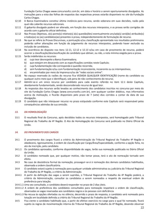 22
Fundação Carlos Chagas www.concursosfcc.com.br, em data e horário a serem oportunamente divulgados. As
instruções para a vista das folhas de respostas das respectivas provas estarão disponíveis no site da Fundação
Carlos Chagas.
12.10 A Banca Examinadora constitui última instância para recurso, sendo soberana em suas decisões, razão pela
qual não caberão recursos adicionais.
12.11 O gabarito divulgado poderá ser alterado, em função dos recursos interpostos, e as provas serão corrigidas de
acordo com o gabarito oficial definitivo.
12.12 Nas Provas Objetivas, o(s) ponto(s) relativo(s) à(s) questão(ões) eventualmente anulada(s) será(ão) atribuído(s)
a todos(as) os (as) candidatos(as) presentes à prova, independentemente de formulação de recurso.
12.13 No que se refere às Provas Discursivas, a pontuação e/ou classificação apresentada nos resultados preliminares
poderão sofrer alterações em função do julgamento de recursos interpostos, podendo haver exclusão ou
inclusão de candidatos.
12.14 Na ocorrência do disposto nos itens 12.11, 12.12 e 12.13 e/ou em caso de provimento de recurso, poderá
ocorrer a classificação/desclassificação do candidato que obtiver, ou não, a nota mínima exigida para a prova.
12.15 Serão indeferidos os recursos:
a) cujo teor desrespeite a Banca Examinadora;
b) que estejam em desacordo com as especificações contidas neste Capítulo;
c) cuja fundamentação não corresponda à questão recorrida;
d) sem fundamentação e/ou com fundamentação inconsistente, incoerente ou os intempestivos;
e) encaminhados por meio da Imprensa e/ou de “redes sociais online”.
12.16 No espaço reservado às razões do recurso fica VEDADA QUALQUER IDENTIFICAÇÃO (nome do candidato ou
qualquer outro meio que o identifique), sob pena de não conhecimento do recurso.
12.17 Admitir-se-á um único recurso por candidato para cada evento referido no item 12.1 deste Capítulo,
devidamente fundamentado, sendo desconsiderado recurso de igual teor.
12.18 As respostas dos recursos serão levadas ao conhecimento dos candidatos inscritos no concurso por meio do
site da Fundação Carlos Chagas (www.concursosfcc.com.br), sem qualquer caráter didático, mas informativo
acerca da motivação, e ficarão disponíveis pelo prazo de 7 (sete) dias corridos a contar da data de sua
divulgação.
12.19 O candidato que não interpuser recurso no prazo estipulado conforme este Capítulo será responsável pelas
consequências advindas de sua omissão.
13. DA HOMOLOGAÇÃO
13.1 O resultado final do Concurso, após decididos todos os recursos interpostos, será homologado pelo Tribunal
Regional do Trabalho da 4ª Região. O Ato de Homologação do Concurso será publicado no Diário Oficial da
União.
14. DO PROVIMENTO DOS CARGOS
14.1 O provimento dos cargos ficará a critério da Administração do Tribunal Regional do Trabalho 4ª Região e
obedecerá, rigorosamente, à ordem de classificação por Cargo/Área/Especialidade, conforme a opção feita, no
ato da inscrição, pelo candidato.
14.1.1 Os candidatos aprovados, conforme disponibilidade de vagas, terão sua nomeação publicada no Diário Oficial
da União.
14.2 O candidato nomeado que, por qualquer motivo, não tomar posse, terá o ato de nomeação tornado sem
efeito.
14.3 No caso de desistência formal da nomeação, prosseguir-se-á à nomeação dos demais candidatos habilitados,
observada a ordem classificatória.
14.4 O candidato estará sujeito à nomeação para qualquer unidade administrativa ou judiciária do Tribunal Regional
do Trabalho da 4ª Região, a critério da Administração.
14.4.1 A partir da definição das vagas a serem supridas, o Tribunal Regional do Trabalho da 4ª Região poderá, a
critério da Administração, consultar os candidatos a serem nomeados a respeito de eventual ordem de
preferência para lotação.
14.4.1.1 Uma vez consultado, o candidato deverá responder no prazo de 2 dias úteis.
14.4.1.2 A ordem de preferência dos candidatos consultados para nomeação respeitará a ordem de classificação,
observadas as vagas reservadas aos candidatos negros e às pessoas com deficiência.
14.4.1.3 Na recusa às opções ofertadas ou no silêncio, decorrido o prazo de resposta, o candidato será nomeado para
lotação em localidade definida a critério do Tribunal Regional do Trabalho da 4ª Região.
14.5 Fica ciente o candidato habilitado que, a partir do efetivo exercício no cargo para o qual foi nomeado, ficará
sujeito às regras de movimentação interna do Tribunal Regional do Trabalho da 4ª Região, devendo observar
 