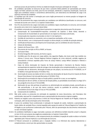 23
eventuais prazos de permanência mínima na cidade de lotação inicial para solicitação de remoção.
14.6 Os candidatos aprovados no Concurso de que trata o presente Edital poderão ser aproveitados por outros
órgãos do Poder Judiciário da União, para fins de nomeação, obedecida a respectiva classificação, reserva de
vagas para candidatos cotistas e conveniência administrativa, com observância da identidade do cargo e do
expresso interesse do candidato.
14.6.1 O candidato que não aceitar a nomeação para outro órgão permanecerá na mesma posição na listagem de
classificação do concurso.
14.7 Para fins de provimento dos cargos reservados aos candidatos com deficiência classificados no concurso, será
nomeado de acordo com o item 5.2.3, Capítulo 5 deste Edital.
14.8 Para fins de provimento dos cargos reservados aos candidatos negros classificados no concurso, será nomeado
de acordo com o item 6.2.2, Capítulo 6 deste Edital.
14.9 O candidato convocado para nomeação deverá apresentar os seguintes documentos para fins de posse:
a) Comprovação de Escolaridade/Pré-requisitos constantes do Capítulo 2 deste Edital, devendo o
Comprovante de Escolaridade ser apresentado em via original ou fotocópia autenticada;
b) Comprovação dos requisitos enumerados no item 3.1 do Capítulo 3;
c) Certidão de nascimento ou casamento, com as respectivas averbações, se for o caso;
d) Título de eleitor, com o comprovante de votação na última eleição, ou certidão de quitação eleitoral;
e) Certificado de Reservista ou de Dispensa de Incorporação, para os candidatos do sexo masculino;
f) Cédula de Identidade;
g) Cadastro de Pessoa Física – CPF;
h) Documento de inscrição no PIS ou PASEP, se houver;
i) Curriculum Vitae;
j) 03 (três) fotografias 3X4 recentes, de frente e iguais;
k) Certidões para fins de posse em cargo público, dos seguintes Órgãos, dos locais onde haja residido nos
últimos 5 (cinco) anos: Tribunal Regional Eleitoral (negativa de crime eleitoral); certidão negativa de
antecedentes criminais expedida pelos Foros da Justiça Federal, Justiça Militar (estadual e federal) e
Justiça Estadual;
l) Cópia da última declaração de Imposto de Renda apresentada à Secretaria da Receita Federal,
acompanhada do respectivo recibo de entrega e das atualizações e/ou complementações ou, no caso de o
nomeado não ser declarante, declaração firmada por ele próprio, nos termos da Lei nº 8.429/92, Lei nº
8.730/93 e Instrução Normativa nº 67/2011-TCU;
m) Autorização de acesso aos dados de bens e rendas das declarações de Ajuste Anual do Imposto de Renda
Pessoa Física (Anexo II da Instrução Normativa nº 67/2011-TCU);
n) Declaração de acumulação de cargo ou função pública, quando for o caso, ou sua negativa;
o) Declaração de não ter sofrido, no exercício de função pública, as penalidades enumeradas no artigo 137 e
seu parágrafo único da Lei nº 8.112/1990;
p) Declaração de que não participa em gerência ou administração de sociedade privada, personificada ou
não personificada, e de que não exerce comércio, exceto na qualidade de acionista, cotista ou
comanditário (inciso X do artigo 117 da Lei nº 8.112/1990).
q) Comprovante de residência.
14.9.1 Não serão aceitos os protocolos de solicitação de expedição de novos documentos, nem fotocópias não
autenticadas, seja qual for o impedimento para a apresentação dos documentos originais exigidos.
14.9.2 Poderão ser exigidos outros documentos a critério do Tribunal Regional do Trabalho da 4ª Região, à época da
nomeação, além da documentação acima mencionada.
14.10 A posse do candidato ficará condicionada à realização de inspeção de saúde, mediante a apresentação do
laudo médico de sanidade física e mental expedido pela equipe de saúde do Tribunal Regional do Trabalho da
4ª Região ou por profissional credenciado pelo Tribunal, além da apresentação dos documentos relacionados
no item 14.9 deste Capítulo.
14.10.1 Os candidatos habilitados às vagas reservadas a pessoas com deficiência também deverão cumprir o disposto
no item 14.10, sem prejuízo das exigências estabelecidas no Capítulo 5 deste Edital.
14.10.2 Dado o seu caráter eliminatório, o não comparecimento do candidato à inspeção de saúde na data e no horário
agendados pelo Tribunal implicará a sua eliminação do Concurso.
14.10.3 O Tribunal convocará os candidatos para a inspeção médica e os informará dos exames laboratoriais e
complementares a serem por eles apresentados na ocasião.
 
