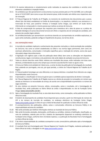 24
14.10.3.1 Os exames laboratoriais e complementares serão realizados às expensas dos candidatos e servirão como
elementos subsidiários à inspeção médica.
14.11 Os candidatos que não apresentarem os documentos no prazo previsto pela Lei nº 8.112/1990, com a alteração
da Lei nº 9.527/1997, bem como os que não tomarem posse, terão tornados sem efeitos seus respectivos atos
de nomeação.
14.12 O Tribunal Regional do Trabalho da 4ª Região, no momento do recebimento dos documentos para a posse,
afixará foto 3x4 do(a) candidato(a) no Cartão de Autenticação e, na sequência, coletará a sua assinatura e a
transcrição de frase, para posterior remessa à Fundação Carlos Chagas, que emitirá um laudo técnico
informando se o empossado é a mesma pessoa que realizou as provas do Concurso.
14.13 A falta de comprovação de quaisquer dos requisitos para investidura até a data da posse ou a prática de
falsidade ideológica em prova documental tornará sem efeito o respectivo ato de nomeação do candidato, sem
prejuízo das sanções legais cabíveis.
14.14 As certidões/atestados que apresentarem ocorrências deverão ser acompanhadas de certidões explicativas, as
quais serão analisadas, podendo configurar impedimento de posse, nos termos da lei.
15. DAS DISPOSIÇÕES FINAIS
15.1 A inscrição do candidato implicará o conhecimento das presentes instruções e a tácita aceitação das condições
do Concurso, tais como se acham estabelecidas no Edital e nas normas legais pertinentes, bem como em
eventuais aditamentos, comunicados e instruções específicas para a realização do certame, acerca das quais
não poderá alegar desconhecimento.
15.2 A legislação com vigência após a data de publicação deste Edital, bem como as alterações em dispositivos
constitucionais, legais e normativos a ela posteriores não serão objeto de avaliação nas provas do Concurso.
15.3 Todos os cálculos descritos neste Edital, relativos aos resultados das provas, serão realizados com duas casas
decimais, arredondando-se para cima sempre que a terceira casa decimal for maior ou igual a cinco.
15.4 O Concurso Público terá validade de 2 (dois) anos, a contar da data da publicação da homologação do resultado
final, podendo ser prorrogado, uma vez, por igual período, a critério do Tribunal Regional do Trabalho da 4ª
Região.
15.4.1 O Tribunal poderá homologar por atos diferentes e em épocas distintas o resultado final referente aos cargos
disponibilizados neste Concurso.
15.5 A aprovação e a classificação no Concurso geram para o candidato apenas expectativa de direito à nomeação.
15.6 Ao Tribunal Regional do Trabalho da 4ª Região reserva-se o direito de proceder às nomeações em número que
atenda ao interesse e às necessidades do serviço, de acordo com a disponibilidade orçamentária e o número de
vagas existentes.
15.7 Os atos relativos ao presente Concurso, editais, convocações, avisos e resultados, até a homologação do
resultado final, serão publicados no Diário Oficial da União e disponibilizados no site da Fundação Carlos
Chagas (www.concursosfcc.com.br).
15.7.1 Após a homologação do resultado final, os atos dela decorrentes, como nomeações, serão publicados no Diário
Oficial da União.
15.8 O boletim de desempenho do candidato ficará disponível para consulta a partir da informação do número do
CPF e do número de inscrição do candidato, no endereço eletrônico da Fundação Carlos Chagas
(www.concursosfcc.com.br) na data em que o Edital de Resultado for publicado no Diário Oficial da União.
15.9 O acompanhamento das publicações, editais, avisos e comunicados referentes ao Concurso Público é de
responsabilidade exclusiva do candidato.
15.10 Não serão prestadas por telefone informações relativas ao resultado do Concurso Público.
15.11 Não serão fornecidos atestados, declarações, certificados ou certidões, relativos à habilitação, classificação, ou
nota de candidatos, valendo para tal fim o boletim de desempenho disponível no endereço eletrônico da
Fundação Carlos Chagas, conforme item 15.8 deste Capítulo, e a publicação do Resultado Final e homologação
no Diário Oficial da União.
15.12 É de inteira responsabilidade do candidato acompanhar os atos convocatórios publicados após a homologação
do Concurso Público.
15.13 O resultado final será homologado pelo Tribunal Regional do Trabalho da 4ª Região, mediante publicação no
Diário Oficial da União, e divulgado no site www.concursosfcc.com.br.
 