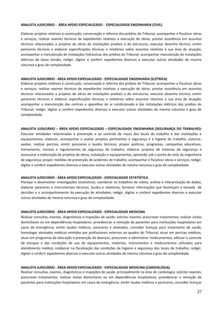 27
ANALISTA JUDICIÁRIO - ÁREA APOIO ESPECIALIZADO - ESPECIALIDADE ENGENHARIA (CIVIL)
Elaborar projetos relativos à construção, conservação e reforma dos prédios do Tribunal; acompanhar e fiscalizar obras
e serviços; realizar exames técnicos de expedientes relativos a execução de obras; prestar assistência em assuntos
técnicos relacionados a projetos de obras de instalações prediais e de estruturas; executar desenho técnico; emitir
pareceres técnicos e elaborar especificações técnicas e relatórios sobre assuntos relativos à sua área de atuação;
acompanhar a manutenção de instalações hidráulicas dos prédios do Tribunal; acompanhar manutenção de instalações
elétricas de baixa tensão; redigir, digitar e conferir expedientes diversos e executar outras atividades de mesma
natureza e grau de complexidade.
ANALISTA JUDICIÁRIO - ÁREA APOIO ESPECIALIZADO - ESPECIALIDADE ENGENHARIA (ELÉTRICA)
Elaborar projetos relativos à construção, conservação e reforma dos prédios do Tribunal; acompanhar e fiscalizar obras
e serviços; realizar exames técnicos de expedientes relativos a execução de obras; prestar assistência em assuntos
técnicos relacionados a projetos de obras de instalações prediais e de estruturas; executar desenho técnico; emitir
pareceres técnicos e elaborar especificações técnicas e relatórios sobre assuntos relativos à sua área de atuação;
acompanhar a manutenção das centrais e aparelhos de ar condicionado e das instalações elétricas dos prédios do
Tribunal; redigir, digitar e conferir expedientes diversos e executar outras atividades de mesma natureza e grau de
complexidade.
ANALISTA JUDICIÁRIO – ÁREA APOIO ESPECIALIZADO – ESPECIALIDADE ENGENHARIA (SEGURANÇA DO TRABALHO):
Executar atividades relacionadas à prevenção e ao controle de riscos dos locais de trabalho e das instalações e
equipamentos; elaborar, acompanhar e avaliar projetos pertinentes à segurança e à higiene do trabalho; vistoriar,
avaliar, realizar perícias, emitir pareceres e laudos técnicos; propor políticas, programas, campanhas educativas,
treinamento, normas e regulamentos de segurança do trabalho; elaborar projetos de sistemas de segurança e
assessorar a elaboração de projetos de obras, instalação e equipamentos, opinando sob o ponto de vista da engenharia
de segurança; propor medidas de prevenção de acidentes de trabalho; acompanhar e fiscalizar obras e serviços; redigir,
digitar e conferir expedientes diversos e executar outras atividades de mesma natureza e grau de complexidade.
ANALISTA JUDICIÁRIO - ÁREA APOIO ESPECIALIZADO - ESPECIALIDADE ESTATÍSTICA
Planejar e desenvolver investigações estatísticas; coordenar os trabalhos de coleta, análise e interpretação de dados;
elaborar pareceres e instrumentais técnicos, laudos e relatórios; fornecer informações que favoreçam a tomada de
decisões e o acompanhamento da execução de atividades; redigir, digitar e conferir expedientes diversos e executar
outras atividades de mesma natureza e grau de complexidade.
ANALISTA JUDICIÁRIO - ÁREA APOIO ESPECIALIZADO - ESPECIALIDADE MEDICINA
Realizar consultas, exames, diagnósticos e inspeções de saúde; solicitar exames; prescrever tratamentos; realizar visitas
domiciliares ou em dependências hospitalares; providenciar a remoção de pacientes para instituições hospitalares em
casos de emergência; emitir laudos médicos, pareceres e atestados; conceder licenças para tratamento de saúde;
homologar atestados médicos emitidos por profissionais externos ao quadro do Tribunal; atuar em perícias médicas;
atuar em programas de educação e prevenção de doenças; prescrever e administrar medicamentos; efetuar o controle
de estoque e das condições de uso de equipamentos, materiais, instrumentos e medicamentos utilizados para
atendimento médico; colaborar na fiscalização das condições de higiene e segurança dos locais de trabalho; redigir,
digitar e conferir expedientes diversos e executar outras atividades de mesma natureza e grau de complexidade.
ANALISTA JUDICIÁRIO - ÁREA APOIO ESPECIALIZADO - ESPECIALIDADE MEDICINA (CARDIOLOGIA)
Realizar consultas, exames, diagnósticos e inspeções de saúde, principalmente na área de cardiologia; solicitar exames;
prescrever tratamentos; realizar visitas domiciliares ou em dependências hospitalares; providenciar a remoção de
pacientes para instituições hospitalares em casos de emergência; emitir laudos médicos e pareceres; conceder licenças
 