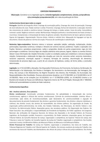 30
ANEXO II
CONTEÚDO PROGRAMÁTICO
Observação: Considerar-se-á a legislação vigente, incluindo legislações complementares, súmulas, jurisprudências
e/ou orientações jurisprudenciais (OJ), até a data da publicação do Edital.
Conhecimentos Gerais (para todos os cargos)
Português: Domínio da ortografia oficial. Emprego da acentuação gráfica. Emprego dos sinais de pontuação. Emprego
do sinal indicativo de crase. Flexão nominal e verbal. Pronomes: emprego, formas de tratamento e colocação. Domínio
dos mecanismos de coesão e coerência textual. Emprego de tempos e modos verbais. Vozes do verbo. Concordância
nominal e verbal. Regência nominal e verbal. Morfossintaxe. Redação (confronto e reconhecimento de frases corretas e
incorretas). Compreensão e interpretação de textos de gêneros variados. Reconhecimento de tipos e gêneros textuais.
Figuras de linguagem. Argumentação. Discurso direto, indireto e indireto livre. Adequação da linguagem ao tipo de
documento. Classes de palavras e termos da oração. Processos de coordenação e subordinação.
Raciocínio lógico-matemático: Números inteiros e racionais: operações (adição, subtração, multiplicação, divisão,
potenciação); expressões numéricas; múltiplos e divisores de números naturais; problemas. Frações e operações com
frações. Números e grandezas proporcionais: razões e proporções; divisão em partes proporcionais; regra de três;
porcentagem e problemas. Estrutura lógica de relações arbitrárias entre pessoas, lugares, objetos ou eventos fictícios;
deduzir novas informações das relações fornecidas e avaliar as condições usadas para estabelecer a estrutura daquelas
relações. Compreensão e elaboração da lógica das situações por meio de: raciocínio verbal, raciocínio matemático,
raciocínio sequencial, orientação espacial e temporal, formação de conceitos, discriminação de elementos.
Compreensão do processo lógico que, a partir de um conjunto de hipóteses, conduz, de forma válida, a conclusões
determinadas.
Legislação: Lei nº 8.112/1990 e alterações: Das Disposições Preliminares; Do Provimento, Da Vacância, Da Remoção, Da
Redistribuição e Da Substituição; Dos Direitos e Vantagens: Do Vencimento e da Remuneração, Das Vantagens, Das
Férias, Das Licenças e Dos Afastamentos; Do Regime Disciplinar: Dos Deveres, Das Proibições, Da Acumulação, Das
Responsabilidades e Das Penalidades. Processo administrativo disciplinar. Lei nº 9.784/1999. Lei nº 8.429/1992 e Lei nº
14.230/2021. Nova Lei de Licitações (Lei 14.133/2021). Lei n° 13.709/2018 (LGPD). Lei 13.146/2015 (Institui a Lei
Brasileira de Inclusão da Pessoa com Deficiência). Regimento Interno do TRT da 4ª Região. Resolução CNJ n° 400/2021
(Política de Sustentabilidade no âmbito do Poder Judiciário).
Conhecimentos Específicos
A01 - Analista Judiciário, Área Judiciária
Direito constitucional: Constituição: princípios fundamentais. Da aplicabilidade e interpretação das normas
constitucionais; vigência e eficácia das normas constitucionais. Controle de constitucionalidade: sistemas difuso e
concentrado; ação direta de inconstitucionalidade; ação declaratória de constitucionalidade e arguição de
descumprimento de preceito fundamental. Dos direitos e garantias fundamentais: dos direitos e deveres individuais e
coletivos; dos direitos sociais; dos direitos de nacionalidade; dos direitos políticos. Da organização do Estado: da
organização político-administrativa; da União, dos Estados Federados, dos Municípios, do Distrito Federal e dos
Territórios. Da Administração Pública: disposições gerais; dos servidores públicos. Da Organização dos Poderes. Do
Poder Executivo: das atribuições e responsabilidades do Presidente da República. Do Poder Legislativo: do Congresso
Nacional, das atribuições do Congresso Nacional, da Câmara dos Deputados e do Senado Federal, do Processo
Legislativo, da fiscalização contábil, financeira e orçamentária. Do Poder Judiciário: disposições gerais; do Supremo
Tribunal Federal; do Conselho Nacional de Justiça: organização e competência; do Superior Tribunal de Justiça; dos
Tribunais e Juízes do Trabalho; do Conselho Superior da Justiça do Trabalho: organização e competência. Das funções
essenciais à Justiça: do Ministério Público; da Advocacia Pública; da Advocacia e da Defensoria Pública.
Direito Processual do Trabalho: Da Justiça do Trabalho: organização e competência. Das Varas do Trabalho, dos
Tribunais Regionais do Trabalho e do Tribunal Superior do Trabalho. Dos serviços auxiliares da Justiça do Trabalho: das
secretarias das Varas do Trabalho; dos distribuidores; dos oficiais de justiça e oficiais de justiça avaliadores. Dos Peritos
 