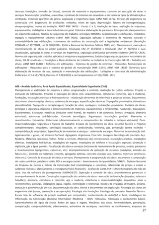 37
recursos (medições, emissão de fatura), controle de materiais e equipamentos, controle de execução de obras e
serviços. Manutenção (preditiva, preventiva, corretiva) de sistemas de elevadores e de todos os tipos de climatização e
ventilação, incluindo aparelhos de janela. Legislação e engenharia legal. ABNT NBR 13752. Perícias de engenharia na
construção civil. Engenharia de avaliações: métodos; níveis de rigor; depreciação; fatores de homogeneização;
desapropriações; laudos de avaliação. ABNT NBR 14653 - Partes 1 e 5; Avaliação de bens; avaliação de máquinas,
equipamentos, instalações e bens industriais em geral. Vistoria e elaboração de pareceres. Princípios de planejamento e
de orçamento público. Noções de segurança do trabalho, principais NBRsNRs. Acessibilidade a edificações, mobiliário,
espaços e equipamentos urbanos (ABNT NBR 9050). Legislação aplicada à economia de recursos naturais e
sustentabilidade nas edificações; tratamento de resíduos da construção civil e legislações ambientais (Resolução
CONAMA nº 307/2002, Lei 12.305/2010 - Política Nacional de Resíduos Sólidos PNRS, etc). Planejamento, execução e
monitoramento de obras no poder judiciário. Resolução CNJ nº 114/2010 e Resolução CSJT nº 70/2010 e suas
atualizações, aplicadas às obras e serviços de engenharia. Legislação profissional pertinente (sistema CONFEA-CREA).
Normas de segurança do trabalho aplicadas à máquinas e equipamentos; Saúde e Segurança ocupacional no canteiro de
obras, NR-18 atualizada – Condições e Meio Ambiente de trabalho na indústria da Construção; NR-35 - Trabalho em
altura. ABNT NBR 16280 – Reforma em edificações - Sistemas de gestão de reformas - Requisitos. Manutenção de
edificações - Requisitos para o sistema de gestão de manutenção (NBR 5.674); ABNT NBR 14037- Diretrizes para
elaboração de manuais de uso, operação e manutenção das edificações. Licitações e contratos da Administração
Pública (Lei nº 14.133/2021, Decreto nº 7.983/2013 e Lei Complementar nº 101/2000 - LRF).
A06 - Analista Judiciário, Área Apoio Especializado, Especialidade Engenharia (Civil)
Planejamento e viabilidade de projetos e obras: programação e controle. Avaliação de custos unitários. Projeto e
execução de edificações. Projetos e execução de obras civis: arquitetônicos, estruturais (concreto, aço e madeira),
fundações, instalações elétricas e hidrossanitárias - elaboração de termos de referência e projetos básicos. Documentos
descritivos: discriminações técnicas, cadernos de encargos, especificações técnicas. Topografia: planimetria, altimetria e
planialtimetria. Topografia e terraplenagem; locação de obra; sondagens; instalações provisórias. Canteiro de obras;
proteção e segurança, depósito e armazenamento de materiais, equipamentos e ferramentas. Fundações. Escavações.
Escoramentos. Estruturas metálicas (inclusive steel frame), de madeira e de concreto; formas; armação; alvenaria
estrutural; estruturas pré-fabricadas. Controle tecnológico. Argamassas. Instalações prediais. Alvenarias e
revestimentos. Esquadrias. Coberturas (dimensionamento e componentes de telhados e terraços visitáveis). Pisos.
Impermeabilização. Segurança e higiene do trabalho. Ensaios de recebimento da obra. Desenho técnico e Projetos
complementares: elevadores, ventilação exaustão, ar condicionado, telefonia, gás, prevenção contra incêndio –
compatibilização de projetos. Especificação de materiais e serviços - caderno de encargos. Materiais de construção civil.
Aglomerantes – gesso, cal, cimento Portland. Agregados. Argamassa. Concreto: dosagem; tecnologia do concreto. Aço.
Madeira. Materiais cerâmicos. Vidros. Tintas e vernizes. Materiais não convencionais. Instalações prediais. Instalações
elétricas. Instalações hidráulicas. Instalações de esgoto. Instalações de telefone e instalações especiais (proteção e
vigilância, gás e água quente). Fiscalização de obras e serviços (inclusive de recebimento de projetos, laudos, pareceres
e levantamentos topográficos, cadastrais, etc). Acompanhamento da aplicação de recursos (medições, emissão de
fatura etc.). Controle de materiais (cimento, agregados aditivos, concreto usinado, aço, madeira, materiais cerâmicos,
vidro etc.). Controle de execução de obras e serviços. Planejamento e programação de obras: orçamento e composição
de custos unitários, parciais e totais, BDI e encargos sociais - levantamento de quantidades; SINAPI - Sistema Nacional
de Pesquisa de Custos e Índices da Construção Civil (metodologias e conceitos, referências de preços e custos e
cadernos técnicos); planejamento e cronograma físico-financeiro - Gráfico de Gantt, PERT-CPM e histograma de mão de
obra. Uso de software de planejamento (MSPROJECT). Operação e controle de obra, procedimentos gerenciais e
acompanhamento de obras. Construção: organização do canteiro de obras - execução de fundações (sapatas, estacas e
tubulões); alvenaria, estruturas e concreto, aço e madeira, coberturas e impermeabilização, esquadrias, pisos e
revestimentos, pinturas, instalações (água, esgoto, eletricidade e telefonia). Noções de irrigação, drenagem, projeto,
execução e pavimentação de vias. Documentação da obra: diários e documentos de legalização. Patologia das obras de
engenharia civil (causa, prevenção e recuperação). Patologia das fundações. Patologia do concreto. Desenho Técnico.
Escala. Uso de softwares de projeto auxiliado por computador, conhecimento de AutoCAD e Revit; modelagem da
Informação da Construção (Building Information Modeling – BIM). Hidráulica, hidrologia e saneamento básico.
Aproveitamento de água da chuva. Redes de água e esgoto. Mecânica dos solos. Permeabilidade, percolação,
compactação, compressibilidade, adensamento, estimativa de recalques, resistência ao cisalhamento, empuxos de
 