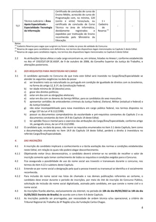4
T17
Técnico Judiciário – Área
Apoio Especializado –
Especialidade: Tecnologia
da Informação
Certificado de conclusão de curso de
Ensino Médio, acrescido de curso de
Programação com, no mínimo, 120
(cento e vinte) horas/aula, ou
certificado de conclusão de Curso
Técnico na área de Informática,
devidamente registrados e
expedidos por Instituição de Ensino
reconhecida pelo Ministério da
Educação.
1 +
Cadastro
de
Reserva (1)
- -
Notas:
(1)
Cadastro Reserva para vagas que surgirem ou forem criadas no prazo de validade do Concurso
(2)
Reserva de vagas para candidatos com deficiência, nos termos dos dispositivos legais mencionados no Capítulo 5 deste Edital.
(3)
Reserva de vagas para candidatos negros, nos termos dos dispositivos legais mencionados no Capítulo 6 deste Edital.
2.2 As atribuições típicas afetas a cada cargo encontram-se, em síntese, listadas no Anexo I, conforme estabelecido
no Ato nº 193/CSJT.GP.SE.ASGP, de 9 de outubro de 2008, do Conselho Superior da Justiça do Trabalho, e
alterações posteriores.
3. DOS REQUISITOS PARA INVESTIDURA NO CARGO
3.1 O candidato aprovado no Concurso de que trata este Edital será investido no Cargo/Área/Especialidade se
atender às seguintes exigências na data da posse:
a) ser brasileiro nato ou naturalizado ou português em condição de igualdade de direitos com os brasileiros,
na forma do artigo 12, § 1º, da Constituição Federal;
b) ter idade mínima de 18 (dezoito) anos;
c) gozar dos direitos políticos;
d) estar em dia com as obrigações eleitorais;
e) estar em dia com os deveres do Serviço Militar, para os candidatos do sexo masculino;
f) apresentar certidões de antecedentes criminais da Justiça Federal, Eleitoral, Militar (estadual e federal) e
da Justiça Estadual;
g) não estar incompatibilizado para nova investidura em cargo público federal, nos termos dispostos no
artigo 137 da Lei nº 8.112/1990;
h) possuir os documentos comprobatórios da escolaridade e pré-requisitos constantes do Capítulo 2 e os
documentos constantes do item 14.9 do Capítulo 14 deste Edital;
i) ter aptidão física e mental para o exercício das atribuições do Cargo/Área/Especialidade, conforme artigo
14, parágrafo único, da Lei nº 8.112/1990.
3.2 O candidato que, na data da posse, não reunir os requisitos enumerados no item 3.1 deste Capítulo, bem como
a documentação enumerada no item 14.9 do Capítulo 14 deste Edital, perderá o direito à investidura no
referido Cargo/Área/Especialidade.
4. DAS INSCRIÇÕES
4.1 A inscrição do candidato implicará o conhecimento e a tácita aceitação das normas e condições estabelecidas
neste Edital, em relação às quais não poderá alegar desconhecimento.
4.1.1 Objetivando evitar ônus desnecessários, o candidato deverá orientar-se no sentido de recolher o valor de
inscrição somente após tomar conhecimento de todos os requisitos e condições exigidos para o Concurso.
4.2 Fica assegurada a possibilidade de uso do nome social aos travestis e transexuais durante o concurso, nos
termos do item 4.22 e subitens deste Capítulo.
4.2.1 Entende-se por nome social a designação pela qual a pessoa travesti ou transexual se identifica e é socialmente
reconhecida.
4.2.2 Para inclusão do nome social nas listas de chamada e nas demais publicações referentes ao certame, o
candidato deve enviar durante o período de inscrições, por meio do link de inscrição do Concurso Público,
solicitação de inclusão do nome social digitalizada, assinada pelo candidato, em que conste o nome civil e o
nome social.
4.3 As inscrições ficarão abertas, exclusivamente via internet, no período de 10h do dia 09/05/2022 às 14h do dia
31/05/2022 (horário de Brasília) de acordo com o item 4.4 deste Capítulo.
4.3.1 As inscrições poderão ser prorrogadas, por necessidade de ordem técnica e/ou operacional, a critério do
Tribunal Regional do Trabalho da 4ª Região e/ou da Fundação Carlos Chagas.
 