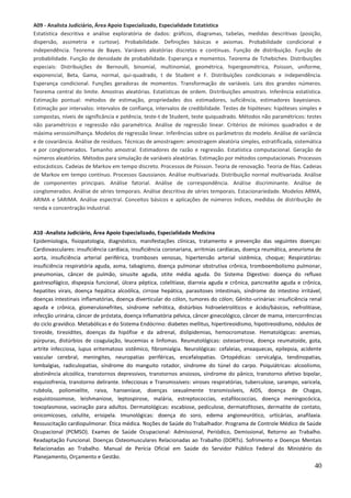 40
A09 - Analista Judiciário, Área Apoio Especializado, Especialidade Estatística
Estatística descritiva e análise exploratória de dados: gráficos, diagramas, tabelas, medidas descritivas (posição,
dispersão, assimetria e curtose). Probabilidade. Definições básicas e axiomas. Probabilidade condicional e
independência. Teorema de Bayes. Variáveis aleatórias discretas e contínuas. Função de distribuição. Função de
probabilidade. Função de densidade de probabilidade. Esperança e momentos. Teorema de Tchebichev. Distribuições
especiais: Distribuições de Bernoulli, binomial, multinomial, geométrica, hipergeométrica, Poisson, uniforme,
exponencial, Beta, Gama, normal, qui-quadrado, t de Student e F. Distribuições condicionais e independência.
Esperança condicional. Funções geradoras de momentos. Transformação de variáveis. Leis dos grandes números.
Teorema central do limite. Amostras aleatórias. Estatísticas de ordem. Distribuições amostrais. Inferência estatística.
Estimação pontual: métodos de estimação, propriedades dos estimadores, suficiência, estimadores bayesianos.
Estimação por intervalos: intervalos de confiança, intervalos de credibilidade. Testes de hipóteses: hipóteses simples e
compostas, níveis de significância e potência, teste-t de Student, teste quiquadrado. Métodos não paramétricos: testes
não paramétricos e regressão não paramétrica. Análise de regressão linear. Critérios de mínimos quadrados e de
máxima verossimilhança. Modelos de regressão linear. Inferências sobre os parâmetros do modelo. Análise de variância
e de covariância. Análise de resíduos. Técnicas de amostragem: amostragem aleatória simples, estratificada, sistemática
e por conglomerados. Tamanho amostral. Estimadores de razão e regressão. Estatística computacional. Geração de
números aleatórios. Métodos para simulação de variáveis aleatórias. Estimação por métodos computacionais. Processos
estocásticos. Cadeias de Markov em tempo discreto. Processos de Poisson. Teoria de renovação. Teoria de filas. Cadeias
de Markov em tempo contínuo. Processos Gaussianos. Análise multivariada. Distribuição normal multivariada. Análise
de componentes principais. Análise fatorial. Análise de correspondência. Análise discriminante. Análise de
conglomerados. Análise de séries temporais. Análise descritiva de séries temporais. Estacionariedade. Modelos ARMA,
ARIMA e SARIMA. Análise espectral. Conceitos básicos e aplicações de números índices, medidas de distribuição de
renda e concentração industrial.
A10 -Analista Judiciário, Área Apoio Especializado, Especialidade Medicina
Epidemiologia, fisiopatologia, diagnóstico, manifestações clínicas, tratamento e prevenção das seguintes doenças:
Cardiovasculares: insuficiência cardíaca, insuficiência coronariana, arritmias cardíacas, doença reumática, aneurisma de
aorta, insuficiência arterial periférica, tromboses venosas, hipertensão arterial sistêmica, choque; Respiratórias:
insuficiência respiratória aguda, asma, tabagismo, doença pulmonar obstrutiva crônica, tromboembolismo pulmonar,
pneumonias, câncer de pulmão, sinusite aguda, otite média aguda. Do Sistema Digestivo: doença do refluxo
gastresofágico, dispepsia funcional, úlcera péptica, colelitíase, diarreia aguda e crônica, pancreatite aguda e crônica,
hepatites virais, doença hepática alcoólica, cirrose hepática, parasitoses intestinais, síndrome do intestino irritável,
doenças intestinais inflamatórias, doença diverticular do cólon, tumores do cólon; Gênito-urinárias: insuficiência renal
aguda e crônica, glomerulonefrites, síndrome nefrótica, distúrbios hidroeletrolíticos e ácido/básicos, nefrolitíase,
infecção urinária, câncer de próstata, doença inflamatória pélvica, câncer ginecológico, câncer de mama, intercorrências
do ciclo gravídico. Metabólicas e do Sistema Endócrino: diabetes mellitus, hipertireoidismo, hipotireoidismo, nódulos de
tireoide, tireoidites, doenças da hipófise e da adrenal, dislipidemias, hemocromatose. Hematológicas: anemias,
púrpuras, distúrbios de coagulação, leucemias e linfomas. Reumatológicas: osteoartrose, doença reumatoide, gota,
artrite infecciosa, lupus eritematoso sistêmico, fibromialgia. Neurológicas: cefaleias, enxaquecas, epilepsia, acidente
vascular cerebral, meningites, neuropatias periféricas, encefalopatias. Ortopédicas: cervicalgia, tendinopatias,
lombalgias, radiculopatias, síndrome do manguito rotador, síndrome do túnel do carpo. Psiquiátricas: alcoolismo,
abstinência alcoólica, transtornos depressivos, transtornos ansiosos, síndrome do pânico, transtorno afetivo bipolar,
esquizofrenia, transtorno delirante. Infecciosas e Transmissíveis: viroses respiratórias, tuberculose, sarampo, varicela,
rubéola, poliomielite, raiva, hanseníase, doenças sexualmente transmissíveis, AIDS, doença de Chagas,
esquistossomose, leishmaniose, leptospirose, malária, estreptococcias, estafilococcias, doença meningocócica,
toxoplasmose, vacinação para adultos. Dermatológicas: escabiose, pediculose, dermatofitoses, dermatite de contato,
onicomicoses, celulite, erisipela. Imunológicas: doença do soro, edema angioneurótico, urticárias, anafilaxia.
Ressuscitação cardiopulmonar. Ética médica. Noções de Saúde do Trabalhador. Programa de Controle Médico de Saúde
Ocupacional (PCMSO). Exames de Saúde Ocupacional: Admissional, Periódico, Demissional, Retorno ao Trabalho.
Readaptação Funcional. Doenças Osteomusculares Relacionadas ao Trabalho (DORTs). Sofrimento e Doenças Mentais
Relacionadas ao Trabalho. Manual de Perícia Oficial em Saúde do Servidor Público Federal do Ministério do
Planejamento, Orçamento e Gestão.
 