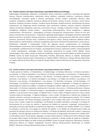 41
A11 - Analista Judiciário, Área Apoio Especializado, Especialidade Medicina (Cardiologia)
Epidemiologia, fisiopatologia, diagnóstico, manifestações clínicas, tratamento, prognóstico e prevenção das seguintes
doenças: Doenças cardiovasculares: hipertensão arterial sistêmica, cardiopatia isquêmica, insuficiência cardíaca,
miocardiopatias, miocardites agudas e crônicas, valvulopatias, arritmia cardíaca, endocardite infecciosa, febre
reumática, cardiopatias congênitas acianóticas, doenças do pericárdio. Doenças da aorta, carótidas e outras artérias
periféricas. Acidentes vasculares cerebrais. Trombose venosa profunda e embolia pulmonar. Acometimento do sistema
cardiovascular nas colagenoses (artrite reumatoide, lupus eritematoso sistêmico, esclerose sistêmica, poliarterite
nodosa), nas doenças metabólicas, endócrinas e nutricionais. Síncope – etiologia e tratamento. Choque – hipovolêmico,
cardiogênico, vasogênico. Parada cardíaca – ressuscitação cardiorrespiratória. Outras emergências e urgências
cardiovasculares. Arteriosclerose – etiopatogenia e principais consequências cardiovasculares. Fatores de risco para
doença cardiovascular arteriosclerótica – importância, significado epidemiológico e abordagem preventiva. Hipertensão
pulmonar primária e secundária. Doenças pulmonares: asma brônquica e doença pulmonar obstrutiva crônica, embolia
pulmonar, pneumonias. Doenças renais: insuficiência renal aguda e crônica. Doenças endócrinas: Diabetes mellitus,
hipotireoidismo e hipertireoidismo, distúrbios das glândulas suprarrenais. Distúrbios hidroeletrolíticos e ácidos básicos.
Dislipidemias. Indicações e interpretações críticas dos seguintes exames complementares em Cardiologia:
eletrocardiografia convencional, eletrocardiografia dinâmica (Holter), eletrocardiografia de esforço (teste ergométrico),
ecocardiografia uni/bidimensional com Doppler, ecocardiografia de estresse, cateterismo cardíaco: cinecoronariografia
e estudo hemodinâmico, cardiologia nuclear, monitoração ambulatorial da pressão arterial (MAPA), estudo
eletrofisiológico. Ética médica. Noções de Saúde do Trabalhador. Programa de Controle Médico de Saúde Ocupacional
(PCMSO). Exames de Saúde Ocupacional: Admissional, Periódico, Demissional, Retorno ao Trabalho. Readaptação
Funcional. Doenças Osteomusculares Relacionadas ao Trabalho (DORTs). Sofrimento e Doenças Mentais Relacionadas
ao Trabalho. Manual de Perícia Oficial em Saúde do Servidor Público Federal do Ministério do Planejamento, Orçamento
e Gestão.
A12 - Analista Judiciário, Área Apoio Especializado, Especialidade Medicina (do Trabalho)
1 Noções gerais de medicina. 1.1 Bioestatística. 1.2 Epidemiologia. 1.3 Doenças infecciosas. 1.4 Sistema imunitário e
suas doenças. 1.5 Sistema respiratório e suas doenças. 1.6 Sistema cardiovascular e suas doenças. 1.7 Sistema gênito-
urinário e suas doenças. 1.8 Sistema digestivo e suas doenças. 1.9 Sistema endócrino e suas doenças. 1.10 Sistema
locomotor e suas doenças. 1.11 Sistema neurológico e suas doenças. 1.12 Órgãos dos sentidos e suas doenças. 1.13
Psiquismo e suas doenças. 1.14 Metabolismo e suas doenças. 1.15 Distúrbios nutricionais. 1.16 Dermatologia. 1.17
Hematologia. 1.18 Genética e noções de doenças hereditárias. 2 Saúde do trabalhador. 2.1 Noções de estatística e
epidemiologia em medicina do trabalho. 2.2 Noções de fisiologia do trabalho: órgãos dos sentidos. 2.2.1 Metabolismo e
alimentação. 2.2.2 Sistemas respiratório, cardiovascular e locomotor, entre outros. 2.3 Doenças profissionais e doenças
relacionadas ao trabalho. 2.4 Sofrimento psíquico e psicopatologia do trabalho, incluindo o estresse relacionado ao
trabalho e o uso de álcool e outras drogas. 2.5 Agentes físicos e riscos à saúde. 2.6 Agentes químicos e riscos à saúde,
incluindo noções de toxicologia. 2.7 Agentes biológicos e riscos à saúde. 2.8 Ergonomia e melhoria das condições de
trabalho: conceitos e princípios da ergonomia. 2.8.1 Carga de trabalho. 2.8.2 Organização do trabalho. 2.8.3 Trabalho
sob pressão temporal. 2.8.4 Novas tecnologias, automação e riscos à saúde, entre outros. 2.9 Trabalho noturno e em
turnos: riscos à saúde e noções de cronobiologia. 2.10 Acidentes do trabalho: definições e prevenção. 2.11 Noções de
funcionamento de um serviço de medicina e segurança do trabalho em empresas: composição, funcionamento e
atribuições do Serviço Especializado em Engenharia de Segurança e em Medicina do Trabalho (SESMT). 2.11.1 Noções
de avaliação e controle dos riscos ligados ao ambiente de trabalho. 2.11.2 Noções de acompanhamento médico de
portadores de doenças crônicas em medicina do trabalho. 2.12 Noções de legislação relacionada à saúde e à segurança
do trabalho, incluindo legislação acidentária e normas internacionais da Organização Internacional do Trabalho (OIT).
2.13 Previdência Social: funcionamento, legislação e conduta médico-pericial. 2.14.Manual de Perícia Oficial em Saúde
do Servidor Público Federal do Ministério do Planejamento, Orçamento e Gestão. Noções de Saúde do Trabalhador.
Programa de Controle Médico de Saúde Ocupacional (PCMSO). Exames de Saúde Ocupacional: Admissional, Periódico,
Demissional, Retorno ao Trabalho. Readaptação Funcional. Doenças Osteomusculares Relacionadas ao Trabalho
(DORTs). Sofrimento e Doenças Mentais Relacionadas ao Trabalho.
 