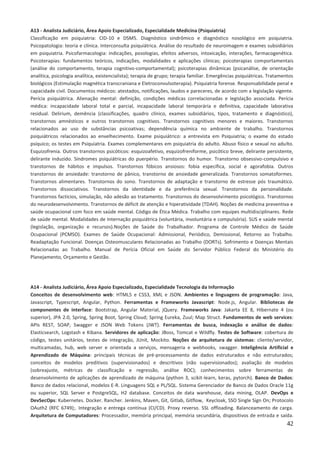 42
A13 - Analista Judiciário, Área Apoio Especializado, Especialidade Medicina (Psiquiatria)
Classificação em psiquiatria: CID-10 e DSM5. Diagnóstico sindrômico e diagnóstico nosológico em psiquiatria.
Psicopatologia: teoria e clínica. Interconsulta psiquiátrica. Análise do resultado de neuroimagem e exames subsidiários
em psiquiatria. Psicofarmacologia: indicações, posologias, efeitos adversos, intoxicação, interações, farmacogenética.
Psicoterapias: fundamentos teóricos, indicações, modalidades e aplicações clínicas; psicoterapias comportamentais
(análise do comportamento, terapia cognitivo-comportamental); psicoterapias dinâmicas (psicanálise, de orientação
analítica, psicologia analítica, existencialista); terapia de grupo; terapia familiar. Emergências psiquiátricas. Tratamentos
biológicos (Estimulação magnética transcraniana e Eletroconvulsoterapia). Psiquiatria forense. Responsabilidade penal e
capacidade civil. Documentos médicos: atestados, notificações, laudos e pareceres, de acordo com a legislação vigente.
Perícia psiquiátrica. Alienação mental: definição, condições médicas correlacionadas e legislação associada. Perícia
médica: incapacidade laboral total e parcial, incapacidade laboral temporária e definitiva, capacidade laborativa
residual. Delirium, demência (classificações, quadro clínico, exames subsidiários, tipos, tratamento e diagnóstico),
transtornos amnésticos e outros transtornos cognitivos. Transtornos cognitivos menores e maiores. Transtornos
relacionados ao uso de substâncias psicoativas; dependência química no ambiente de trabalho. Transtornos
psiquiátricos relacionados ao envelhecimento. Exame psiquiátrico: a entrevista em Psiquiatria; o exame do estado
psíquico; os testes em Psiquiatria. Exames complementares em psiquiatria do adulto. Abuso físico e sexual no adulto.
Esquizofrenia. Outros transtornos psicóticos: esquizoafetivo, esquizofreniforme, psicótico breve, delirante persistente,
delirante induzido. Síndromes psiquiátricas do puerpério. Transtornos do humor. Transtorno obsessivo-compulsivo e
transtornos de hábitos e impulsos. Transtornos fóbicos ansiosos: fobia específica, social e agorafobia. Outros
transtornos de ansiedade: transtorno de pânico, transtorno de ansiedade generalizada. Transtornos somatoformes.
Transtornos alimentares. Transtornos do sono. Transtornos de adaptação e transtorno de estresse pós traumático.
Transtornos dissociativos. Transtornos da identidade e da preferência sexual. Transtornos da personalidade.
Transtornos factícios, simulação, não adesão ao tratamento. Transtornos do desenvolvimento psicológico. Transtornos
do neurodesenvolvimento. Transtornos de déficit de atenção e hiperatividade (TDAH). Noções de medicina preventiva e
saúde ocupacional com foco em saúde mental. Código de Ética Médica. Trabalho com equipes multidisciplinares. Rede
de saúde mental. Modalidades de Internação psiquiátrica (voluntária, involuntária e compulsória). SUS e saúde mental
(legislação, organização e recursos).Noções de Saúde do Trabalhador. Programa de Controle Médico de Saúde
Ocupacional (PCMSO). Exames de Saúde Ocupacional: Admissional, Periódico, Demissional, Retorno ao Trabalho.
Readaptação Funcional. Doenças Osteomusculares Relacionadas ao Trabalho (DORTs). Sofrimento e Doenças Mentais
Relacionadas ao Trabalho. Manual de Perícia Oficial em Saúde do Servidor Público Federal do Ministério do
Planejamento, Orçamento e Gestão.
A14 - Analista Judiciário, Área Apoio Especializado, Especialidade Tecnologia da Informação
Conceitos de desenvolvimento web: HTML5 e CSS3, XML e JSON. Ambientes e linguagens de programação: Java,
Javascript, Typescript, Angular, Python. Ferramentas e Frameworks Javascript: Node.js, Angular. Bibliotecas de
componentes de interface: Bootstrap, Angular Material, jQuery. Frameworks Java: Jakarta EE 8, Hibernate 4 (ou
superior), JPA 2.0, Spring, Spring Boot, Spring Cloud; Spring Eureka, Zuul; Map Struct. Fundamentos de web services:
APIs REST, SOAP, Swagger e JSON Web Tokens (JWT). Ferramentas de busca, indexação e análise de dados:
Elasticsearch, Logstash e Kibana. Servidores de aplicação: JBoss, Tomcat e Wildfly. Testes de Software: cobertura de
código, testes unitários, testes de integração, JUnit, Mockito. Noções de arquitetura de sistemas: cliente/servidor,
multicamadas, hub, web server e orientada a serviços, mensageria e webhooks, swagger. Inteligência Artificial e
Aprendizado de Máquina: principais técnicas de pré-processamento de dados estruturados e não estruturados;
conceitos de modelos preditivos (supervisionados) e descritivos (não supervisionados); avaliação de modelos
(sobreajuste, métricas de classificação e regressão, análise ROC); conhecimentos sobre ferramentas de
desenvolvimento de aplicações de aprendizado de máquina (python 3, scikit-learn, keras, pytorch). Banco de Dados:
Banco de dados relacional, modelos E-R. Linguagens SQL e PL/SQL. Sistema Gerenciador de Banco de Dados Oracle 11g
ou superior, SQL Server e PostgreSQL, H2 database. Conceitos de data warehouse, data mining, OLAP. DevOps e
DevSecOps: Kubernetes. Docker. Rancher. Jenkins, Maven, Git, Gitlab, Gitflow, Keycloak, SSO Single Sign On; Protocolo
OAuth2 (RFC 6749);. Integração e entrega contínua (CI/CD). Proxy reverso. SSL offloading. Balanceamento de carga.
Arquitetura de Computadores: Processador, memória principal, memória secundária, dispositivos de entrada e saída.
 