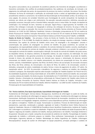 44
Das partes e procuradores; do jus postulandi. Da assistência judiciária; dos honorários de advogado: sucumbenciais e
honorários contratados. Dos conflitos de jurisdição/competência. Das audiências: de conciliação, de instrução e de
julgamento; da notificação das partes; do arquivamento do processo; da revelia e confissão. Das provas. Dos dissídios
individuais: da forma de reclamação e notificação; da reclamação escrita e verbal; da legitimidade para ajuizar. Do
procedimento ordinário e sumaríssimo. Do Incidente de Desconsideração da Personalidade Jurídica. Da sentença e da
coisa julgada. Do processo de Jurisdição Voluntária para homologação de acordo extrajudicial. Da liquidação da
sentença: por cálculo, por artigos e por arbitramento. Da execução: execução provisória e definitiva; execução por
prestações sucessivas; execução contra a Fazenda Pública; execução contra a massa falida. Da citação, do depósito da
condenação e da nomeação de bens. Garantias na execução. Seguro-fiança e seguro-garantia; do mandado e da
penhora. Dos embargos à execução; da impugnação à sentença; dos embargos de terceiros. Da praça e leilão; da
arrematação; das custas na execução. Dos recursos no processo do trabalho. Normas atinentes ao Processo Judicial
Eletrônico; Lei 13.467 de 2017 (Reforma Trabalhista). Súmulas e Orientações Jurisprudenciais do TST em matéria de
Direito Processual do Trabalho; Instruções Normativas e Atos em Geral do TST em matéria de Direito Processual do
Trabalho. Súmulas Vinculantes do Supremo Tribunal Federal relativas ao Direito Processual do Trabalho. Lei 6858/80.
Noções de Direito do Trabalho: Dos princípios e fontes do Direito do Trabalho. Dos direitos constitucionais dos
trabalhadores (art. 7º da CF/1988). Da relação de trabalho e da relação de emprego: requisitos e distinção. Trabalho
intermitente. Dos sujeitos do contrato de trabalho stricto sensu: do empregado e do empregador: conceito e
caracterização; dos poderes do empregador no contrato de trabalho. Do grupo econômico; da sucessão de
empregadores; da responsabilidade solidária e subsidiária. Do contrato individual de trabalho: conceito, classificação e
características. Da alteração do contrato de trabalho: alteração unilateral e bilateral; o jus variandi. Da suspensão e
interrupção do contrato de trabalho: caracterização e distinção. Da rescisão do contrato de trabalho: das justas causas;
da despedida indireta; da dispensa arbitrária; da despedida coletiva; da culpa recíproca; da indenização. Do aviso
prévio. Da estabilidade e das garantias provisórias de emprego. Da duração do trabalho: da jornada de trabalho;
Jornada In itinere; dos períodos de descanso; do intervalo para repouso e alimentação; do descanso semanal
remunerado; do trabalho noturno e do trabalho extraordinário; do sistema de compensação de horas. Do salário
mínimo: conceito, irredutibilidade e garantia. Das férias: do direito a férias e da sua duração; da concessão e da época
das férias; das férias coletivas; da remuneração e do abono de férias. Do salário e da remuneração: conceito e
distinções; composição do salário; modalidades de salário; formas e meios de pagamento do salário; 13º salário. Da
equiparação salarial. Do FGTS. Da prescrição e decadência. Da segurança e medicina no trabalho: das atividades
insalubres e perigosas. Das disposições especiais sobre duração e condições de Trabalho (Capítulo I do Título III da CLT);
Da estabilidade da gestante; da licença-maternidade (art. 10 do ADCT). Do direito coletivo do trabalho: das convenções
e acordos coletivos de trabalho. Do direito de greve. Do teletrabalho (Lei nº 13.467/2017). Dano moral nas relações de
trabalho. Súmulas e Orientações da Jurisprudência uniformizada do Tribunal Superior do Trabalho sobre Direito do
Trabalho. Súmulas Vinculantes do Supremo Tribunal Federal relativas ao Direito do Trabalho. Instruções e atos
Normativos do TST em matéria de Direito do Trabalho. Reforma Trabalhista – Lei 13467 de 2017. Acidentes do Trabalho.
Princípios gerais de responsabilidade civil trabalhista.
T16 - Técnico Judiciário, Área Apoio Especializado, Especialidade Enfermagem do Trabalho
Fundamentos de Enfermagem: técnicas básicas. Biossegurança. Assistência de enfermagem na saúde da mulher, do
adulto e do idoso. Assistência de enfermagem em agravos clínicos e cirúrgicos. Assistência de enfermagem em doenças
transmissíveis. Notificação Compulsória de Doenças. Programa Nacional de Imunizações. Assistência de enfermagem
em saúde mental e em drogadição: tabagismo, alcoolismo e outras dependências químicas. Assistência de enfermagem
em urgência e emergência. Trabalho em equipe. Humanização na assistência. Processo de Administração em Saúde:
planejamento, supervisão, coordenação e avaliação. Legislação em Saúde e Previdência Social. Política Nacional de
Saúde do Trabalhador. Decreto nº 3.048/1999 da Previdência Social. Benefícios Previdenciários. Acidente do Trabalho;
CAT. Enfermagem na assistência à saúde do trabalhador: Programa de Controle Médico de Saúde Ocupacional (NR-7);
Higiene e Segurança do trabalho: acidentes do trabalho, doenças profissionais e do trabalho; Toxicologia Ambiental e
Ocupacional. Educação para a Saúde: campanhas de prevenção de acidentes do trabalho. Psicopatologia do trabalho:
organização do trabalho e sofrimento psíquico no trabalho. Ética profissional. Sistematização da assistência de
enfermagem. Ergonomia Aplicada ao Trabalho. Metodologia da Análise Ergonômica do Trabalho. Enfermagem
Neuropsiquiátrica: atuação do auxiliar de enfermagem na equipe psiquiátrica, principais patologias e cuidados de
 
