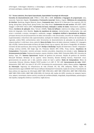 45
enfermagem. Enfermagem Obstétrica e Ginecológica: cuidados de enfermagem no pré-natal, parto e puerpério,
principais patologias, cuidados de enfermagem.
T17 - Técnico Judiciário, Área Apoio Especializado, Especialidade Tecnologia da Informação
Conceitos de desenvolvimento web: HTML5 e CSS3, XML e JSON. Ambientes e linguagens de programação: Java,
Javascript, Typescript, Angular. Ferramentas e Frameworks Javascript: Node.js, Angular. Bibliotecas de componentes
de interface: Bootstrap, Angular Material, jQuery. Frameworks Java: Jakarta EE 8, Hibernate 4 (ou superior), JPA 2.0,
Spring, Spring Boot, Spring Cloud; Spring Eureka, Zuul; Map Struct. Fundamentos de web services: APIs REST, SOAP,
Swagger e JSON Web Tokens (JWT). Ferramentas de busca, indexação e análise de dados: Elasticsearch, Logstash e
Kibana. Servidores de aplicação: JBoss, Tomcat e Wildfly. Testes de Software: cobertura de código, testes unitários,
testes de integração, JUnit, Mockito. Noções de arquitetura de sistemas: cliente/servidor, multicamadas, hub, web
server e orientada a serviços, mensageria e webhooks, swagger. Inteligência Artificial e Aprendizado de Máquina:
principais técnicas de pré-processamento de dados estruturados e não estruturados; conceitos de modelos preditivos
(supervisionados) e descritivos (não supervisionados); avaliação de modelos (sobreajuste, métricas de classificação e
regressão, análise ROC); conhecimentos sobre ferramentas de desenvolvimento de aplicações de aprendizado de
máquina (python 3, scikit-learn, keras, pytorch). Banco de Dados: Banco de dados relacional, modelos E-R. Linguagens
SQL e PL/SQL. Sistema Gerenciador de Banco de Dados Oracle 11g ou superior, SQL Server e PostgreSQL, H2 database.
Conceitos de data warehouse, data mining, OLAP. DevOps e DevSecOps: Noções de Kubernetes e Docker. Integração e
entrega contínua (CI/CD), SSO Single Sign On; Protocolo OAuth2 (RFC 6749);. Proxy reverso. Arquitetura de
Computadores: Processador, memória principal, memória secundária, dispositivos de entrada e saída. Sistemas de
Armazenamento de Dados: Sistemas de arquivos: arquivo, diretório, inodes. RAID. Protocolos SMB e NFS. Conceitos de
backup. Tape, VTL. Sistemas Operacionais: Noções de gerência de processos. Noções de gerência de memória.
Microsoft Windows: Windows 10 ou superior. Active Directory, Remote Desktop Services, Powershell. Linux:
gerenciamento de pacotes rpm e deb, systemd, scripts em bash e python. Redes de Computadores: Meios de
transmissão. Ethernet. Wireless. Modelo TCP/IP versões 4 e 6: ARP. IP. TCP. UDP. Gerenciamento de redes: SNMP.
Roteamento: OSPF, BGP. Voz sobre IP: SIP e RTP. Ferramentas de monitoramento: zabbix, kibana, grafana. Segurança
da informação: Segurança de infraestrutura de rede (Firewall, IPS, IDS, VPN, webproxy, NGAV); noções de
desenvolvimento seguro (OWASP, NIST Secure Software Development Framework); noções de normas e frameworks de
boas práticas de segurança da informação (ABNT NBR 27001:2013, ABNT NBR 27002:2019, ABNT NBR 27005:2018,
ABNT NBR 27035-3:2021, ABNT NBR 22301:2020, CIS Controls v8); noções de LGPD; conceitos de malwares (worm,
vírus, adware, ransomware, dentre outros); conceitos de confidencialidade, integridade, disponibilidade, autenticação e
não-repúdio; criptografia simétrica e assimétrica. Inglês técnico.
 