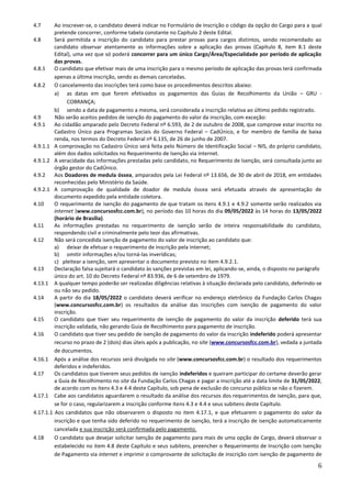 6
4.7 Ao inscrever-se, o candidato deverá indicar no Formulário de Inscrição o código da opção do Cargo para a qual
pretende concorrer, conforme tabela constante no Capítulo 2 deste Edital.
4.8 Será permitida a inscrição do candidato para prestar provas para cargos distintos, sendo recomendado ao
candidato observar atentamente as informações sobre a aplicação das provas (Capítulo 8, item 8.1 deste
Edital), uma vez que só poderá concorrer para um único Cargo/Área/Especialidade por período de aplicação
das provas.
4.8.1 O candidato que efetivar mais de uma inscrição para o mesmo período de aplicação das provas terá confirmada
apenas a última inscrição, sendo as demais canceladas.
4.8.2 O cancelamento das inscrições terá como base os procedimentos descritos abaixo:
a) as datas em que forem efetivados os pagamentos das Guias de Recolhimento da União – GRU -
COBRANÇA;
b) sendo a data de pagamento a mesma, será considerada a inscrição relativa ao último pedido registrado.
4.9 Não serão aceitos pedidos de isenção do pagamento do valor da inscrição, com exceção:
4.9.1 Ao cidadão amparado pelo Decreto Federal nº 6.593, de 2 de outubro de 2008, que comprove estar inscrito no
Cadastro Único para Programas Sociais do Governo Federal – CadÚnico, e for membro de família de baixa
renda, nos termos do Decreto Federal nº 6.135, de 26 de junho de 2007.
4.9.1.1 A comprovação no Cadastro Único será feita pelo Número de Identificação Social – NIS, do próprio candidato,
além dos dados solicitados no Requerimento de Isenção via internet.
4.9.1.2 A veracidade das informações prestadas pelo candidato, no Requerimento de Isenção, será consultada junto ao
órgão gestor do CadÚnico.
4.9.2 Aos Doadores de medula óssea, amparados pela Lei Federal nº 13.656, de 30 de abril de 2018, em entidades
reconhecidas pelo Ministério da Saúde.
4.9.2.1 A comprovação de qualidade de doador de medula óssea será efetuada através de apresentação de
documento expedido pela entidade coletora.
4.10 O requerimento de isenção do pagamento de que tratam os itens 4.9.1 e 4.9.2 somente serão realizados via
internet (www.concursosfcc.com.br), no período das 10 horas do dia 09/05/2022 às 14 horas do 13/05/2022
(horário de Brasília).
4.11 As informações prestadas no requerimento de isenção serão de inteira responsabilidade do candidato,
respondendo civil e criminalmente pelo teor das afirmativas.
4.12 Não será concedida isenção de pagamento do valor de inscrição ao candidato que:
a) deixar de efetuar o requerimento de inscrição pela internet;
b) omitir informações e/ou torná-las inverídicas;
c) pleitear a isenção, sem apresentar o documento previsto no item 4.9.2.1.
4.13 Declaração falsa sujeitará o candidato às sanções previstas em lei, aplicando-se, ainda, o disposto no parágrafo
único do art. 10 do Decreto Federal nº 83.936, de 6 de setembro de 1979.
4.13.1 A qualquer tempo poderão ser realizadas diligências relativas à situação declarada pelo candidato, deferindo-se
ou não seu pedido.
4.14 A partir do dia 18/05/2022 o candidato deverá verificar no endereço eletrônico da Fundação Carlos Chagas
(www.concursosfcc.com.br) os resultados da análise das inscrições com isenção de pagamento do valor
inscrição.
4.15 O candidato que tiver seu requerimento de isenção de pagamento do valor da inscrição deferido terá sua
inscrição validada, não gerando Guia de Recolhimento para pagamento de inscrição.
4.16 O candidato que tiver seu pedido de isenção de pagamento do valor da inscrição indeferido poderá apresentar
recurso no prazo de 2 (dois) dias úteis após a publicação, no site (www.concursosfcc.com.br), vedada a juntada
de documentos.
4.16.1 Após a análise dos recursos será divulgada no site (www.concursosfcc.com.br) o resultado dos requerimentos
deferidos e indeferidos.
4.17 Os candidatos que tiverem seus pedidos de isenção indeferidos e queiram participar do certame deverão gerar
a Guia de Recolhimento no site da Fundação Carlos Chagas e pagar a inscrição até a data limite de 31/05/2022,
de acordo com os itens 4.3 e 4.4 deste Capítulo, sob pena de exclusão do concurso público se não o fizerem.
4.17.1 Cabe aos candidatos aguardarem o resultado da análise dos recursos dos requerimentos de isenção, para que,
se for o caso, regularizarem a inscrição conforme itens 4.3 e 4.4 e seus subitens deste Capítulo.
4.17.1.1 Aos candidatos que não observarem o disposto no item 4.17.1, e que efetuarem o pagamento do valor da
inscrição e que tenha sido deferido no requerimento de isenção, terá a inscrição de isenção automaticamente
cancelada e sua inscrição será confirmada pelo pagamento.
4.18 O candidato que desejar solicitar isenção de pagamento para mais de uma opção de Cargo, deverá observar o
estabelecido no item 4.8 deste Capítulo e seus subitens, preencher o Requerimento de Inscrição com Isenção
de Pagamento via internet e imprimir o comprovante de solicitação de inscrição com isenção de pagamento de
 