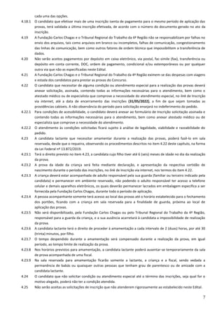 7
cada uma das opções.
4.18.1 O candidato que efetivar mais de uma inscrição isenta de pagamento para o mesmo período de aplicação das
provas, terá validada a última inscrição efetivada, de acordo com o número do documento gerado no ato da
inscrição.
4.19 A Fundação Carlos Chagas e o Tribunal Regional do Trabalho da 4ª Região não se responsabilizam por falhas no
envio dos arquivos, tais como arquivos em branco ou incompletos, falhas de comunicação, congestionamento
das linhas de comunicação, bem como outros fatores de ordem técnica que impossibilitem a transferência de
dados.
4.20 Não serão aceitos pagamentos por depósito em caixa eletrônico, via postal, fac-símile (fax), transferência ou
depósito em conta corrente, DOC, ordem de pagamento, condicional e/ou extemporâneos ou por qualquer
outra via que não as especificadas neste Edital.
4.21 A Fundação Carlos Chagas e o Tribunal Regional do Trabalho da 4ª Região eximem-se das despesas com viagens
e estada dos candidatos para prestar as provas do Concurso.
4.22 O candidato que necessitar de alguma condição ou atendimento especial para a realização das provas deverá
anexar solicitação, assinada, contendo todas as informações necessárias para o atendimento, bem como o
atestado médico ou de especialista que comprove a necessidade do atendimento especial, no link de Inscrição
via internet, até a data de encerramento das inscrições (31/05/2022), a fim de que sejam tomadas as
providências cabíveis. A não observância do período para solicitação ensejará no indeferimento do pedido.
4.22.1 Para condições de acessibilidade, o candidato deverá anexar ao formulário de Inscrição solicitação assinada e
contendo todas as informações necessárias para o atendimento, bem como anexar atestado médico ou de
especialista que comprove a necessidade do atendimento.
4.22.2 O atendimento às condições solicitadas ficará sujeito à análise de legalidade, viabilidade e razoabilidade do
pedido.
4.23 A candidata lactante que necessitar amamentar durante a realização das provas, poderá fazê-lo em sala
reservada, desde que o requeira, observando os procedimentos descritos no item 4.22 deste capítulo, na forma
da Lei Federal nº 13.872/2019.
4.23.1 Terá o direito previsto no item 4.23, a candidata cujo filho tiver até 6 (seis) meses de idade no dia da realização
da prova.
4.23.2 A prova da idade da criança será feita mediante declaração, e apresentação da respectiva certidão de
nascimento durante o período das inscrições, no link de Inscrição via internet, nos termos do item 4.22.
4.23.3 A criança deverá estar acompanhada de adulto responsável pela sua guarda (familiar ou terceiro indicado pela
candidata) e permanecer em ambiente reservado, não podendo o adulto responsável ter acesso a telefone
celular e demais aparelhos eletrônicos, os quais deverão permanecer lacrados em embalagem específica a ser
fornecida pela Fundação Carlos Chagas, durante todo o período de aplicação.
4.23.4 A pessoa acompanhante somente terá acesso ao local das provas até o horário estabelecido para o fechamento
dos portões, ficando com a criança em sala reservada para a finalidade de guarda, próxima ao local de
aplicação das provas.
4.23.5 Não será disponibilizado, pela Fundação Carlos Chagas ou pelo Tribunal Regional do Trabalho da 4ª Região,
responsável para a guarda da criança, e a sua ausência acarretará à candidata a impossibilidade de realização
da prova.
4.23.6 A candidata lactante terá o direito de proceder à amamentação a cada intervalo de 2 (duas) horas, por até 30
(trinta) minutos, por filho.
4.23.7 O tempo despendido durante a amamentação será compensado durante a realização da prova, em igual
período, ao tempo limite de realização da prova.
4.23.8 Nos horários previstos para amamentação, a candidata lactante poderá ausentar-se temporariamente da sala
de prova acompanhada de uma fiscal.
4.23.9 Na sala reservada para amamentação ficarão somente a lactante, a criança e a fiscal, sendo vedada a
permanência de babás ou quaisquer outras pessoas que tenham grau de parentesco ou de amizade com a
candidata lactante.
4.24 O candidato que não solicitar condição ou atendimento especial até o término das inscrições, seja qual for o
motivo alegado, poderá não ter a condição atendida.
4.25 Não serão aceitas as solicitações de inscrição que não atenderem rigorosamente ao estabelecido neste Edital.
 