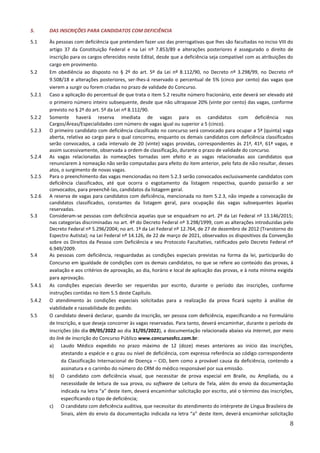 8
5. DAS INSCRIÇÕES PARA CANDIDATOS COM DEFICIÊNCIA
5.1 Às pessoas com deficiência que pretendam fazer uso das prerrogativas que lhes são facultadas no inciso VIII do
artigo 37 da Constituição Federal e na Lei nº 7.853/89 e alterações posteriores é assegurado o direito de
inscrição para os cargos oferecidos neste Edital, desde que a deficiência seja compatível com as atribuições do
cargo em provimento.
5.2 Em obediência ao disposto no § 2º do art. 5º da Lei nº 8.112/90, no Decreto nº 3.298/99, no Decreto nº
9.508/18 e alterações posteriores, ser-lhes-á reservado o percentual de 5% (cinco por cento) das vagas que
vierem a surgir ou forem criadas no prazo de validade do Concurso.
5.2.1 Caso a aplicação do percentual de que trata o item 5.2 resulte número fracionário, este deverá ser elevado até
o primeiro número inteiro subsequente, desde que não ultrapasse 20% (vinte por cento) das vagas, conforme
previsto no § 2º do art. 5º da Lei nº 8.112/90.
5.2.2 Somente haverá reserva imediata de vagas para os candidatos com deficiência nos
Cargos/Áreas/Especialidades com número de vagas igual ou superior a 5 (cinco).
5.2.3 O primeiro candidato com deficiência classificado no concurso será convocado para ocupar a 5ª (quinta) vaga
aberta, relativa ao cargo para o qual concorreu, enquanto os demais candidatos com deficiência classificados
serão convocados, a cada intervalo de 20 (vinte) vagas providas, correspondentes às 21ª, 41ª, 61ª vagas, e
assim sucessivamente, observada a ordem de classificação, durante o prazo de validade do concurso.
5.2.4 As vagas relacionadas às nomeações tornadas sem efeito e as vagas relacionadas aos candidatos que
renunciarem à nomeação não serão computadas para efeito do item anterior, pelo fato de não resultar, desses
atos, o surgimento de novas vagas.
5.2.5 Para o preenchimento das vagas mencionadas no item 5.2.3 serão convocados exclusivamente candidatos com
deficiência classificados, até que ocorra o esgotamento da listagem respectiva, quando passarão a ser
convocados, para preenchê-las, candidatos da listagem geral.
5.2.6 A reserva de vagas para candidatos com deficiência, mencionada no item 5.2.3, não impede a convocação de
candidatos classificados, constantes da listagem geral, para ocupação das vagas subsequentes àquelas
reservadas.
5.3 Consideram-se pessoas com deficiência aquelas que se enquadram no art. 2º da Lei Federal nº 13.146/2015;
nas categorias discriminadas no art. 4º do Decreto Federal nº 3.298/1999, com as alterações introduzidas pelo
Decreto Federal nº 5.296/2004; no art. 1º da Lei Federal nº 12.764, de 27 de dezembro de 2012 (Transtorno do
Espectro Autista); na Lei Federal nº 14.126, de 22 de março de 2021, observados os dispositivos da Convenção
sobre os Direitos da Pessoa com Deficiência e seu Protocolo Facultativo, ratificados pelo Decreto Federal nº
6.949/2009.
5.4 As pessoas com deficiência, resguardadas as condições especiais previstas na forma da lei, participarão do
Concurso em igualdade de condições com os demais candidatos, no que se refere ao conteúdo das provas, à
avaliação e aos critérios de aprovação, ao dia, horário e local de aplicação das provas, e à nota mínima exigida
para aprovação.
5.4.1 As condições especiais deverão ser requeridas por escrito, durante o período das inscrições, conforme
instruções contidas no item 5.5 deste Capítulo.
5.4.2 O atendimento às condições especiais solicitadas para a realização da prova ficará sujeito à análise de
viabilidade e razoabilidade do pedido.
5.5 O candidato deverá declarar, quando da inscrição, ser pessoa com deficiência, especificando-a no Formulário
de Inscrição, e que deseja concorrer às vagas reservadas. Para tanto, deverá encaminhar, durante o período de
inscrições (do dia 09/05/2022 ao dia 31/05/2022), a documentação relacionada abaixo via Internet, por meio
do link de inscrição do Concurso Público www.concursosfcc.com.br:
a) Laudo Médico expedido no prazo máximo de 12 (doze) meses anteriores ao início das inscrições,
atestando a espécie e o grau ou nível de deficiência, com expressa referência ao código correspondente
da Classificação Internacional de Doença – CID, bem como a provável causa da deficiência, contendo a
assinatura e o carimbo do número do CRM do médico responsável por sua emissão.
b) O candidato com deficiência visual, que necessitar de prova especial em Braile, ou Ampliada, ou a
necessidade de leitura de sua prova, ou software de Leitura de Tela, além do envio da documentação
indicada na letra “a” deste item, deverá encaminhar solicitação por escrito, até o término das inscrições,
especificando o tipo de deficiência;
c) O candidato com deficiência auditiva, que necessitar do atendimento do intérprete de Língua Brasileira de
Sinais, além do envio da documentação indicada na letra “a” deste item, deverá encaminhar solicitação
 