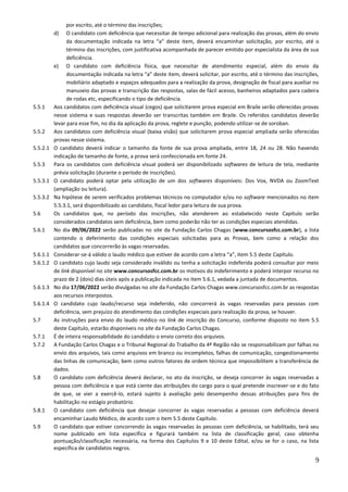 9
por escrito, até o término das inscrições;
d) O candidato com deficiência que necessitar de tempo adicional para realização das provas, além do envio
da documentação indicada na letra “a” deste item, deverá encaminhar solicitação, por escrito, até o
término das inscrições, com justificativa acompanhada de parecer emitido por especialista da área de sua
deficiência.
e) O candidato com deficiência física, que necessitar de atendimento especial, além do envio da
documentação indicada na letra “a” deste item, deverá solicitar, por escrito, até o término das inscrições,
mobiliário adaptado e espaços adequados para a realização da prova, designação de fiscal para auxiliar no
manuseio das provas e transcrição das respostas, salas de fácil acesso, banheiros adaptados para cadeira
de rodas etc, especificando o tipo de deficiência.
5.5.1 Aos candidatos com deficiência visual (cegos) que solicitarem prova especial em Braile serão oferecidas provas
nesse sistema e suas respostas deverão ser transcritas também em Braile. Os referidos candidatos deverão
levar para esse fim, no dia da aplicação da prova, reglete e punção, podendo utilizar-se de soroban.
5.5.2 Aos candidatos com deficiência visual (baixa visão) que solicitarem prova especial ampliada serão oferecidas
provas nesse sistema.
5.5.2.1 O candidato deverá indicar o tamanho da fonte de sua prova ampliada, entre 18, 24 ou 28. Não havendo
indicação de tamanho de fonte, a prova será confeccionada em fonte 24.
5.5.3 Para os candidatos com deficiência visual poderá ser disponibilizado softwares de leitura de tela, mediante
prévia solicitação (durante o período de inscrições).
5.5.3.1 O candidato poderá optar pela utilização de um dos softwares disponíveis: Dos Vox, NVDA ou ZoomText
(ampliação ou leitura).
5.5.3.2 Na hipótese de serem verificados problemas técnicos no computador e/ou no software mencionados no item
5.5.3.1, será disponibilizado ao candidato, fiscal ledor para leitura de sua prova.
5.6 Os candidatos que, no período das inscrições, não atenderem ao estabelecido neste Capítulo serão
considerados candidatos sem deficiência, bem como poderão não ter as condições especiais atendidas.
5.6.1 No dia 09/06/2022 serão publicadas no site da Fundação Carlos Chagas (www.concursosfcc.com.br), a lista
contendo o deferimento das condições especiais solicitadas para as Provas, bem como a relação dos
candidatos que concorrerão às vagas reservadas.
5.6.1.1 Considerar-se-á válido o laudo médico que estiver de acordo com a letra “a”, item 5.5 deste Capítulo.
5.6.1.2 O candidato cujo laudo seja considerado inválido ou tenha a solicitação indeferida poderá consultar por meio
de link disponível no site www.concursosfcc.com.br os motivos do indeferimento e poderá interpor recurso no
prazo de 2 (dois) dias úteis após a publicação indicada no item 5.6.1, vedada a juntada de documentos.
5.6.1.3 No dia 17/06/2022 serão divulgadas no site da Fundação Carlos Chagas www.concursosfcc.com.br as respostas
aos recursos interpostos.
5.6.1.4 O candidato cujo laudo/recurso seja indeferido, não concorrerá às vagas reservadas para pessoas com
deficiência, sem prejuízo do atendimento das condições especiais para realização da prova, se houver.
5.7 As instruções para envio do laudo médico no link de inscrição do Concurso, conforme disposto no item 5.5
deste Capítulo, estarão disponíveis no site da Fundação Carlos Chagas.
5.7.1 É de inteira responsabilidade do candidato o envio correto dos arquivos.
5.7.2 A Fundação Carlos Chagas e o Tribunal Regional do Trabalho da 4ª Região não se responsabilizam por falhas no
envio dos arquivos, tais como arquivos em branco ou incompletos, falhas de comunicação, congestionamento
das linhas de comunicação, bem como outros fatores de ordem técnica que impossibilitem a transferência de
dados.
5.8 O candidato com deficiência deverá declarar, no ato da inscrição, se deseja concorrer às vagas reservadas a
pessoa com deficiência e que está ciente das atribuições do cargo para o qual pretende inscrever-se e do fato
de que, se vier a exercê-lo, estará sujeito à avaliação pelo desempenho dessas atribuições para fins de
habilitação no estágio probatório.
5.8.1 O candidato com deficiência que desejar concorrer às vagas reservadas a pessoas com deficiência deverá
encaminhar Laudo Médico, de acordo com o item 5.5 deste Capítulo.
5.9 O candidato que estiver concorrendo às vagas reservadas às pessoas com deficiência, se habilitado, terá seu
nome publicado em lista específica e figurará também na lista de classificação geral, caso obtenha
pontuação/classificação necessária, na forma dos Capítulos 9 e 10 deste Edital, e/ou se for o caso, na lista
específica de candidatos negros.
 