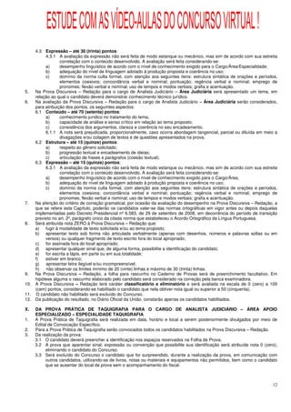 ESTUDE COM AS VÍDEO-AULAS DO CONCURSO VIRTUAL !
    4.3 Expressão – até 30 (trinta) pontos:
         4.3.1 A avaliação da expressão não será feita de modo estanque ou mecânico, mas sim de acordo com sua estreita
                 correlação com o conteúdo desenvolvido. A avaliação será feita considerando-se:
         a)      desempenho linguístico de acordo com o nível de conhecimento exigido para o Cargo/Área/Especialidade;
         b)      adequação do nível de linguagem adotado à produção proposta e coerência no uso;
         c)      domínio da norma culta formal, com atenção aos seguintes itens: estrutura sintática de orações e períodos,
                 elementos coesivos; concordância verbal e nominal; pontuação; regência verbal e nominal; emprego de
                 pronomes; flexão verbal e nominal; uso de tempos e modos verbais; grafia e acentuação.
5.  Na Prova Discursiva – Redação para o cargo de Analista Judiciário – Área Judiciária será apresentado um tema, em
    relação ao qual o candidato deverá demonstrar conhecimento técnico jurídico.
6.  Na avaliação da Prova Discursiva – Redação para o cargo de Analista Judiciário – Área Judiciária serão considerados,
    para atribuição dos pontos, os seguintes aspectos:
    6.1 Conteúdo – até 70 (setenta) pontos:
         a)      conhecimento jurídico no tratamento do tema;
         b)      capacidade de análise e senso crítico em relação ao tema proposto;
         c)      consistência dos argumentos, clareza e coerência no seu encadeamento.
         6.1.1 A nota será prejudicada, proporcionalmente, caso ocorra abordagem tangencial, parcial ou diluída em meio a
                 divagações e/ou colagem de textos e de questões apresentados na prova.
    6.2 Estrutura – até 15 (quinze) pontos:
         a)      respeito ao gênero solicitado;
         b)      progressão textual e encadeamento de ideias;
         c)      articulação de frases e parágrafos (coesão textual).
    6.3 Expressão – até 15 (quinze) pontos:
         6.3.1 A avaliação da expressão não será feita de modo estanque ou mecânico, mas sim de acordo com sua estreita
                 correlação com o conteúdo desenvolvido. A avaliação será feita considerando-se:
         a)      desempenho linguístico de acordo com o nível de conhecimento exigido para o Cargo/Área;
         b)      adequação do nível de linguagem adotado à produção proposta e coerência no uso;
         c)      domínio da norma culta formal, com atenção aos seguintes itens: estrutura sintática de orações e períodos,
                 elementos coesivos; concordância verbal e nominal; pontuação; regência verbal e nominal; emprego de
                 pronomes; flexão verbal e nominal; uso de tempos e modos verbais; grafia e acentuação.
7.  Na aferição do critério de correção gramatical, por ocasião da avaliação do desempenho na Prova Discursiva – Redação, a
    que se refere este Capítulo, poderão os candidatos valer-se das normas ortográficas em vigor antes ou depois daquelas
    implementadas pelo Decreto Presidencial nº 6.583, de 29 de setembro de 2008, em decorrência do período de transição
    previsto no art. 2º, parágrafo único da citada norma que estabeleceu o Acordo Ortográfico da Língua Portuguesa.
8.  Será atribuída nota ZERO à Prova Discursiva – Redação que:
    a) fugir à modalidade de texto solicitada e/ou ao tema proposto;
    b) apresentar texto sob forma não articulada verbalmente (apenas com desenhos, números e palavras soltas ou em
         versos) ou qualquer fragmento de texto escrito fora do local apropriado;
    c)   for assinada fora do local apropriado;
    d) apresentar qualquer sinal que, de alguma forma, possibilite a identificação do candidato;
    e) for escrita a lápis, em parte ou em sua totalidade;
    f)   estiver em branco;
    g)   apresentar letra ilegível e/ou incompreensível;
    h)   não observar os limites mínimo de 20 (vinte) linhas e máximo de 30 (trinta) linhas.
9.  Na Prova Discursiva – Redação, a folha para rascunho no Caderno de Provas será de preenchimento facultativo. Em
    hipótese alguma o rascunho elaborado pelo candidato será considerado na correção pela banca examinadora.
10. A Prova Discursiva – Redação terá caráter classificatório e eliminatório e será avaliada na escala de 0 (zero) a 100
    (cem) pontos, considerando-se habilitado o candidato que nela obtiver nota igual ou superior a 50 (cinquenta).
11. O candidato não habilitado será excluído do Concurso.
12. Da publicação do resultado, no Diário Oficial da União, constarão apenas os candidatos habilitados.

X.   DA PROVA PRÁTICA DE TAQUIGRAFIA PARA O CARGO DE ANALISTA JUDICIÁRIO – ÁREA APOIO
     ESPECIALIZADO – ESPECIALIDADE TAQUIGRAFIA
1.   A Prova Prática de Taquigrafia será realizada em data, horário e local a serem posteriormente divulgados por meio de
     Edital de Convocação Específico.
2.   Para a Prova Prática de Taquigrafia serão convocados todos os candidatos habilitados na Prova Discursiva – Redação.
3.   Da realização da prova:
     3.1 O candidato deverá preencher a identificação nos espaços reservados na Folha de Prova.
     3.2 A prova que aparentar sinal, expressão ou convenção que possibilite sua identificação será atribuída nota 0 (zero),
          eliminando o candidato do Concurso.
     3.3 Será excluído do Concurso o candidato que for surpreendido, durante a realização da prova, em comunicação com
          outros candidatos, utilizando-se de livros, notas ou materiais e equipamentos não permitidos, bem como o candidato
          que se ausentar do local de prova sem o acompanhamento do fiscal.



                                                                                                                         12
 