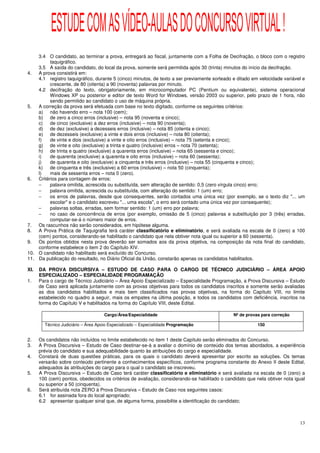ESTUDE COM AS VÍDEO-AULAS DO CONCURSO VIRTUAL !
    3.4 O candidato, ao terminar a prova, entregará ao fiscal, juntamente com a Folha de Decifração, o bloco com o registro
          taquigráfico.
    3.5 A saída do candidato, do local da prova, somente será permitida após 30 (trinta) minutos do início da decifração.
4.  A prova consistirá em:
    4.1 registro taquigráfico, durante 5 (cinco) minutos, de texto a ser previamente sorteado e ditado em velocidade variável e
          crescente, de 80 (oitenta) a 90 (noventa) palavras por minuto.
    4.2 decifração do texto, obrigatoriamente, em microcomputador PC (Pentium ou equivalente), sistema operacional
          Windows XP ou posterior e editor de texto Word for Windows, versão 2003 ou superior, pelo prazo de 1 hora, não
          sendo permitido ao candidato o uso de máquina própria.
5.  A correção da prova será efetuada com base no texto digitado, conforme os seguintes critérios:
    a) não havendo erro – nota 100 (cem);
    b) de zero a cinco erros (inclusive) – nota 95 (noventa e cinco);
    c)    de cinco (exclusive) a dez erros (inclusive) – nota 90 (noventa);
    d) de dez (exclusive) a dezesseis erros (inclusive) – nota 85 (oitenta e cinco);
    e) de dezesseis (exclusive) a vinte e dois erros (inclusive) – nota 80 (oitenta);
    f)    de vinte e dois (exclusive) a vinte e oito erros (inclusive) – nota 75 (setenta e cinco);
    g) de vinte e oito (exclusive) a trinta e quatro (inclusive) erros – nota 70 (setenta);
    h) de trinta e quatro (exclusive) a quarenta erros (inclusive) – nota 65 (sessenta e cinco);
    i)    de quarenta (exclusive) a quarenta e oito erros (inclusive) – nota 60 (sessenta);
    j)    de quarenta e oito (exclusive) a cinquenta e três erros (inclusive) – nota 55 (cinquenta e cinco);
    k)    de cinquenta e três (exclusive) a 60 erros (inclusive) – nota 50 (cinquenta);
    l)    mais de sessenta erros – nota 0 (zero).
6.  Critérios para contagem de erros:
    −     palavra omitida, acrescida ou substituída, sem alteração de sentido: 0,5 (zero vírgula cinco) erro;
    −     palavra omitida, acrescida ou substituída, com alteração do sentido: 1 (um) erro;
    −     os erros de palavras, desde que consequentes, serão contados uma única vez (por exemplo, se o texto diz "... um
          escolar" e o candidato escreveu "... uma escola", o erro será contado uma única vez por consequente);
    −     palavras soltas, erradas, sem formar sentido: 1 (um) erro por palavra;
    −     no caso de concorrência de erros (por exemplo, omissão de 5 (cinco) palavras e substituição por 3 (três) erradas,
          computar-se-á o número maior de erros.
7.  Os rascunhos não serão considerados, em hipótese alguma.
8.  A Prova Prática de Taquigrafia terá caráter classificatório e eliminatório, e será avaliada na escala de 0 (zero) a 100
    (cem) pontos, considerando-se habilitado o candidato que nela obtiver nota igual ou superior a 60 (sessenta).
9.  Os pontos obtidos nesta prova deverão ser somados aos da prova objetiva, na composição da nota final do candidato,
    conforme estabelece o item 2 do Capítulo XIV.
10. O candidato não habilitado será excluído do Concurso.
11. Da publicação do resultado, no Diário Oficial da União, constarão apenas os candidatos habilitados.

XI.   DA PROVA DISCURSIVA – ESTUDO DE CASO PARA O CARGO DE TÉCNICO JUDICIÁRIO – ÁREA APOIO
      ESPECIALIZADO – ESPECIALIDADE PROGRAMAÇÃO
1.    Para o cargo de Técnico Judiciário – Área Apoio Especializado – Especialidade Programação, a Prova Discursiva – Estudo
      de Caso será aplicada juntamente com as provas objetivas para todos os candidatos inscritos e somente serão avaliadas
      as dos candidatos habilitados e mais bem classificados nas provas objetivas, na forma do Capítulo VIII, no limite
      estabelecido no quadro a seguir, mais os empates na última posição, e todos os candidatos com deficiência, inscritos na
      forma do Capítulo V e habilitados na forma do Capítulo VIII, deste Edital.

                                     Cargo/Área/Especialidade                                  Nº de provas para correção

        Técnico Judiciário – Área Apoio Especializado – Especialidade Programação                         150


2.    Os candidatos não incluídos no limite estabelecido no item 1 deste Capítulo serão eliminados do Concurso.
3.    A Prova Discursiva – Estudo de Caso destinar-se-á a avaliar o domínio de conteúdo dos temas abordados, a experiência
      prévia do candidato e sua adequabilidade quanto às atribuições do cargo e especialidade.
4.    Constará de duas questões práticas, para os quais o candidato deverá apresentar por escrito as soluções. Os temas
      versarão sobre conteúdo pertinente a conhecimentos específicos, conforme programa constante do Anexo II deste Edital,
      adequados às atribuições do cargo para o qual o candidato se inscreveu.
5.    A Prova Discursiva – Estudo de Caso terá caráter classificatório e eliminatório e será avaliada na escala de 0 (zero) a
      100 (cem) pontos, obedecidos os critérios de avaliação, considerando-se habilitado o candidato que nela obtiver nota igual
      ou superior a 50 (cinquenta).
6.    Será atribuída nota ZERO à Prova Discursiva – Estudo de Caso nos seguintes casos:
      6.1 for assinada fora do local apropriado;
      6.2 apresentar qualquer sinal que, de alguma forma, possibilite a identificação do candidato;



                                                                                                                             13
 