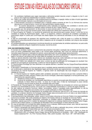 ESTUDE COM AS VÍDEO-AULAS DO CONCURSO VIRTUAL !
     5.1 Os candidatos habilitados para vagas reservadas a deficientes também deverão cumprir o disposto no item 5, sem
          prejuízo das exigências estabelecidas no Capítulo V deste Edital.
     5.2 Dado o seu caráter eliminatório, o não comparecimento do candidato à inspeção médica na data e horário agendados
          pela Administração implicará a sua eliminação do Concurso.
     5.3 A Administração convocará os candidatos para a inspeção médica constante do item 5 e os informará dos exames
          laboratoriais e complementares, a serem por eles apresentados naquela ocasião.
          5.3.1 Os exames laboratoriais e complementares serão realizados às expensas dos candidatos e servirão como
                 elementos subsidiários à inspeção médica constante do item 5 deste Capítulo.
6.   Os candidatos que não apresentarem os documentos no prazo previsto pela Lei nº 8.112/90, com a alteração da Lei nº
     9.527/97, bem como os que não tomarem posse, terão tornados sem efeitos seus respectivos atos de nomeação.
7.   O Tribunal Superior do Trabalho, no momento do recebimento dos documentos para a posse, afixará 1 (uma) foto 3x4 do
     candidato no Cartão de Autenticação Digital - CAD e, na sequência, coletará a assinatura do candidato e procederá à
     autenticação digital no Cartão para confirmação dos dados digitais e/ou assinaturas solicitadas no dia da realização das
     Provas.
8.   A falta de comprovação de quaisquer dos requisitos para investidura até a data da posse ou a prática de falsidade
     ideológica em prova documental tornará sem efeito o respectivo ato de nomeação do candidato, sem prejuízo das sanções
     legais cabíveis.
9.   As certidões/atestados que apresentarem ocorrências deverão ser acompanhadas de certidões explicativas, as quais serão
     analisadas, podendo configurar impedimento de posse, nos termos da lei.

XVIII. DAS DISPOSIÇÕES FINAIS
1.    A inscrição do candidato implicará o conhecimento das presentes instruções e aceitação das condições do Concurso, tais
      como se acham estabelecidas neste Edital e nas normas legais pertinentes, bem como em eventuais aditamentos e
      instruções específicas para a realização do certame, acerca das quais não poderá alegar desconhecimento.
2.    A legislação com vigência após a data de publicação deste Edital, bem como as alterações em dispositivos constitucionais,
      legais e normativos a ela posteriores não serão objeto de avaliação nas provas do Concurso.
3.    Todos os cálculos descritos neste Edital, relativos aos resultados das provas, serão realizados com duas casas decimais,
      arredondando-se para cima sempre que a terceira casa decimal for maior ou igual a cinco.
4.    O Concurso Público terá validade de 2 (dois) anos, a contar da data da publicação da homologação do resultado final,
      podendo ser prorrogado por igual período, a critério do Tribunal Superior do Trabalho.
5.    O Tribunal poderá homologar por atos diferentes e em épocas distintas o resultado final dos Cargos/Áreas/Especialidades
      deste Concurso.
6.    A aprovação e classificação no Concurso geram para o candidato apenas expectativa de direito à nomeação, ficando este
      ato condicionado à observância das disposições legais pertinentes (ainda que supervenientes), ao exclusivo interesse e
      conveniência do Tribunal Superior do Trabalho, à rigorosa ordem de classificação das duas listagens e ao prazo de
      validade do Concurso.
      6.1 O Tribunal Superior do Trabalho poderá ceder candidatos aprovados no Concurso de que trata o presente Edital a
            outros órgãos do Poder Judiciário Federal, para fins de nomeação, observada a legislação e normas pertinentes, com
            observância dos requisitos abaixo:
            a) obediência à estrita ordem de classificação;
            b) anuência do candidato, por manifestação espontânea ou quando convocado pela Administração, via Edital a ser
                  publicado no Diário Oficial da União, no prazo de 10 (dez) dias. A falta de manifestação no prazo referido
                  constituirá renúncia tácita ao direito de nomeação pelo outro órgão.
7.    O Presidente do Tribunal Superior do Trabalho reserva-se o direito de proceder às nomeações em número que atenda ao
      interesse e às necessidades do serviço, de acordo com a disponibilidade orçamentária e o número de vagas existentes.
8.    Os atos relativos ao presente Concurso, editais, convocações, avisos e resultados serão disponibilizados no site da
      Fundação Carlos Chagas (www.concursosfcc.com.br) e serão publicados no Diário Oficial da União.
9.    Ficarão disponíveis o boletim de desempenho do candidato para consulta por meio do CPF e do número de inscrição do
      candidato, no endereço eletrônico da Fundação Carlos Chagas www.concursosfcc.com.br em data a ser determinada no
      Edital de Resultado, a ser publicado no Diário Oficial da União.
10. O acompanhamento das publicações, editais, avisos e comunicados referentes ao Concurso Público é de responsabilidade
      exclusiva do candidato. Não serão prestadas por telefone informações relativas ao resultado do Concurso Público.
11. Não serão fornecidos atestados, declarações, certificados ou certidões relativos à habilitação, classificação ou nota de
      candidatos, valendo para tal fim o boletim de desempenho disponível no endereço eletrônico da Fundação Carlos Chagas,
      conforme item 9 deste Capítulo, e a publicação do Resultado Final e homologação no Diário Oficial da União.
12. Em caso de alteração e/ou correção dos dados pessoais (nome, endereço, telefone para contato, sexo, data de nascimento
      etc.) constantes no Formulário de Inscrição, o candidato deverá:
      12.1 Efetuar a atualização dos dados pessoais até o terceiro dia útil após a aplicação das provas, conforme estabelecido
            no item 5 do Capítulo VII deste Edital, por meio do site www.concursosfcc.com.br.
      12.2 Após o prazo estabelecido no item 12.1 até a homologação dos Resultados, encaminhar via Sedex ou Aviso de
            Recebimento (AR), à Fundação Carlos Chagas (Serviço de Atendimento ao Candidato – SAC – Ref.: Atualização de
            Dados Cadastrais/TST – Av. Prof. Francisco Morato, 1565, Jardim Guedala – São Paulo – SP – CEP 05513-900).




                                                                                                                            18
 
