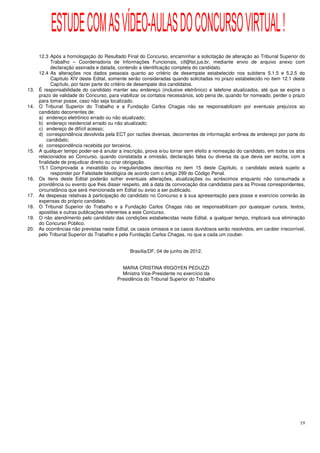 ESTUDE COM AS VÍDEO-AULAS DO CONCURSO VIRTUAL !
      12.3 Após a homologação do Resultado Final do Concurso, encaminhar a solicitação de alteração ao Tribunal Superior do
             Trabalho – Coordenadoria de Informações Funcionais, cif@tst.jus.br, mediante envio de arquivo anexo com
             declaração assinada e datada, contendo a identificação completa do candidato.
      12.4 As alterações nos dados pessoais quanto ao critério de desempate estabelecido nos subitens 5.1.5 e 5.2.5 do
             Capítulo XIV deste Edital, somente serão consideradas quando solicitadas no prazo estabelecido no item 12.1 deste
             Capítulo, por fazer parte do critério de desempate dos candidatos.
13.   É responsabilidade do candidato manter seu endereço (inclusive eletrônico) e telefone atualizados, até que se expire o
      prazo de validade do Concurso, para viabilizar os contatos necessários, sob pena de, quando for nomeado, perder o prazo
      para tomar posse, caso não seja localizado.
14.   O Tribunal Superior do Trabalho e a Fundação Carlos Chagas não se responsabilizam por eventuais prejuízos ao
      candidato decorrentes de:
      a) endereço eletrônico errado ou não atualizado;
      b) endereço residencial errado ou não atualizado;
      c) endereço de difícil acesso;
      d) correspondência devolvida pela ECT por razões diversas, decorrentes de informação errônea de endereço por parte do
          candidato;
      e) correspondência recebida por terceiros.
15.   A qualquer tempo poder-se-á anular a inscrição, prova e/ou tornar sem efeito a nomeação do candidato, em todos os atos
      relacionados ao Concurso, quando constatada a omissão, declaração falsa ou diversa da que devia ser escrita, com a
      finalidade de prejudicar direito ou criar obrigação.
      15.1 Comprovada a inexatidão ou irregularidades descritas no item 15 deste Capítulo, o candidato estará sujeito a
             responder por Falsidade Ideológica de acordo com o artigo 299 do Código Penal.
16.   Os itens deste Edital poderão sofrer eventuais alterações, atualizações ou acréscimos enquanto não consumada a
      providência ou evento que lhes disser respeito, até a data da convocação dos candidatos para as Provas correspondentes,
      circunstância que será mencionada em Edital ou aviso a ser publicado.
17.   As despesas relativas à participação do candidato no Concurso e à sua apresentação para posse e exercício correrão às
      expensas do próprio candidato.
18.   O Tribunal Superior do Trabalho e a Fundação Carlos Chagas não se responsabilizam por quaisquer cursos, textos,
      apostilas e outras publicações referentes a este Concurso.
19.   O não atendimento pelo candidato das condições estabelecidas neste Edital, a qualquer tempo, implicará sua eliminação
      do Concurso Público.
20.   As ocorrências não previstas neste Edital, os casos omissos e os casos duvidosos serão resolvidos, em caráter irrecorrível,
      pelo Tribunal Superior do Trabalho e pela Fundação Carlos Chagas, no que a cada um couber.


                                                Brasília/DF, 04 de junho de 2012.


                                            MARIA CRISTINA IRIGOYEN PEDUZZI
                                            Ministra Vice-Presidente no exercício da
                                          Presidência do Tribunal Superior do Trabalho




                                                                                                                              19
 