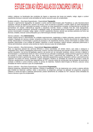 ESTUDE COM AS VÍDEO-AULAS DO CONCURSO VIRTUAL !
médico; colaborar na fiscalização das condições de higiene e segurança dos locais de trabalho; redigir, digitar e conferir
expedientes diversos e executar outras atividades de mesma natureza e grau de complexidade.

Analista Judiciário – Área Apoio Especializado – Especialidade Taquigrafia
Executar o apanhamento taquigráfico de sessões e outros eventos determinados pela Presidência ou pela Secretaria-Geral
Judiciária; executar as ligações dos "quartos" de serviço, incluir as leituras e proceder a revisão; digitar as notas taquigráficas
definitivas e conferi-las com a gravação da sessão; concatenar as notas taquigráficas revisadas, correspondentes ao período de
permanência em sessão, ordenando-as segundo a sequência ocorrida; revisar a redação final das notas taquigráficas,
observando a correção gramatical, verificando a legislação citada, as expressões latinas e estrangeiras, nomes de juristas ou
autores mencionados na sessão; redigir, digitar e conferir expedientes diversos; atender aos serviços judiciários da Corte nas
diversas unidades; executar outras atribuições que a Administração entender necessárias.

Técnico Judiciário – Área Administrativa
Prestar suporte técnico e administrativo às unidades organizacionais, magistrados e órgãos judicantes; executar trabalhos de
redação e digitação de natureza variada, revisando-os antes de sua entrega definitiva; arquivar documentos em geral; efetuar
tarefas relacionadas à movimentação e guarda de processos e de expedientes diversos; prestar informações ao público sobre
questões relacionadas a sua unidade de trabalho; classificar e autuar processos; realizar estudos, pesquisas preliminares e
rotinas administrativas; executar outras tarefas da mesma natureza e grau de complexidade.

Técnico Judiciário – Área Administrativa – Especialidade Segurança Judiciária
Atuar na segurança pessoal dos senhores Ministros e outras autoridades, em âmbito interno, com vistas a assegurar a
integridade física; realizar investigações preliminares; conduzir veículos automotores para atender os Ministros ou a segurança,
quando necessário, nos termos da legislação vigente e de acordo com as instruções recebidas; vistoriar veículos e registrar a
movimentação e o recolhimento tendo em vista o controle de sua utilização e localização; prestar primeiros socorros às vítimas
de sinistros e outras situações de risco; atuar na segurança física e patrimonial das instalações do TST, com vistas à
manutenção da ordem e garantia das normas vigentes, operando equipamentos quando necessário; verificar a permanência dos
vigilantes nos postos de serviço, prestando o apoio necessário; fiscalizar as atividades de controle de entrada e saída de
materiais, equipamentos e volumes das dependências do TST; executar ações de coordenação das atividades de prevenção e
combate a incêndio e outros sinistros; auxiliar no serviço do Gabinete, mediante determinação do Ministro; executar outras
atividades de mesma natureza e grau de complexidade.

Técnico Judiciário – Área Apoio Especializado – Especialidade Programação
Elaborar programas, distinguindo seus objetivos, módulos e interligações, a fim de implementar e/ou manter o sistema definido
pelo Analista de Sistemas; codificar, testar e documentar os programas; participar da definição de programas; programar
utilitários e rotinas de apoio a sistemas operacionais; prestar atendimento às unidades do TST; executar outras atividades da
mesma natureza e grau de complexidade.




                                                                                                                                21
 