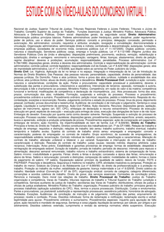 ESTUDE COM AS VÍDEO-AULAS DO CONCURSO VIRTUAL !
Nacional de Justiça; Superior Tribunal de Justiça; Tribunais Regionais Federais e Juízes Federais; Tribunais e Juízes do
Trabalho; Conselho Superior da Justiça do Trabalho. Funções essenciais à Justiça: Ministério Público; Advocacia Pública;
Advocacia e Defensoria Públicas. Ordem social: disposições gerais; da seguridade social. Direito Administrativo:
Administração pública: princípios básicos. Poderes administrativos: poder hierárquico, poder disciplinar, poder regulamentar,
poder de polícia, uso e abuso do poder. Serviços públicos: conceito e princípios; delegação: concessão, permissão e
autorização. Ato administrativo: conceito, requisitos e atributos; anulação, revogação e convalidação; discricionariedade e
vinculação. Organização administrativa: administração direta e indireta; centralizada e descentralizada; autarquias, fundações,
empresas públicas, sociedades de economia mista, consórcios públicos (Lei nº 11.107/2005). Órgãos públicos: conceito,
natureza e classificação. Servidores públicos: cargo, emprego e função públicos. Lei nº 8.112/1990 (Regime Jurídico dos
Servidores Públicos Civis da União e alterações): disposições preliminares, provimento, vacância, remoção, redistribuição e
substituição; direitos e vantagens: vencimento e remuneração; vantagens; férias; licenças; afastamentos; direito de petição;
regime disciplinar: deveres e proibições; acumulação; responsabilidades; penalidades. Processo administrativo (Lei nº
9.784/1999): disposições gerais, direitos e deveres dos administrados. Controle e responsabilização da administração: controle
administrativo; controle judicial; controle legislativo; responsabilidade civil do Estado. Lei nº 8.429/1992: disposições gerais; atos
de improbidade administrativa. Lei nº 11.416/2006, que dispõe sobre as carreiras do Poder Judiciário da União.
Direito Civil: Lei. Vigência. Aplicação da lei no tempo e no espaço. Integração e interpretação da lei. Lei de Introdução às
Normas do Direito Brasileiro. Das Pessoas: das pessoas naturais: personalidade, capacidade, direitos de personalidade; das
pessoas jurídicas. Do Domicílio. Fatos e atos jurídicos: forma e prova dos atos jurídicos; nulidade e anulabilidade dos atos
jurídicos; atos jurídicos ilícitos; abuso de direito; prescrição e decadência. Direito Processual Civil: Jurisdição e ação: conceito,
natureza e características; condições da ação. Partes e procuradores: capacidade processual e postulatória; deveres e
substituição das partes e procuradores. Litisconsórcio e assistência. Intervenção de terceiros: oposição, nomeação à autoria,
denunciação à lide e chamamento ao processo. Ministério Público. Competência: em razão do valor e da matéria; competência
funcional e territorial; modificações de competência e declaração de incompetência. Juiz. Atos processuais: forma dos atos;
prazos; comunicação dos atos; nulidades. Formação, suspensão e extinção do processo. Processo e procedimento;
procedimentos ordinário e sumário. Procedimento ordinário: petição inicial: requisitos, pedido e indeferimento. Resposta do réu:
contestação, exceções e reconvenção. Revelia. Julgamento conforme o estado do processo. Provas: ônus da prova; depoimento
pessoal; confissão; provas documental e testemunhal. Audiência: de conciliação e de instrução e julgamento. Sentença e coisa
julgada. Liquidação e cumprimento da sentença. Ação Civil Pública. Ação rescisória. Recursos: disposições gerais; apelação,
agravo de instrumento, agravo (art. 557, CPC), embargos de declaração e recurso extraordinário. Processo de execução:
execução em geral; espécies de execução – execução para entrega de coisa, execução das obrigações de fazer e de não fazer.
Embargos do devedor. Execução por quantia certa contra devedor solvente. Remição. Suspensão e extinção do processo de
execução. Processo cautelar; medidas cautelares: disposições gerais; procedimentos cautelares específicos: arresto, sequestro,
busca e apreensão, exibição e produção antecipada de provas. Procedimentos especiais: ação de consignação em pagamento;
embargos de terceiro; ação monitória. Da impenhorabilidade do bem de família (Lei nº 8.009/90). Direito do Trabalho:
Princípios e fontes do Direito do Trabalho. Direitos constitucionais dos trabalhadores (art. 7º da CF/1988). Relação de trabalho e
relação de emprego: requisitos e distinção; relações de trabalho lato sensu: trabalho autônomo, trabalho eventual, trabalho
temporário e trabalho avulso. Sujeitos do contrato de trabalho stricto sensu: empregado e empregador: conceito e
caracterização; poderes do empregador no contrato de trabalho. Grupo econômico; da sucessão de empregadores; da
responsabilidade solidária; terceirização. Contrato individual de trabalho: conceito, classificação e características. Alteração do
contrato de trabalho: alteração unilateral e bilateral; o jus variandi. Suspensão e interrupção do contrato de trabalho:
caracterização e distinção. Rescisão do contrato de trabalho: justas causas; rescisão indireta; dispensa arbitrária; culpa
recíproca; indenização. Aviso prévio. Estabilidade e garantias provisórias de emprego: formas de estabilidade; despedida e
reintegração de empregado estável. Duração do trabalho; jornada de trabalho; períodos de descanso; intervalo para repouso e
alimentação; descanso semanal remunerado; trabalho noturno e trabalho extraordinário; sistema de compensação de horas.
Salário mínimo: irredutibilidade e garantia. Férias: direito a férias e duração; concessão e época das férias; remuneração e
abono de férias. Salário e remuneração: conceito e distinções; composição do salário; modalidades de salário; formas e meios
de pagamento do salário; 13º salário. Equiparação salarial; princípio da igualdade de salário; desvio de função. FGTS e
PIS/PASEP. Prescrição e decadência. Segurança e medicina no trabalho: CIPA; atividades insalubres ou perigosas. Proteção ao
trabalho do menor; Estatuto da Criança e do Adolescente (Lei nº 8.069/90): do direito da profissionalização e à proteção no
trabalho. Proteção ao trabalho da mulher; estabilidade da gestante; licença maternidade e Lei nº 9.029/95. Direito coletivo do
trabalho: liberdade sindical (Convenção nº 87 da OIT); organização sindical: conceito de categoria; categoria diferenciada;
convenções e acordos coletivos de trabalho. Direito de greve; dos serviços essenciais. Comissões de conciliação prévia.
Renúncia e transação. Dano moral nas relações de trabalho. Direito Processual do Trabalho: Justiça do Trabalho:
organização e competência. Varas do Trabalho, tribunais regionais do trabalho e Tribunal Superior do Trabalho: jurisdição e
competência. Serviços auxiliares da justiça do trabalho: secretarias das Varas do Trabalho; distribuidores; oficiais de justiça e
oficiais de justiça avaliadores. Ministério Público do Trabalho: organização. Processo judiciário do trabalho: princípios gerais do
processo trabalhista (aplicação subsidiária do CPC). Atos, termos e prazos processuais. Distribuição. Custas e emolumentos.
Partes e procuradores; jus postulandi; substituição e representação processuais; assistência judiciária; honorários de advogado.
Nulidades. Exceções. Audiências: de conciliação, de instrução e de julgamento; notificação das partes; arquivamento do
processo; revelia e confissão. Provas. Dissídios individuais: forma de reclamação e notificação; reclamação escrita e verbal;
legitimidade para ajuizar. Procedimento ordinário e sumaríssimo. Procedimentos especiais: inquérito para apuração de falta
grave, ação rescisória e mandado de segurança. Sentença e coisa julgada; liquidação da sentença: por cálculo, por artigos e por
arbitramento. Dissídios coletivos: extensão, cumprimento e revisão da sentença normativa; efeito suspensivo. Execução:



                                                                                                                                   23
 