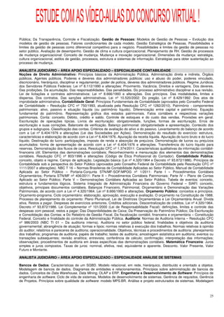 ESTUDE COM AS VÍDEO-AULAS DO CONCURSO VIRTUAL !
Pública; Da Transparência, Controle e Fiscalização. Gestão de Pessoas: Modelos de Gestão de Pessoas – Evolução dos
modelos de gestão de pessoas. Fatores condicionantes de cada modelo. Gestão Estratégica de Pessoas. Possibilidades e
limites da gestão de pessoas como diferencial competitivo para o negócio. Possibilidades e limites da gestão de pessoas no
setor público. Avaliação de desempenho. Gestão de clima e cultura organizacional. Planejamento de RH. Gestão de processos
de mudança organizacional: Conceito de mudança. Mudança e inovação organizacional. Dimensões da mudança: estratégia,
cultura organizacional, estilos de gestão, processos, estrutura e sistemas de informação. Estratégias para obter sustentação ao
processo de mudança.

ANALISTA JUDICIÁRIO – ÁREA APOIO ESPECIALIZADO – ESPECIALIDADE CONTABILIDADE
Noções de Direito Administrativo: Princípios básicos da Administração Pública. Administração direta e indireta. Órgãos
públicos. Agentes públicos. Poderes e deveres dos administradores públicos: uso e abuso do poder, poderes vinculado,
discricionário, hierárquico, disciplinar e regulamentar, poder de polícia, deveres dos administradores públicos. Regime Jurídicos
dos Servidores Públicos Federais: Lei nº 8.112/1990 e alterações: Provimento. Vacância. Direitos e vantagens. Dos deveres.
Das proibições. Da acumulação. Das responsabilidades. Das penalidades. Do processo administrativo disciplinar e sua revisão.
Lei de licitações e contratos administrativos: Lei nº 8.666/1993 e alterações. Dos princípios. Das modalidades, limites e
dispensa. Dos contratos. Das sanções administrativas. Lei nº 10.520/2002: Do pregão. Lei nº 8.429/1992: Dos atos de
improbidade administrativa. Contabilidade Geral: Princípios Fundamentais de Contabilidade (aprovados pelo Conselho Federal
de Contabilidade – Resolução CFC nº 750/1993, atualizada pela Resolução CFC nº 1282/2010). Patrimônio - componentes
patrimoniais: ativo, passivo e situação líquida (ou patrimônio líquido). Diferenciação entre capital e patrimônio. Equação
fundamental do patrimônio. Representação gráfica dos estados patrimoniais. Fatos contábeis e respectivas variações
patrimoniais. Conta: conceito. Débito, crédito e saldo. Controle de estoques e do custo das vendas. Provisões em geral.
Escrituração de operações típicas. Livros de escrituração: obrigatoriedade, funções, formas de escrituração. Erros de
escrituração e suas correções. Balancete de verificação. Balanço patrimonial: obrigatoriedade e apresentação. Conteúdo dos
grupos e subgrupos. Classificação das contas. Critérios de avaliação do ativo e do passivo. Levantamento do balanço de acordo
com a Lei nº 6.404/1976 e alterações (Lei das Sociedades por Ações). Demonstração do resultado do exercício: estrutura,
características e elaboração de acordo com a Lei nº 6.404/1976. Apuração da receita líquida. Apuração do lucro bruto e do lucro
líquido. Destinação do lucro: participações, imposto de renda e absorção de prejuízos. Demonstração de lucros ou prejuízos
acumulados: forma de apresentação de acordo com a Lei nº 6.404/1976 e alterações. Transferência do lucro líquido para
reservas. Demonstração dos fluxos de caixa. Resolução CFC nº 1.374/2011: Características qualitativas da informação contábil-
financeira útil; Elementos das demonstrações contábeis; Reconhecimento e mensuração dos elementos das demonstrações
contábeis. Resolução CFC nº 803/1996 e alterações (Código de Ética Profissional do Contador). Contabilidade Pública:
conceito, objeto e regime. Campo de aplicação. Legislação básica (Lei nº 4.320/1964 e Decreto nº 93.872/1986). Princípios de
Contabilidade sob a perspectiva do Setor Público (aprovados pelo Conselho Federal de Contabilidade pela Resolução CFC nº
1111/2007 e alterações). NBC T 16 – Normas Brasileiras de Contabilidade Aplicadas ao Setor Público. Manual de Contabilidade
Aplicada ao Setor Público – Portaria-Conjunta STN/MF-SOF/MPOG nº 1/2011: Parte I – Procedimentos Contábeis
Orçamentários; Portaria STN/MF nº 406/2011: Parte II – Procedimentos Contábeis Patrimoniais; Parte IV – Plano de Contas
Aplicado ao Setor Público; Parte V – Demonstrações Contábeis Aplicadas ao Setor Público. Tabela de eventos: conceito,
estrutura e fundamentos lógicos. Sistema Integrado de Administração Financeira do Governo Federal – SIAFI: conceito,
objetivos, principais documentos contábeis. Balanços Financeiro, Patrimonial, Orçamentário e Demonstração das Variações
Patrimoniais, de acordo com a Lei nº 4.320/1964. Lei nº 8.666/1993 e alterações. Orçamento Público: conceitos e princípios.
Orçamento-programa. Ciclo orçamentário: elaboração, aprovação, execução e avaliação. O orçamento na Constituição de 1988.
Processo de planejamento do orçamento: Plano Plurianual, Lei de Diretrizes Orçamentárias e Lei Orçamentária Anual. Dívida
ativa. Restos a pagar. Despesas de exercícios anteriores. Créditos adicionais. Descentralização de créditos. Lei nº 4.320/1964.
Decreto nº 93.872/1986. Lei Complementar nº 101/2000 (Lei de Responsabilidade Fiscal): definições, limites e controle das
despesas com pessoal; restos a pagar; Das Disponibilidades de Caixa; Da Preservação do Patrimônio Público; Da Escrituração
e Consolidação das Contas; e Do Relatório de Gestão Fiscal. Da fiscalização contábil, financeira e orçamentária – Constituição
Federal. Conceito e finalidade do controle da Administração Pública. Auditoria: Normas de Auditoria Interna – Resolução CFC
nº 986/2003 (NBC TI 01 – Da auditoria interna). Auditoria no setor público federal; finalidades e objetivos da auditoria
governamental; abrangência de atuação; formas e tipos; normas relativas à execução dos trabalhos. Normas relativas à opinião
do auditor; relatórios e pareceres de auditoria; operacionalidade. Objetivos, técnicas e procedimentos de auditoria: planejamento
dos trabalhos; programas de auditoria; papéis de trabalho; testes de auditoria; amostragem estatística em auditoria; eventos ou
transações subsequentes; revisão analítica; entrevista; conferência de cálculo; confirmação; interpretação das informações;
observações; procedimentos de auditoria em áreas específicas das demonstrações contábeis. Matemática Financeira: Juros
simples e juros compostos. Taxas de juros: nominal, efetiva, real, equivalente e aparente. Desconto. Valor Presente, Valor
Futuro e Montante.

ANALISTA JUDICIÁRIO – ÁREA APOIO ESPECIALIZADO – ESPECIALIDADE ANÁLISE DE SISTEMAS

Bancos de Dados: Características de um SGBD. Modelo relacional, em rede, hierárquico, distribuído e orientado a objetos.
Modelagem de bancos de dados. Diagramas de entidades e relacionamentos. Princípios sobre administração de bancos de
dados. Conceitos de Data Warehouse, Data Mining, OLAP e ERP. Engenharia e Desenvolvimento de Software: Princípios de
engenharia de software. Ciclo de vida de sistemas. Modelos de desenvolvimento de sistemas. Gerência de requisitos. Gerência
de Projetos. Princípios sobre qualidade de software: modelo MPS.BR. Análise e projeto estruturados de sistemas. Modelagem



                                                                                                                              25
 