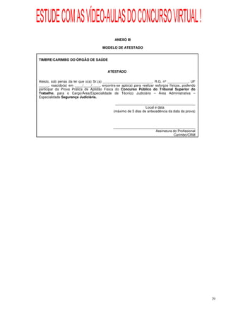 ESTUDE COM AS VÍDEO-AULAS DO CONCURSO VIRTUAL !
                                              ANEXO III

                                       MODELO DE ATESTADO


TIMBRE/CARIMBO DO ÓRGÃO DE SAÚDE


                                          ATESTADO

Atesto, sob penas da lei que o(a) Sr.(a) __________________________, R.G. nº ___________, UF
_____, nascido(a) em ____/____/____, encontra-se apto(a) para realizar esforços físicos, podendo
participar da Prova Prática de Aptidão Física do Concurso Público do Tribunal Superior do
Trabalho, para o Cargo/Área/Especialidade de Técnico Judiciário – Área Administrativa –
Especialidade Segurança Judiciária.
                                              __________________________________________
                                                                 Local e data
                                             (máximo de 5 dias de antecedência da data da prova)



                                             ___________________________________________
                                                                   Assinatura do Profissional
                                                                              Carimbo/CRM




                                                                                                   29
 